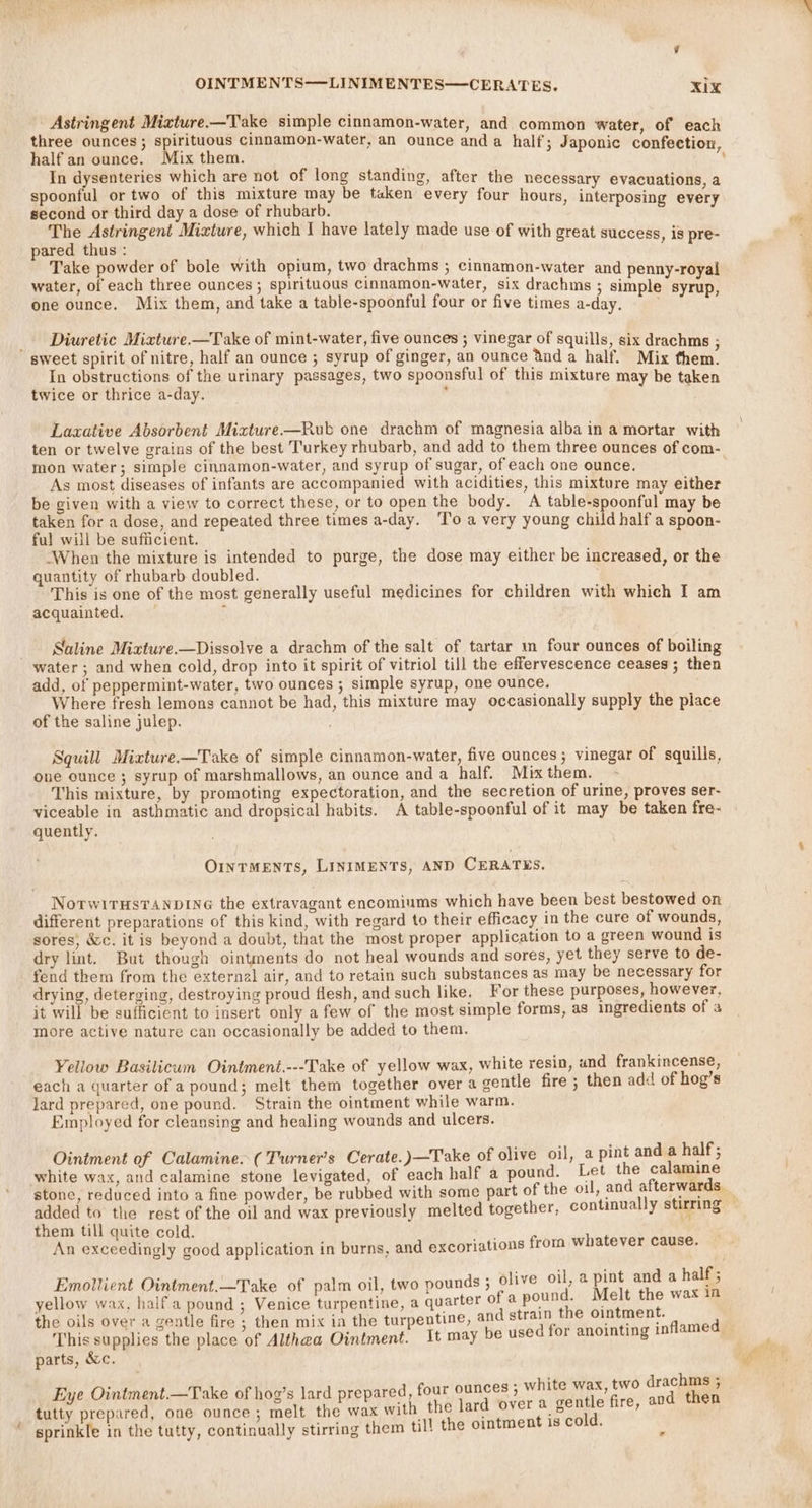 Astringent Mixture.—Take simple cinnamon-water, and common water, of each three ounces; spirituous cinnamon-water, an ounce and a half; Japonic confection half an ounce. Mix them. % In dysenteries which are not of long standing, after the necessary evacuations, a spoonful or two of this mixture may be taken every four hours, interposing every second or third day a dose of rhubarb. ! The Astringent Mixture, which I have lately made use of with great success, is pre- pared thus: f Take powder of bole with opium, two drachms ; cinnamon-water and penny-royal water, of each three ounces; spirituous cinnamon-water, six drachms ; simple syrup, one ounce. Mix them, and take a table-spoonful four or five times a-day. _ Diuretic Mixture —Take of mint-water, five ounces ; vinegar of squills, six drachms ; sweet spirit of nitre, half an ounce ; syrup of ginger, an ounce ‘tnd a half. Mix them. In obstructions of the urinary passages, two spoonsful of this mixture may be taken twice or thrice a-day. ‘ Laxative Absorbent Mixture—Rub one drachm of magnesia alba in a mortar with ten or twelve grains of the best Turkey rhubarb, and add to them three ounces of com- mon water; simple cinnamon-water, and syrup of sugar, of each one ounce. As most diseases of infants are accompanied with acidities, this mixture may either be given with a view to correct these, or to open the body. A table-spoonful may be taken for a dose, and repeated three times a-day. ‘To a very young child half a spoon- ful will be sufficient. ‘When the mixture is intended to purge, the dose may either be increased, or the quantity of rhubarb doubled. This is one of the most generally useful medicines for children with which I am acquainted. : Suline Mizxture.—Dissolve a drachm of the salt of tartar m four ounces of boiling water ; and when cold, drop into it spirit of vitriol till the effervescence ceases; then add, of peppermint-water, two ounces ; simple syrup, one ounce. Where fresh lemons cannot be had, this mixture may occasionally supply the piace of the saline julep. Squill Mixture.—Take of simple cinnamon-water, five ounces; vinegar of squills, one ounce ; syrup of marshmallows, an ounce and a half. Mix them. This mixture, by promoting expectoration, and the secretion of urine, proves ser- viceable in asthmatic and dropsical habits. A table-spoonful of it may be taken fre- quently. OINTMENTS, LINIMENTS, AND CERATES. NorwitHsTANDING the extravagant encomiums which have been best bestowed on different preparations of this kind, with regard to their efficacy in the cure of wounds, sores, &amp;c. it is beyond a doubt, that the most proper application to a green wound is dry lint. But though ointments do not heal wounds and sores, yet they serve to de- fend them from the external air, and to retain such substances as may be necessary for drying, deterging, destroying proud flesh, and such like. For these purposes, however, it will be sufficient to insert only a few of the most simple forms, as ingredients of 3 more active nature can occasionally be added to them. Yellow Basilicwm Ointment.---Take of yellow wax, white resin, und frankincense, each a quarter of a pound; melt them together over a gentle fire ; then add of hog’s lard prepared, one pound. Strain the ointment while warm. Employed for cleansing and healing wounds and ulcers. Ointment of Calamine. (Turner's Cerate.)—Take of olive oil, a pint and a half; white wax, and calamine stone levigated, of each half a pound. Let the calamine stone, reduced into a fine powder, be rubbed with some part of the oil, and afterwards. added to the rest of the oil and wax previously melted together, them till quite cold. An exceedingly good application in burns, and excoriations from whatever cause. Emollient Ointment.—Take of palm oil, two pounds ; olive oil, a pint and a half; yellow wax, halfa pound ; Venice turpentine, a quarter of a pound. Melt the wax in the oils over a gentle fire ; then mix in the turpentine, and strain the ointment. a: This supplies the place of Althea Ointment. It may be used for anointing inflam parts, &amp;c. ; - whi hms ; Eye Ointment.—Take of hog’s lard prepared, four ounces ; white wax, two drac ; dutty prepared, one ounce ; melt ey with the lard over a ae fire, and then sprinkle in the tutty, continually stirring them till the ointment is cold. ,