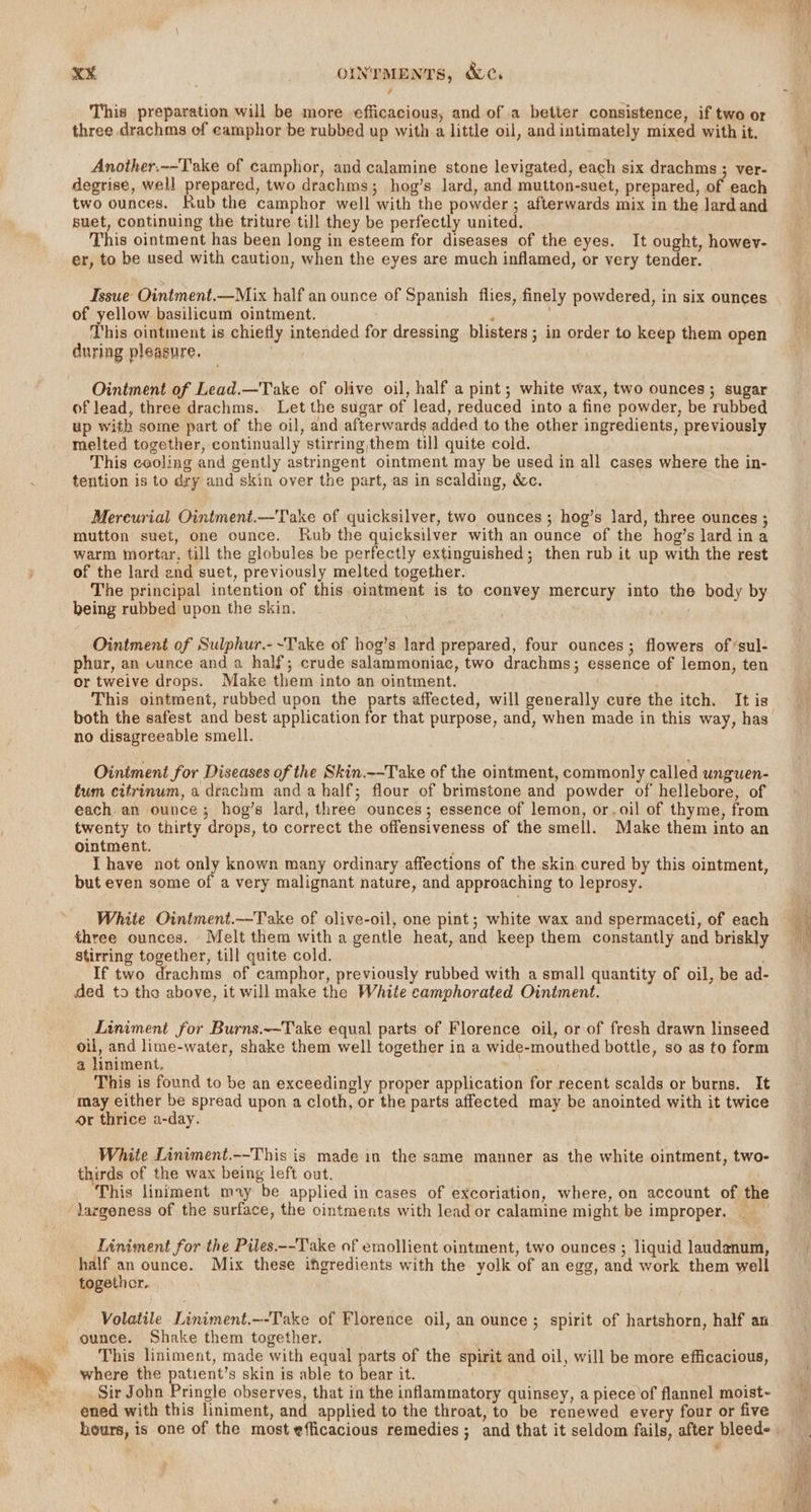 / This preparation will be more efficacious, and of a better consistence, if two or three drachms of eamphor be rubbed up with a little oil, andintimately mixed with it. Another,--Take of camphor, and calamine stone levigated, each six drachms ; ver- degrise, well prepared, two drachms; hog’s lard, and mutton-suet, prepared, of each two ounces. Rub the camphor well with the powder ; afterwards mix in the lardand suet, continuing the triture till they be perfectly united, This ointment has been long in esteem for diseases of the eyes. It ought, howev- er, to be used with caution, when the eyes are much inflamed, or very tender. Issue Ointment.—Mix half an ounce of Spanish flies, finely powdered, in six ounces of yellow basilicum ointment. P This ointment is chiefly intended for dressing blisters; in order to keep them open during pleasure. Ointment of Lead.—Take of olive oil, half a pint; white wax, two ounces; sugar of lead, three drachms. Let the sugar of lead, reduced into a fine powder, be rubbed up with some part of the oil, and afterwards added to the other ingredients, previously This caoling and gently astringent ointment may be used in all cases where the in- tention is to dry and skin over the part, as in scalding, &amp;c. Mercurial Ointment.—Take of quicksilver, two ounces ; hog’s lard, three ounces ; mutton suet, one ounce. Rub the quicksilver with an ounce of the hog’s lard ina warm mortar, till the globules be perfectly extinguished; then rub it up with the rest of the lard end suet, previously melted together. The principal intention of this ointment is to convey mercury into the body by being rubbed upon the skin. Ointment of Sulphur.-~Take of hog’s lard prepared, four ounces; flowers of‘sul- phur, an vunce and a half; crude salammoniac, two drachms; essence of lemon, ten or tweive drops. Make them into an ointment. This ointment, rubbed upon the parts affected, will generally cure the itch. It is both the safest and best application for that purpose, and, when made in this way, has no disagreeable smell. Ointment for Diseases of the Skin.--Take of the ointment, commonly called unguen- tum citrinum, a drachm anda half; flour of brimstone and powder of hellebore, of each. an ounce; hog’s lard, three ounces; essence of lemon, or.oil of thyme, from twenty to thirty drops, to correct the offensiveness of the smell. Make them into an ointment. : Ihave not only known many ordinary affections of the skin cured by this ointment, but even some of a very malignant nature, and approaching to leprosy. White Ointment.—Take of olive-oil, one pint; white wax and spermaceti, of each three ounces. Melt them with a gentle heat, and keep them constantly and briskly stirring together, till quite cold. If two drachms of camphor, previously rubbed with a small quantity of oil, be ad- ded to the above, it will make the White camphorated Ointment. Liniment for Burns.-~Take equal parts of Florence oil, or of fresh drawn linseed oil, and lime-water, shake them well together in a wide-mouthed bottle, so as to form a liniment. This is found to be an exceedingly proper application for recent scalds or burns. It may either be spread upon a cloth, or the parts affected may be anointed with it twice or thrice a-day. White Liniment.--This is made in the same manner as the white ointment, two- thirds of the wax being left out. This lintment may be applied in cases of excoriation, where, on account of the largeness of the surface, the ointments with lead or calamine might be improper. Tiniment for the Piles.--Take of emollient ointment, two ounces ; liquid laudenum, half an ounce. Mix these ingredients with the yolk of an egg, and work them well Volatile Liniment.--Take of Florence oil, an ounce ; spirit of hartshorn, half an ounce. Shake them together. This liniment, made with equal parts of the spirit and oil, will be more efficacious, where the patient’s skin is able to bear it. Sir John Pringle observes, that in the inflammatory quinsey, a piece of flannel moist- ened with this liniment, and applied to the throat, to be renewed every four or five nr