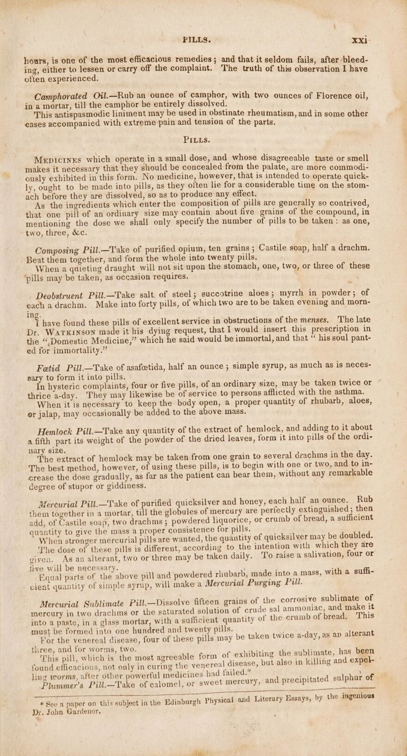 PILLS. Xxi- hours, is one of the most efficacious remedies; and that it seldom fails, after bleed- ing, either to lessen or carry off the complaint. The truth of this observation I have often experienced. Camphorated Oil.—Rub an ounce of camphor, with two ounces of Florence oil in a mortar, till the camphor be entirely dissolved. : This antispasmodic liniment may be used in obstinate rheumatism, and in some other cases accompanied with extreme pain and tension of the parts. : PILLs. Mepicines which operate in a small dose, and whose disagreeable taste or smell makes it necessary that they should be concealed from the palate, are more commodi- ously exhibited in this form. No medicine, however, that is intended to operate quick- ly, ought to be made into pills, as they often lie for a considerable time on the stom- ach before they are dissolved, so as to produce any effect. As the ingredients which enter the composition of pills are generally so contrived that one pill of an ordinary size may contain about five grains of the compound in mentioning the dose we shall only specify the number of pills to be taken: as one two, three, &amp;c. : Composing Pill.—Take of purified opium, ten grains ; Castile soap, half a drachm. Beat them together, and form the whole into twenty pills. When a quieting draught will not sit upon the stomach, one, two, or three of these ‘pills may be taken, as occasion requires. Deobstruent Pill.—Take salt. of steel; succotrine aloes; myrrh in powder; of each adrachm. Make into forty pills, of which two are to be taken evening and morn- ing. J have found these pills of excellent service in obstructions of the menses. ‘The late Dr. Watkinson made it his dying request, that I would insert this prescription in the “Domestic Medicine,” which he said would be immortal, and that “ his soul pant- ed for immortality.” Fetid Pill.—Take of asafcetida, half an ounce ; simple syrup, as much as is neces- sary to form it into pills. In hysteric complaints, four or five pills, of an ordinary size, may be taken twice or thrice a-day. They may likewise be of service to persons afflicted with the asthma. When it is necessary to keep the body open, a proper quantity of rhubarb, aloes, or jalap, may occasionally be added to the above mass. Hemlock Pill.—Take any quantity of the extract of hemlock, and adding to it about a fifth part its weight of the powder of the dried leaves, form it into pills of the ordi- nary size. The extract of hemlock may be taken from one grain to several drachms in the day. The best method, however, of using these pills, is to begin with one or two, and to in- crease the dose gradually, as far as the patient can bear them, without any remarkable degree of stupor or giddiness. Mercurial Pill.—Take of purified quicksilver and honey, each half an ounce. Rub them together in a mortar, till the globules of mercury are perfectly extinguished; then add, of Castile soap, two drachms ; powdered liquorice, or crumb of bread, a sufficient quantity to give the mass a proper consistence for pills. When stronger mercurial pills are wanted, the quantity of quicksilver may be doubled. The dose of these pills is different, according to the intention with which they are given, As an alterant, two or three may be taken daily. ‘I'o raise a salivation, four or five will be necessary. 4 Equal parts of the above pill and powdered rhubarb, made into a mass, with a suffi- cient quantity of simple syrup, will make/a Mercurial Purging Pill. Mercurial Sublimate Pill.—Dissolve fifteen grains of the corrosive sublimate of mercury in two drachms or the saturated solution of crude sal ammoniac, and make it into a paste, in a glass mortar, with a sufficient quantity of the crumb of bread. This must be formed into one hundred and twenty pills. For the venereal disease, four of these pills may be taken twice a-day, as ap alterant three, and for worms, two. EE This pill, which is the most agreeable form of exhibiting the sublimate, has been | found efficacious, not only in curing the venereal disease, but also in killing and expel- ling worms, after other powerful medicines had failed.* qed : Plummer’s Pill.—Take of calomel, or sweet mercury, and precipitated sulphur of * See a paper on this subject in the Edinburgh Physical and Literary Essays, by the ingenious Dx, John Gardener. ;