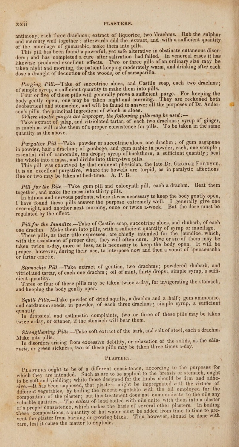 antimony, each three drachms ; extract of liquorice, two ‘'drachms. Rub the sulphur and mereury well together: afterwards add the extract, and with a sufficient quantity of the mucilage of gumarabic, make them into pills. This pill has been found a powerful, yet safe alterative in obstinate cutaneous disor- ders ; and has completed a cure after salivation had failed. In venereal cases it has likewise produced excellent effects. Two or three pills of an ordinary size may be taken night and morning, the patient keeping moderately warm, and drinking after each dose a draught of decoction of the woods, or of sarsaparilla. : Purging Pill--Take of succotrine aloes, and Castile soap, each two drachms ; of simple syrup, a sufficient quantity to make them into pills, Four or five of these pills will generally prove a sufficient purge. For keeping the body gently open, one may be taken night and morning. They are reckoned both deobstruent and stomachic, and will be found to answer all the purposes of Dr. Ander- son’s pills, the principal ingredient of which is aloes. Where aloetic purges are improper, the following pills may be used :—- ‘Take extract of jalap, and vitriolated tartar, of each two drachms ; syrup of ginger, as much as will make them of a proper consistence for pills. To be taken in the same quantity as the above. Q Purgative Pill.—Take powder or succotrine aloes, one drachm ; of gum sagapene in powder, half a drachm; of gamboge, and gum arabic in powder, each, one scruple ; essential oil of camomile, ten drops; syrup of buckthorn, a sufficient quantity ; beat the whole into a mass, and divide into thirty-two pills. This pill was contrived by that eminent physician, the late Dr. GEORGE FORDYCE, It is an excellent purgative, where the bowels are torpid, as in paralytic affections One or two may be taken at bed-time. A. P. B. Pill for the Bile.—Take gum pill and colocynth pill, each adrachm. Beat them together, and make the mass into thirty pills. In bilious and nervous patients, where it was necessary to keep the body gently open, I have found these pills answer the purpose extremely well. I generally give one over-night, and another next morning, once or twice a-week. But the dose must be regulated by the effect. Pill for the Jawndice.—Take of Castile soap, succotrine aloes, and rhubarb, of each one drachm. Make them into pills, with a sufficient quantity of syrup or mucilage. These pills, as their title expresses, are chiefly intended for the jaundice, which, with the assistance of proper diet, they will often cure. Five or six of them may be taken twice a-day, more or less, as is necessary to keep the body open. It will be proper, however, during their use, to interpose now an then a vomit of ipecacuanha or tartar emetic. Stomachic Pill.—Take extract of gentian, two drachms; powdered rhubarb, and vitriolated tartar, of each one drachm ; oil of mint, thirty drops ; simple syrup, a suffi- cient quantity. Three or four of these pills may be taken twice a-day, for invigorating the stomach, and keeping the body gently open. Squill Pills.—Take powder of dried squills, a drachm and a half; gum ammoniac, and cardamom seeds, in powder, of each three drachms ; simple syrup, a sufficient quantity. In dropsical and asthmatic complaints, two or three of these pills may be taken twice a-day, or oftener, if the stomach will bear them. Strengthening Pills.—Take soft extract of the bark, and salt of steel, each a drachm. Make into pills. In disorders arising from excessive debility, or relaxation of the solids, as the ehlo- rosis, or green sickness, two of these pills may be taken three times a-day. PLASTERS. ‘ PLASTERS ought to be of a different consistence, according to the purposes for which they are intended. Such as are to be applied to the breasts or stomach, ought to be soft and yielding; while those designed for the limbs should be firm and adhe- sive.—It has been supposed, that plasters might be impregnated with the virtues of different vegetables, by boiling the recent vegetable with the oil employed for the composition of the plaster; but this treatment does not communicate to the oils any valuable qualities.—The calces of lead boiled with oils unite with them into a plaster of a proper consistence, which makes the basis of several other plasters. In boiling these compositions, a quantity of hot water must be added from time to time to pre- vent the plaster from burning or growing black. This, however, should be done with rare, lest it cause the matter to explode,