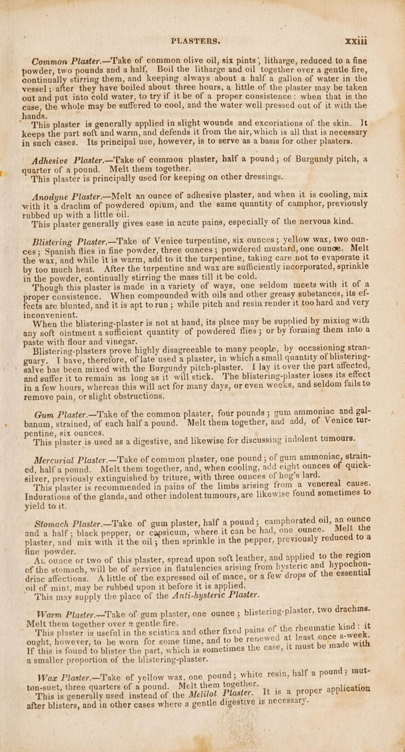 Common Plaster.—Take of common olive oil, six pints) litharge, reduced to a fine powder, two pounds and a half, Boil the litharge and oil together over a gentle fire continually stirring them, and keeping always about a half a gallon of water in the vessel; after they have boiled about three hours, a little of the plaster may be taken out and put into cold water, to try if it be of a proper consistence: when that is the case, the whole may be suffered to cool, and the water well pressed out of it with the hands.  * This plaster is generally applied in slight wounds and excoriations of the skin. It keeps the part soft and warm, and defends it from the air, which is all that is necessary in such cases. Its principal use, however, is to serve as a basis for other plasters. Adhesive Plaster.—Take of common plaster, half a pound; of Burgundy pitch, a quarter of a pound. Melt them together. This plaster is principally used for keeping on other dressings. Anodyne Plaster.—Melt an ounce of adhesive plaster, and when it is cooling, mix with it a drachm of powdered opium, and the same quantity of camphor, previously rubbed up with a little oil. This plaster generally gives ease in acute pains, especially of the nervous kind. Blistering Plaster.—Take of Venice turpentine, six ounces ; yellow wax, two oun- ces; Spanish flies in fine powder, three ounces ; powdered mustard, one ounce. Melt the wax, and while it is warm, add to it the turpentine, taking care not to evaporate it by too much heat. After the turpentine and wax are sufficiently incorporated, sprinkle in the powder, continually stirring the mass till it be cold. Though this plaster is made ina variety of ways, one seldom meets with it of a proper consistence. When compounded with oils and other greasy substances, its ef- fects are blunted, and it is apt torun; while pitch and resin render it too hard and very inconvenient. When the blistering-plaster is not at hand, its place may be supplied by mixing with any soft ointment a sufficient quantity of powdered flies ; or by forming them into a paste with flour and vinegar. Blistering-plasters prove highly disagreeable to many people, by occasioning stran- guary. I have, therefore, of late used a plaster, in which asmall quantity of blistering- salve has been mixed with the Burgundy pitch-plaster. { lay it over the part affected, and suffer it to remain as long as it will stick. The blistering-plaster loses its effect in a few hours, whereas this will act for many days, or even weeks, and seldom fails to remove pain, or slight obstructions. Gum Plaster.—Take of the common plaster, four pounds ; gum ammoniac and gal- banum, strained, of each half a pound. Melt them together, and add, of Venice tur- entine, six ounces. This plaster is used as a digestive, and likewise for discussing indolent tumours. Mercurial Plaster.—Take of common plaster, one pound ; of gum ammoniac, strain- ed, half a pound. Melt them together, and, when cooling, add eight ounces of quick- silver, previously extinguished by triture, with three ounces of hog’s lard. This plaster is recommended in pains of the limbs arising from a venereal cause. ae of the glands, and other indolent tumours, are likewise found sometimes to yield to it, . Stomach Plaster.—Take of gum plaster, half a pound ; camphorated oil, an ounce and a half; black pepper, or capsicum, where it can be had, one ounce. Melt the plaster, and mix with it the oil; then sprinkle in the pepper, previously reduced to a fine powder. ; Aux ounce or two of this plaster, spread upon soft leather, and applied to the region of the stomach, will be of service in flatulencies arising from hysteric and hypochon- driac affections. A little of the expressed oil of mace, ora few drops of the essential oil of mint, may be rubbed upon it before it is applied. This may supply the place of the Anti-hysterie Plaster. Warm Plaster.—Take of gum plaster, one ounce ; blistering-plaster, two drachms. Melt them together over x gentle fire. HA aa This plaster is useful in the sciatica and other fixed pains of the rheumatic kind: it ought, however, to be worn for some time, and to be renewed at least once elie If this is found to blister the part, which is sometimes the case, it must be made wit a smaller proportion of the blistering-plaster. Wax Plaster.—Take of yellow wax, one pound; white resin, half a pound ; mut- ton-suet, three quarters of a pound. Melt them together. licati This is generally used instead of the Melilot Plaster. It is a proper appleaiion after blisters, and in other cases where a gentle digestive is necessary. ‘