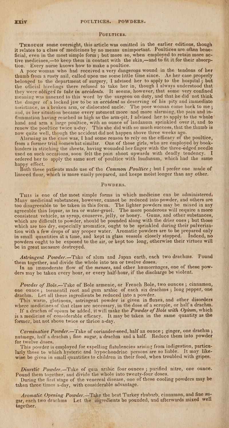 POULTICES. THROUGH some oversight, this article was omitted in the earlier editions, though it relates to a class of medicines by no means unimportant. Poultices are often bene- ficial, even in the most simple form ; but more so, when employed to retain more ac- tive medicines,—to keep them in contact with the skin,—and to fit it for their absorp- tion. Every nurse knows how to make a poultice. A poor woman who had received a very dangerous wound in the tendons of her thumb from a rusty nail, called upon'me some little time since. As her case properly belonged to the department of surgery, I advised her to apply to the hospital ; but the oflicial hirelings there refused to take her in, though | always understood that they were obliged to take in accidents. It seems, however, that some very confined meaning was annexed to this word by the surgeon on duty, and that he did not think the danger of a locked jaw to be an accident as deserving of his pity and immediate assistance, as a broken arm, or dislocated ancle.. The poor woman came back to me; and, as her situation became every moment more and more alarming, the pain and in- hand and arm a large poultice, with an ounce of Jaudanum sprinkled over it, and to renew the poultice twice a-day. This she did with so much success, that the thumb is now quite well, though the accident did not happen above three weeks ago. Alarming as the case was, [ had some reason to rely on the efficacy of the poultice, from a former trial somewhat similar. One of those girls, who are employed by book- binders in stitching the sheets, having wounded her finger with the three-edged needle used on such occasions, soon felt the pain shoot upwards with deadly tendency. I ordered her to apply the same sort’ of poultice with laudanum, which had the same happy effect. Both these patients made use of the Common Poultice ; but I prefer one made of linseed flour, which is more easily prepared, and keeps moist longer than any other. POWDERS. Tus is one of the most simple forms in which medicine can be administered. Many medicinal substances, however, cannot be reduced into powder, and others are too disagreeable to be taken in this form. The lighter powders may be mixed in any agreeable thin liquor, as tea or water-gruel. The more ponderous will require a more consistent vehicle, as syrup, conserve, jelly, or honey. Gums, and other substances, which are difficult to powder, should be pounded along with the drier ones ; but those which are too dry, especially aromatics, ought to be sprinkled during their pulveriza- tion with a few drops of any proper water. Aromatic powders are to be prepared only in small quantities at a time, and kept in glass vessels closely stopped. Indeed, no powders ought to be exposed to the air, or kept too long, otherwise their virtues will be in great measure destroyed. _ Astringent Powder.—Take of alum and Japan earth, each two drachms. Pound them together, and divide the whole into ten or twelve doses. In an immoderate flow of the menses, and other hemorrhages, one of these pow- ders may be taken every hour, or every half-hour, if the discharge be violent. Powder of Bole.--Take of Bole armenic, or French Bole, two ounces ; cinnamon, One ounce; tormentil root and gum arabic of each six drachms ; long pepper, one drachm. Let all these ingredients be reduced into a powder. This warm, glutinous, astringent powder is given in fluxes, and other disorders where medicines of that class are necessary, in the dose of a scruple, or half a drachm. If a drachm of opium be added, it will make the Powder of Bole with Opium, which is a medicine of considerable efficacy. It may be taken in the same quantity as the former, but not above twice or thrice a-day. Carminative Powder.—Take of coriander-seed, half an ounce; ginger, one drachm ; nutmegs, half a drachm ; fine sugar, a drachm anda half. Reduce them into powder for twelve doses, This powder is employed for expelling flatulencies arising from indigestion, particu- larly those to which hysteric and hypochondriac persons are so liable. It may like- wise be given in smal] quantities to children in their food, when troubled with gripes. Diuretic Powder.—Take of gum arabic four ounces ; purified nitre, one ounce. Pound them together, and divide the whole into twenty-four doses. During the first stage of the venereal disease, one of these cooling powders may be taken three times a-day, with considerable advantage. Aromatic Opening Powder.—Take the best Turkey rhubarb, cinnamon, and fine su- gar, each two drachms Let the ingredients be pounded, and afterwards mixed well