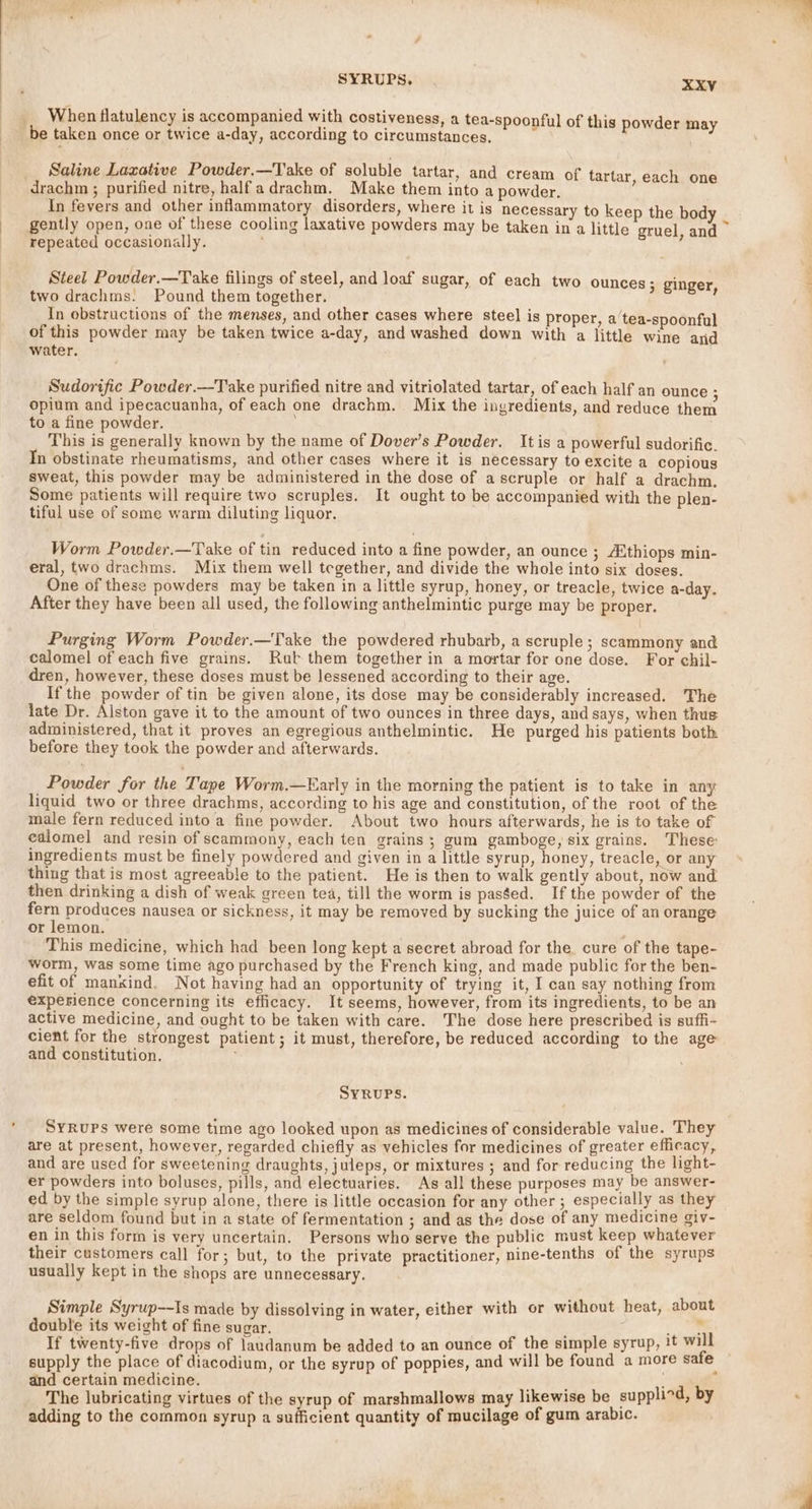When flatulency is accompanied with costiveness, a tea-spoonful of this powder may be taken once or twice a-day, according to circumstances. Saline Laxative Powder.—Take of soluble tartar, and cream of tartar, each one drachm ; purified nitre, halfadrachm. Make them into a powder. In fevers and other inflammatory disorders, where it is necessary to keep the body repeated occasionally. Steel Powder.—Take filings of steel, and loaf sugar, of each two ounces; ginger In obstructions of the menses, and other cases where steel is proper, a tea-spoonful of this powder may be taken twice a-day, and washed down with a little wine and Sudorific Powder.—-Take purified nitre and vitriolated tartar, of each half an ounce : opium and ipecacuanha, of each one drachm. Mix the ingredients, and reduce them to a fine powder. This is generally known by the name of Dover’s Powder. It is a powerful sudorific. In obstinate rheumatisms, and other cases where it is necessary to excite a copious sweat, this powder may be administered in the dose of ascruple or half a drachm. Some patients will require two scruples. It ought to be accompanied with the plen- tiful use of some warm diluting liquor. Worm Powder.—Take of tin reduced into a fine powder, an ounce 3 ithiops min- eral, two drachms. Mix them well tegether, and divide the whole into six doses. One of these powders may be taken in a little syrup, honey, or treacle, twice a-day. After they have been all used, the following anthelmintic purge may be proper. Purging Worm Powder.—Take the powdered rhubarb, a scruple; scammony and calomel of each five grains. Rut them together in a mortar for one dose. For chil- dren, however, these doses must be lessened according to their age. If the powder of tin be given alone, its dose may be considerably increased. The late Dr. Alston gave it to the amount of two ounces in three days, and says, when thus administered, that it proves an egregious anthelmintic. He purged his patients both before they took the powder and afterwards. Powder for the Tape Worm.—Early in the morning the ‘Aa tee is to take in any liquid two or three drachms, according to his age and constitution, of the root of the male fern reduced into a fine powder. About two hours afterwards, he is to take of edlomel and resin of scammony, each ten grains; gum gamboge, six grains. These ingredients must be finely powdered and given in a little syrup, honey, treacle, or any thing that is most agreeable to the patient. He is then to walk gently about, now and then drinking a dish of weak green tea, till the worm is pasged. If the powder of the ey produces nausea or sickness, it may be removed by sucking the juice of an orange or lemon. This medicine, which had been long kept a secret abroad for the cure of the tape- worm, was some time ago purchased by the French king, and made public for the ben- efit of mankind. Not having had an opportunity of trying it, I can say nothing from experience concerning its efficacy. It seems, however, from its ingredients, to be an active medicine, and ought to be taken with care. The dose here prescribed is suffi- cient for the strongest patient; it must, therefore, be reduced according to the age and constitution. ; SYRUPS. SYRUPs were some time ago looked upon as medicines of considerable value. They are at present, however, regarded chiefly as vehicles for medicines of greater efficacy, and are used for sweetening draughts, juleps, or mixtures ; and for reducing the light- er powders into boluses, pills, and electuaries. As all these purposes may be answer- ed by the simple syrup alone, there is little occasion for any other ; especially as they are seldom found but in a state of fermentation ; and as the dose of any medicine giv- en in this form is very uncertain. Persons who serve the public must keep whatever their customers cal] for; but, to the private practitioner, nine-tenths of the syrups usually kept in the shops are unnecessary. Simple Syrup--Is made by dissolving in water, either with or without heat, about double its weight of fine sugar. 3 aks... If twenty-five drops of laudanum be added to an ounce of the simple syrup, !t will supply the place of diacodium, or the syrup of poppies, and will be found a more safe and certain medicine. ; The lubricating virtues of the syrup of marshmallows may likewise be supplind, by adding to the common syrup a sufficient quantity of mucilage of gum arabic.