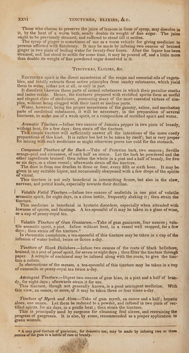 Those who choose to preserve the juice of lemons in form of syrup, may dissolve in it, by the heat of a warm bath, nearly double its weight of fine sugar. The juice | ought to be previously strained, and suffered to stand till it settles. . The syrup of ginger is sometimes.of use as a warm vehicle for giving medicine to persons afflicted with flatulency. It may be made by infusing two ounces of bruised ginger in two pints of boiling water for twenty-four hours. After the liquor has been strained, and has stood to settle for some time, it may be poured off, and a little more than double its weight of fine powdered sugar dissolved in it. TincTurEs, Evixirs, &amp;c. RECTIFIED spirit is the direct menstruum of the resins and essential oils of vegeta- bles, and totally extracts these active principles from sundry substances, which yield them to water, either not at all, or only in part. It dissolves likewise those parts of animal substances in which their peculiar smelis and tastes reside. Hence, the tinctures prepared with rectified spirits form an useful and elegant class of medicines, possessing many of the most essential virtues of sim- ples, without being clogged with their inert or useless parts. ‘Water, however, being the proper menstruum of the gummy, saline, and saccharine parts of medicinal substances, it will be necessary, in the preparation of several tinctures, to make use of a weak spirit, or a composition of rectified spirit and water, | Aromatic Tincture.—Infuse two ounces of Jamaica pepper in two pints of brandy, without heat, for a few days: then strain off the tincture. Thiv'simple tincture will sufficiently answer all the intentions of the more costly preparations of this kind. It is rather too hot to be taken by itself; but is very proper for mixing with such medicines as might otherwise prove too cold for the stomach. Compound Tincture of the Bark.—Take of Peruvian bark, two ounces; Seville orange-peel and cinnamon, of each half an ounce. Let the bark be powdered and the other ingredients bruised: then infuse the whole in a pint and a half of brandy, for five or six days, in a close vessel; afterwards strain off the tincture. The dose is from one drachm to three or four, every fifth or sixth hour. It may be a in any suitable liquor, and occasionally sharpened with a few drops of the spirits: of vitriol. This tincture is not only beneficial in intermitting fevers, but also in the slow, nervous, and putrid kinds, especially towards their decline. Volatile Fetid Tincture.—Infuse two ounces of asafcetida in one pint of volatile aromatic spirit, for eight days, in a close bottle, frequently shaking it; then strain the ‘tincture. This medicine is beneficial in hysteric disorders, especially when attended with lowness of spirits, and faintings. A tea-spoonful of it may be taken in a glass of wine, Or a cup of penny-royal tea. ! Volatile Tincture of Gum Guaiacum.—Take of gum guaiacum, four ounces ; vola- tile aromatic spirit, a pint. Infuse without heat, in a vessel well stopped, for a few days ; then strain off the tincture.* In rheumatic complaints, a tea-spoonful of this tincture may be taken in a cup of the infusion of water trefoil, twice or thrice a-day. Tincture of Black Hellebore.—Infuse two ounces of the roots of black hellebore, bruised, in a pint of proof spirit, for seven or eight days ; then filter the tincture through paper. A scruple of cochineal may be infused along with the roots, to give the tinc- ture a colour. In obstructions of the menses, a tea-spoonful of this tincture may be taken in a cup of camomile or penny-royal tea twice a-day. Astringent Tincture.—Digest two ounces of gum kino, in a pint and a half of bran- dy, for eight days ; afterwards strain it for use. This tincture, though not generally known, is a good astringent medicine. With this view, an ounce, or more, of it may be taken three or four times a-day. | Tincture of Myrrh and Aloes.—Take of gum myrrh, an ounce and a half; hepatie aloes, one ounce. Let them be reduced to a powder, and infused in two pints of rec- tified spirits, for six days, in a gentle heat ; then strain the tincture. This is principally used by surgeons for cleansing foul ulcers, and restraining the progress of gangrenes. It is also, by some, recommended as a proper application to green wounds. * A very good tincture of guaiacum, for domestic use, may be made by infusing two or three ounces of the gum in a bottle of rum or brandy. . adened? Hy, IM