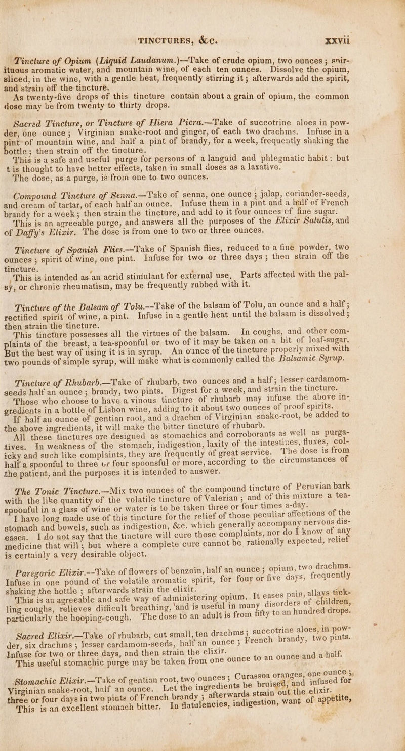 _ Tincture of Opium (Liquid Laudanum.)~-Take of crude opium, two ounces ; snir- ituous aromatic water, and mountain wine, of each ten ounces. Dissolve the opium sliced, in the wine, with a gentle heat, frequently stirring it; afterwards add the spirit, and strain off the tincture. ; As twenty-five drops of this tincture contain about a grain of opium, the common dose may be from twenty to thirty drops. ' , Sacred Tincture, or Tincture of Hiera Picra.—Take of succotrine aloes in pow- der, one ounce; Virginian snake-root and ginger, of each two drachms. Infuse ina int-of mountain wine, and half a pint of brandy, for a week, frequently shaking the ottle; then strain off the tincture. This is a safe and useful purge for persons of alanguid and phlegmatic habit: but t is thought to have better effects, taken in small doses as a laxative. The dose, as a purge, is from one to two ounces. Compound Tincture of Senna.—Take of senna, one ounce ; jalap, coriander-seeds, and cream of tartar, of each half an ounce. Infuse them in a pint and a half of French brandy for a week; then strain the tincture, and add to it four ounces cf fine sugar. This is an agreeable purge, and answers all the purposes of the Elixir Salutis, and of Daffy’s Elixir. The dose is from one to two or three ounces. Tincture of Spanish Flies.—Take of Spanish flies, reduced to a fine powder, two ounces ; spirit of wine, one pint. Infuse for two or three days ; then strain off the tincture. 5 This is intended as an acrid stimulant for external use, Parts affected with the pal- sy, or chronic rheumatism, may be frequently rubbed with it. Tineture of the Balsam of Tolu.--Take of the balsam of Tolu, an ounce and a half; rectified spirit of wine, a pint. Infuse in a gentle heat until the balsam is dissolved ; then strain the tincture. ‘This tincture possesses all the virtues of the balsam. In coughs, and other com- plaints of the breast, a tea-spoonful or two of it may be taken on a bit of loaf-sugar. But the best way of using it is in syrup. An ounce of the tincture properly mixed with two pounds of simple syrup, will make what is commonly called the Balsamic Syrup. Tincture of Rhubarb —Take of rhubarb, two ounces and a half; lesser cardamom- seeds half an ounce; brandy, two pints. Digest for a week, and strain the tincture. Those who choose to have a vinous tincture of rhubarb may infuse the above in- gredients in a bottle of Lisbon wine, adding to it about two ounces of proof spirits. If half an ounce of gentian root, and a drachm of Virginian snake-root, be added to the above ingredients, it will make the bitter tincture of rhubarb. All these tinctures are designed as stomachics and corroborants as well as purga- tives. In weakness of the stomach, indigestion, laxity of the intestines, fluxes, col- icky and such like complaints, they are frequently of great service. The dose is from half a spoonful to three ur four spoonsful or more, according to the circumstances of the patient, and the purposes it is intended to answer. The Tonic Tincture.—Mix two ounces of the compound tincture of Peruvian bark with the like quantity of the volatile tincture of Valerian ; and of this mixture a tea- spoonful in a glass of wine or water is to be taken three or four times a-day. I have long made use of this tincture for the relief of those peculiar affections of the stomach and bowels, such as indigestion, &amp;c. which generally accompany nervous dis- eases. I do not say that the tincture will cure those complaints, nor do I know of any medicine that will; but where a complete cure cannot be rationally expected, relief is certainly a very desirable object. Paregoric Elizir.--Take of flowers of benzoin, half an ounce; opium, two drachms. Infuse in one pound of the volatile aromatic spirit, for four or five days, frequently shaking the bottle ; afterwards strain the elixir. ‘ 4 This is an agreeable and safe way of administering opium, It eases pain, allays tick- ling coughs, relieves difficult breathing, ‘and is useful in many disorders of children, particularly the hooping-cough. ‘The dose to an adult is from fifty to an hundred drops. ms; succotrine aloes, in pow- Sacred Elizir.—Take of rhubarb, cut small, ten drach French brandy, two pints. der, six drachms ; lesser cardamom-seeds, half an ounce ; Infuse for two or three days, and then strain the elixir. This useful stomachic purge may be taken from one ounce to an ounce and a half. r . a unce ‘a ' i Aaxir.—Tak centian r a ces; Curassoa oranges, one 0 ” Stomachic Elizt . ake of 4 entian oot, tv (8) oun 9 Dp : i fi i ‘ . ? Virginian snake-root, half an ounce. Let the ingredients be bruised, a ane three or four days in two pints of French brandy 3; afterwards strain out the aoa This is an excellent stomach bitter. In flatulencies, indigestion, want of appetite, gion carte ie |