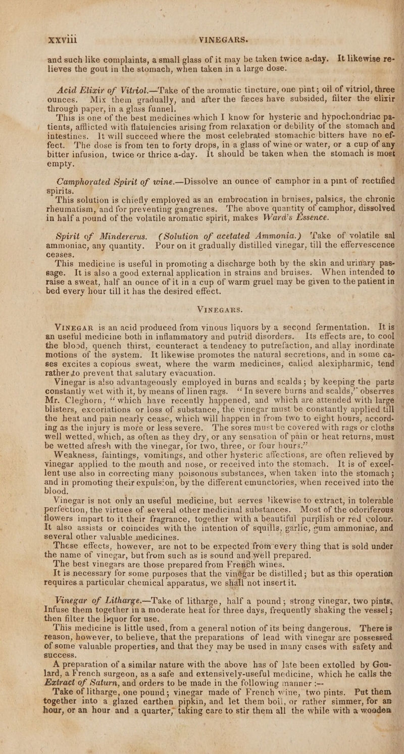 Ai f (Ce XXVlil VINEGARS. and such like complaints, a small glass of it may be taken twice a-day. It likewise re- _ lieves the gout in the stomach, when taken in a large dose. h S 3 on Acid Elizir of Vitriol.—Take of the aromatic tincture, one pint; oil of vitriol, three ounces. Mix them gradually, and after the feces have subsided, filter the elixir through paper, in a glass funnel. aia , This is one of the best medicines:which I know for hysteric and hypockondriac pa- tients, afflicted with flatulencies arising from relaxation or debility of the stomach and i, intestines. Jt will succeed where the most celebrated stomachic bitters have no ef- fect. The dose is from ten to forty drops, in a glass of wine or water, or a cup of any — bitter infusion, twice or thrice a-day. It should be taken when the stomach is most empty. : RY Camphorated Spirit of wine.—Dissolve an ounce of camphor in a pint of rectified | spirits. i This solution is chiefly employed as an embrocation in bruises, palsies, the chronic rheumatism, and for preventing gangrenes. ‘The above quantity of camphor, dissolved in half a pound of the volatile aromatic spirit, makes Ward’s Essence. Spirit of Mindererus. (Solution of acetated Ammonia.) ‘fake of volatile sal ammoniac, any quantity. Pour on it gradually distilled vinegar, till the effervescence ceases. : This medicine is useful in promoting a discharge both by the skin and urinary pas- sage. It is also a good external application in strains and bruises. When intended to raise a sweat, half an ounce of it in a cup of warm gruel may be given to the patient in . bed every hour till it has the desired effect. VINEGARS. VINEGAR is an acid produced from vinous liquors by a second fermentation. It is — an usetul medicine both in inflammatory and putrid disorders. Its effects are, to cool — the blood, quench thirst, ccunteract a tendency to putrefaction, and allay inordinate motions of the system. It likewise promotes the natural secretions, and in some ca- © ses excites a copious sweat, where the warm medicines, called alexipharmic, tend rather to prevent that salutary evacuation. Vinegar is a!so advantageously employed in burns and scalds; by keeping the parts constantly wet with it, by means of linen rags. “In severe burns and scalds,’’ observes | Mr. Cleghorn, “which haye recently happened, and which are attended with large blisters, excoriations or loss of substance, the vinegar must be constantly applied till the heat and pain nearly cease, which will happen in from two to eight hours, accord- ing as the injury is more or lesssevere. The sores must be covered with rags or cloths well wetted, which, as often as they dry, or any sensation of pain or heat returns, must be wetted afresh with the vinegar, for two, three, or four hours.” Weakness, faintings, vomitings, and other hysteric affections, are often relieved by Vinegar applied to the mouth and nose, or received into the stomach, It is of excel- lent use also in correcting many poisonous substances, when taken into the stomach ; ae - promoting their expulsion, by the different emunctories, when received into the ood. Vinegar is not only an useful medicine, but serves likewise to extract, in tolerable ” perfection, the virtues of several other medicinal substances. Most of the odoriferous flowers impart to it their fragrance, together with a beautiful purplish or red colour. It also assists or coincides with the intention of squills, garlic, cam ammoniac, and several other valuable medicines. ‘ahd These effects, however, are not to be expected fromevery thing that is sold under the name of vinegar, but from such as is sound and yell prepared. The best vinegars are those prepared from French wines. It is necessary for some purposes that the vinégar be distilled; but as this operation requires a particular chemical apparatus, we shall not insert it. Vinegar of Litharge.—Take of litharge, half a pound; strong vinegar, two pints, ~ Infuse them together ina moderate heat for three days, frequently shaking the vessel ; then filter the liquor for use. This medicine is little used, from a general notion of its being dangerous. There is reason, however, to believe, that the preparations of lead with vinegar are possessed: of some valuable properties, and that they may be used in many cases with safety and success. A preparation of a similar nature with the above has of late been extolled by Gou- lard, a French surgeon, as a safe and extensively-useful medicine, which he calls the Extract of Saturn, and orders to be made in the following manner :-- Take of litharge, one pound; vinegar made of French wine, two pints. Put them together into a glazed earthen pipkin, and let them boil, or rather simmer, for am hour, or an hour and a quarter, taking care to stir them all the while with a weodem