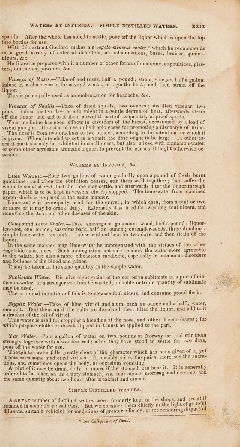 spatula. After the whole has stood to settle, pour off the liquor which is upon the top into bottles for use. With this extract Goulard makes his vegeto mineral water,* which he recommends im a great variety of external disorders, as inflammations, burns, bruises, sprains ulcers, &amp;c. : He likewise prepares/with it a number of other forms of medicine, as poultices, plas- ters, ointments, powders, &amp;c. 5 Vinegar of Roses.—Take of red roses, half a pound ; strong vinegar, half a gallon. Infuse in a close vessel for several weeks, in a gentle heat; and then strain off the liquor. his is principally used as an embrocation for headachs, &amp;c. Vinegar of Squills.—Take of dried squills, two ounces; distilled vinegar, two pints. Infuse for ten days or a fortnight in a gentle degree of heat, afterwards strain off the liquor, and add to it about a twelfth part of its quantity of proof spirits. This medicine has good effects in disorders of the breast, occasioned by a load of : viscid phlegm. It is also of use in hydropic cases for promoting a discharge of urine. The dose\is from two drachms to two ounces, according to the intention for which it is given. When intended to act as a vomit, the dose ought to be large. In other ca- ses it must not only be exhibited in small doses, but also mixed with cinnamon-water, or some other agreeable aromatic liquor, to prevent the nausea it might otherwise oc- casion. Waters sy Inrusion, &amp;c. Lime WatTeR.—Pour two gallons of water gradually upon a pound of fresh burnt quicklime ; and when the ebullition ceases, stir them well together; then suffer the whole to stand at rest, that the lime may settle, and afterwards filter the liquor through paper, which is to be kept in vessels closely stopped. The lime-water from calcined oyster-shells is prepared in the same manner. Lime-water is principally used for the gravel ; in which case, from a pint or two or more of it may be drank daily. Externally it is used for washing foul ulcers, and removing the itch, and other diseases cf the skin. y Compound Lime Water.-—~Take shavings of guaiacum wood, half a pound ; liquor- ice-root, one ounce ; sassafras bark, half an ounce ; coriander-seeds, three drachms ; ple lime-water, six pints. Infuse without heat for two days, and then strain off the iquor. In the same manner may lime-water be impregnated with the virtues of the other vegetable substances. Such impregnation not only renders the water more agreeable to the palate, but also a more efficacious medicine, especially in cutaneous disorders and foulness of the blood and juices. It may be taken in the same quantity as the simple water. - Sublimate Water.—Dissolve eight grains of the corrosive sublimate in a pint of cin- namon-water. If a stronger solution be wanted, a double or triple quantity of sublimate may be used. ' The principal intention of this is to cleanse foul ulcers, and consume proud flesh. Styptic Water.--Take of blue vitriol and alum, each an ounce and a half; water, one pint. Boil them until the salts are dissolved, then filter the liquor, and add to it a drachm of the oil of vitriol. This water is used for stopping a bleeding at the nose, and other hemorrhages ; for- which purpose cloths or dossils dipped init must be applied to the part. Tar Water.--Pour a gallon of water on two pounds of Norway tar, and stir them | strongiy together with a wooden rod; after they have stood to settle for two days, pour off the water for use. / ; Though tar-water falls greatly short of the character which has been given of it, yet it possesses some medicinal virtues. It sensibly raises the puise, increases the secre- tions, and sometimes opens the body, or occasions vomiting. ; A pint of it may be drank daily, or more, if the stomach can bear it. It is generally ordered to be taken on an empty stomach, viz. four ounces morning and evening, and the same quantity about two hours after breakfast and dinner. SimpLeE DisTILLED WATERS. A GREAT number of distilled waters were formerly kept in the shops, and are a retained in some Dispensatories. But we consider them chiefly in the light of grateful | diluents, suitable vehicles for medicines of greater efficacy, or for rendering disgustful Me at RUS, Sears RBA A a A Bs Sy 4 LT A ek rr eer Te YO lo ay * See Collyrium of Lead. a