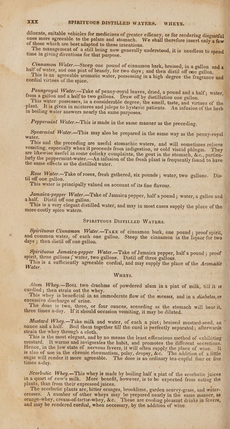 yal be XXX SPIRITUOUS DISTILLED WATERS. WHEYS. diluents, suitable vehicles for medicines of greater efficacy, or for rendering disgustful ones more agreeable to the palate and stomach. We shall therefore insert only a few of those which are best adapted to these intentions. The management of a still being now generally understood, it is needless to spend _ time in giving directions for that purpose. ee Cinnamon Water.---Steep one pound of cinnamon bark, bruised, in a gallon anda — half of water, and one pint of brandy, for two days; and then distil off one gallon, This is an agreeable aromatic water, possessing ina high degree the fragrance and _ cordial virtues of the spice. ie Pennyroyal Water.——Take of penny-royal leaves, dried, a pound and a half; water, from a gallon and a half to two gallons. Draw off by distillation one gallon. i This water: possesses, in a considerable degree, the smell, taste, and virtues of the “plant. Itis given in mixtures and jJuleps to hysteric patients. An infusion of the herb in boiling water answers nearly the same purposes, Peppermint Water.--This is made in the same manner as the preceding. Spearmint Water.—This may also be prepared in the same way as the penny-royal water. This and the preceding are useful stomachic waters, and will sometimes relieve vomiting, especially when it proceeds from indigestion, or cold viscid phlegm. They are likewise useful in some colicky complaints, the gout in the stomach, &amp;c., particu- larly the peppermint-water.---An infusion of the fresh plant is frequently found to have the same effects as the distilled water. Rose Water.--Take of roses, fresh gathered, six pounds ; water, two gallons. Dis- til off one gallon. This water is principally valued on account of its fine flavour. Jamaica-pepper Water.—Take of Jamaica pepper, half a pound ; water, a gallon and ahalf. Distil off one gallon. . This is a very elegant distilled water, and may in most cases supply the place of the more costly spice waters. SPirituous DistiLtLED’ WATERS. Spirituous Cinnamon Water.—Taxe of cinnamon bark, one pound ; proof spirit, and common water, of each one gallon. Steep the cinnamon in the liquor for two ~ days ; then distil off one gallon. Spirituous Jamaica-pepper Water.—Take of Jamaica pepper, half a pound ; proof spirit, three gallons ;' water, two gallons. Distil off three gallons. } This is a sufficiently agreeable cordial, and may supply the place of the Aromatic Water. 4 WHEYs. Alum Whey.—Boit two drachms of powdered alum ina pint of milk, till it 1s curdied; then strain out the whey. : This whey is beneficial in an immoderate flow of the menses, and in a diabetes, or excessive discharge of urine. The dose is two, three, or four ounces, according as the stomach will bear it, three times a-day. If it should occasion vomiting, it may be diluted. Mustard Whey.—Take milk and water, of each a pint; bruised mustard-seed, an | — , ounce anda half. Boil them together till the curd is perfectly separated; afterwards _ strain the whey through a cloth. oti This is the most elegant, and by no means the least efficacious method of exhiviting mustard. It warms and invigorates the habit, and promotes the different secretions. Hence, in the low state of nervous fevers, it will often supply the place of wine. It is also of use in the chronic rheumatism, palsy, dropsy, &amp;c. The addition of a little sugar will render.it more agreeable. The dose is an ordinary tea-cupful four or five times a-day. : Scorbutic. Whey.—This whey is made by boiling half a pint of the scorbutic juices in a quart of cow’s milk. More benefit, however, is to be expected from eating the plants, than from their expressed juices. ‘ The scorbutic plants are, bitter oranges, brooklime, garden scurvy-grass, and water- cresses. A number of other wheys may be prepared nearly in the same manner, a8 orange-whey, cream-of-tartar-whey, &amp;c. These are cooling pleasant drinks in fevers, and may be rendered cordial, when necessary, by the addition of wine,
