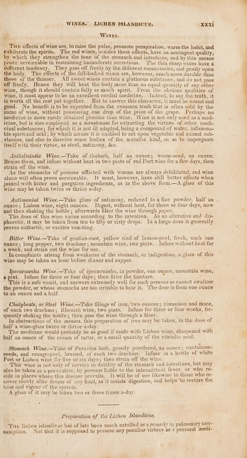} a WINEs. THE effects of wine are, to raise the pulse, promote perspiration, warm the habit, and exhilarate the spirits. The red wines, besides these effects, have an astringent quality by which they strengthen the tone of the stomach and intestines, and by this means prove serviceable in restraming imimoderate secretions. ‘The thin sharp wines have a different tendency. ‘They pass off freely by the different emunctories, and gently open the body. The effects of the full-bodied wines are, however, much more durable than those of the thinner. All sweet wines contain a glutinous substance, and do not pass off freely. Hence they will heat the body more than an equal quantity of any other Wine, though it should contain fully as much spirit. From the obvious qualities of wine, it must appear to be an excellent cordial medicine. fudeed, to say the truth, it is worth all the rest put together. But to answer this character, it must be sound and good. No benefit is to be expected from the common trash that is often sold by the name of wine, without possessing one drop of the juice of the grape. Perhaps no medicine is more rarely obtained genuine than wine. Wine is not only used asa med- icine, but is also employed asa menstruum for extracting the virtues of other medi- cinal substances; for which it is not ill adapted, being a compound of water, inflamma- ble spirit and acid; by which means it is enabled to act upon vegetable and animal sub- . stances, and also to dissolve some bodies of the metallic kind, so as to impregnate itself with their virtue, as steel, antimony, &amp;c. Anthelmintic Wine.—Take of rhubarb, half an ounce; worm-seed, an ounce. Bruise them, and infuse without heat in two pints of red Port wine for a few days, then strain off the wine. As the stomachs of persons afflicted with worms are always debilitated, red wine alone will often prove serviceable. It must, however, have still better effects when joined with bitter and purgative ingredients, as in the above form.—A glass of this wine may be taken twice or thrice a-day. Antimonial Wine.—Take glass of antimony, reduced toa fine powder, half an ounce; Lisbon wine, eight ounces. Digest, without heat, for three or four days, now and then shaking the bottle ; afterwards filter the wine through paper. The dose of this wine varies according to the intention. As an alterative and dia- phoretic, it may be taken from ten to fifty or sixty drops, In a large dose it generally proves cathartic, or excites vomiting. Bitter Wine.—Take of gentian-root, yellow rind of lemon-peel, fresh, each one ounce; long pepper, two drachms ; mountain wine, two pints. Infuse without heat for a week, and strain out the wine for use. In complaints arising from weakness of the stomach, or indigestion, a glass of this wine may be taken an hour before dinner and supper. Ipecacuanha Wine.—Take of ipecacuanha, in powder, one ounce, mountain wine, apint. Infuse for three or four days; then filter the tincture. This is a safe vomit, and answers extremely well for such persons as cannot swallow the powder, or whose stomachs are too irritable to bear it. ‘I'he dose is from one ounce to an ounce and a half. ' Chalybeate, or Steel Wine.—Take filings of iron, two ounces; cinnamon and mace, of each two drachms; Rhenish wine, two pints. Infuse for three or four weeks, fre- quently shaking the bottle; then pass the wine through a filter. In obstructions of the menses, this preparation of iron may be taken, in the dose of half a wine-glass twice or thrice a-day. The medicine would probably be as good if made with Lisbon wine, sharpened with half an ounce of the cream of tartar, or a small quantity of the vitriolic acid. Stomach Wine.—Take of Peruvian bark, grossly powdered, an ounce; cardamom- seeds, and orange-peel, bruised, of each two drachms. Infuse in a bottle of white Port or Lisbon wine for five or six days; then strain off the wine. This wine is not only of service in debility of the stomach and intestines, but may also be taken as a preventive, by persons liable to the intermittent fever, or who re- side in places where this disease prevails. {t will be of use likewise to those who re- cover slowly after fevers of any kind, as it assists digestion, and helps ‘to restore the tone and vigour of the system. A glass of it may be taken two or three times a-day. - * Preparation of the Lichen Islandicus. Tor lichen islandicus has of late been much extolled as a remedy in ieee we) suipption. Not that it is supposed to possess any peculiar virtues as 2 pectoral meat