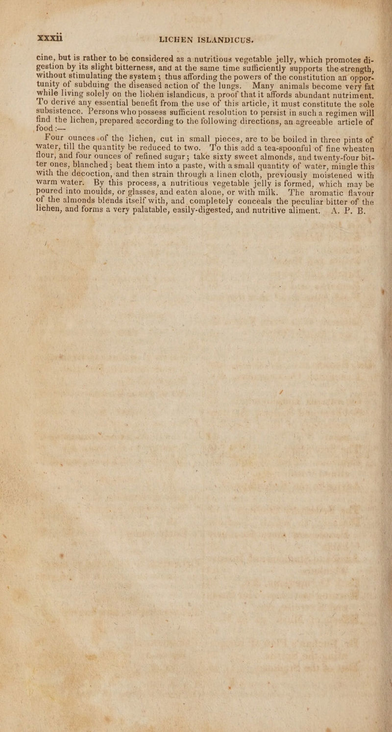 cine, but is rather to be considered as a nutritious vegetable jelly, which promotes di- gestion by its slight bitterness, and at the same time sufficiently supports the strength, without stimulating the system; thus affording the powers of the constitution an oppor- tunity of subduing the diseased action of the lungs. Many animals become very fat while living solely on the lichen islandicus, a proof that it affords abundant nutriment. To derive any essential benefit from the use of this article, it must constitute the sole subsistence. Persons who possess sufficient resolution to persist in such a regimen will find the lichen, prepared according to the following directions, an agreeable article of food :— Four ounces.of the lichen, cut in small pieces, are to be boiled in three pints of water, till the quantity be reduced to two. To this add a tea-spoonful of fine wheaten ter ones, blanched ; beat them into a paste, with asmall quantity of water, mingle this with the decoction, and then strain through a linen cloth, previously moistened with warm water. By this process, a nutritious vegetable jelly is formed, which may be poured into moulds, or glasses, and eatén alone, or with milk. The aromatic flavour of the almonds blends itself with, and completely conceals the peculiar bitter of the lichen, and forms a very palatable, easily-digested, and nutritive aliment. A. P. B. ees So