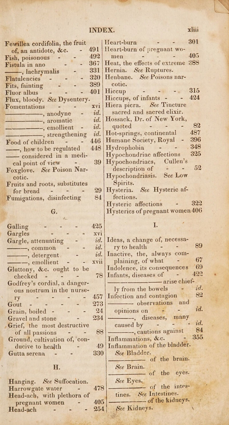 Fewillea cordifolia, the fruit of, an antidote, &amp;c. - 491 Fish, poisonous - = ~- Fistula in ano - - j lachrymalis « ool Flatulencies - 3 - 320 Fits, fainting e “ 389 Fluor albus” - - - 401 Flux, bloody. See Dysentery. -Fomentations - - Xvi ; -,anodyne -_ dd. —— , aromatic — td. ~,emollient - 2d. —, strengthening zd. en Food of children - - 446 , howto be regulated 448 considered in a medi- cal point of view - 39 Foxglove. Sce Poison Nar- cotic. Fruits and roots, substitutes forbread~ - - - 29 Fumigations, disinfecting 84 : G. Galling ss fled a ila 425 Gargles - - - Xvi Gargle, attenuating - id. —,common - = 4d. ———,, detergent - id. —,emollient - - Gluttony, &amp;c. guaht to be checked - 78 Godfrey’s cordial, a dinner ous nostrum in the nurse- ry - - - - 457 Gout - - ~ - 273 Grain, boiled - - - 24 Gravel and stone - 234 Grief, the most destructive of allpassions - - 88 Ground, cultivation of, con- ducive to health - AY Gutta serena - - 330 H. Hanging. See Suffocation. Harrowgate water - 478 Head-ach, with plethora of pregnant women - 405 Head-ach - - - é r Bi ee) ed oS ew xii Heart-burn - - 301 Heart-burn of pregnant wo- men - - 405 Heat, the effects of extreme 388 Hernia. See Ruptures. Henbane. See Poisons nar- cotic. Hiccup - - -, Hiccups, of infants - - Hiera picra. See Tincture sacred and sacred elixir. Hossack, Dr. of New York, quoted - - - Hot-springs, continental Humane Society, Royal - Hydrophobia - - Hypochondriac affections Hypochondriacs, Cullen’s description of ~—- - 82 Hypochondriasis. See Low Spirits. Hysteria. fections. Hysteric affections - 322 Hysterics of pregnant women 406 old AQA 487 396 _ 348 320 See Hysteric af- I. Ideas, a change of, necessa- ry to health - - 89 Inactive, the, always com- plaining, of what - 67 Indolence, its consequences 69 Infants, diseases of - 422 arise chief- ly from the bowels - id. Infection and contagion — 82 observations and opinions on a id. —-, diseases, many caused by ~~ - - - id, _-,cautions against 84 Tiflammeakone! &amp;c. - doo Inflammation of the pol See Bladder. See Brain. — — of the eyes. See Eyes., of the era: tines. See Intestines. ae oe e kidneys. eet See Kidneys. re \ ie: = ae a eat 2 l= -+