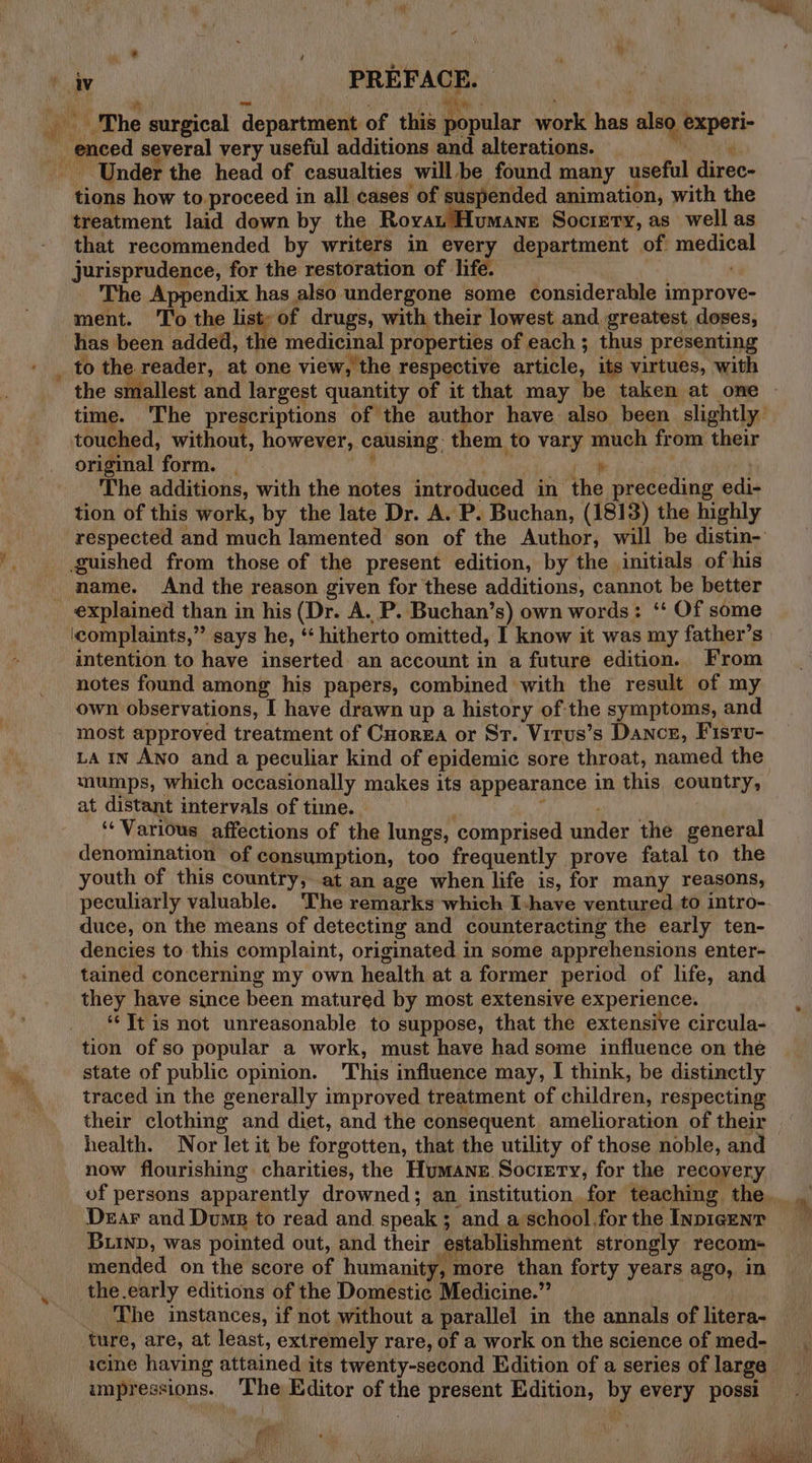 ¥ iv PREFACE. | Bs Hs a a Pe al ‘ : apt The surgical department of this popular work has also. experi- enced several very useful additions and alterations. ere Under the head of casualties will be found many useful direc- tions how to proceed in all cases of suspended animation, with the treatment laid down by the Roya Humane Society, as well as that recommended by writers in every department of medical jurisprudence, for the restoration of life. . The Appendix has also undergone some considerable improve- ment. To the oe: of drugs, with their lowest and. greatest doses, has been added, the medicinal properties of each ; thus presenting _ to the reader, at one view, the respective article, its virtues, with the smallest and largest quantity of it that may be taken at one ~ time. ‘The prescriptions of the author have. also been slightly touched, without, however, causing: them to vary much from their original form. _ , ee ¥ The additions, with the notes introduced in the preceding edi- tion of this work, by the late Dr. A. P. Buchan, (1813) the highly respected and much lamented son of the Author, will be distin- ‘guished from those of the present edition, by the initials of his name. And the reason given for these additions, cannot be better explained than in his (Dr. A. P. Buchan’s) own words: ‘‘ Of some icomplaints,”’ says he, “‘ hitherto omitted, I know it was my father’s intention to have inserted an account in a future edition. From notes found among his papers, combined with the result of my own observations, I have drawn up a history of the symptoms, and most approved treatment of Cuorza or St. Virus’s Dance, Fistu- La in Ano and a peculiar kind of epidemic sore throat, named the mumps, which occasionally makes its appearance in this country, at distant intervals of time. , ‘Various affections of the lungs, comprised under the general denomination of consumption, too frequently prove fatal to the youth of this country, at an age when life is, for many reasons, peculiarly valuable. The remarks which I-have ventured to intro- duce, on the means of detecting and counteracting the early ten- dencies to this complaint, originated in some apprehensions enter- tained concerning my own health at a former period of life, and they have since been matured by most extensive experience. ‘It is not unreasonable to suppose, that the extensive circula- tion of so popular a work, must have had some influence on the %, state of public opinion. This influence may, I think, be distinctly : traced in the generally improved treatment of children, respecting their clothing and diet, and the consequent amelioration of their health. Nor let it be forgotten, that the utility of those noble, and now flourishing charities, the Humane. Society, for the recoyery of persons apparently drowned; an institution, for teaching the. r Dear and Dus to read and speak; and a school.forthe Inpicenr Buinp, was pointed out, and their establishment strongly recom- mended on the score of humanity, more than forty years ago, in the early editions of the Domestic Medicine.” | The instances, if not without a parallel in the annals of litera- ture, are, at least, extremely rare, of a work on the science of med- icine having attained its twenty-second Edition of a series of large impressions. ‘The Editor of the present Edition, by every possi mia git gory