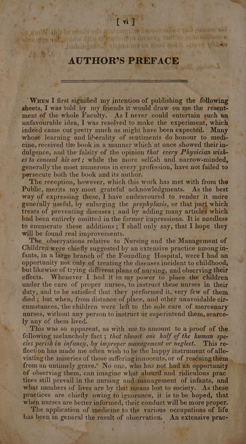 , { vi | : a PO: ath ws oh Sth Se DUO NOPE Tile ATOR oes. ee) t 8) : : Wey bine whe, inti ry now Paks 5 Arts wa) Let } ; hii &amp; i, CPP REPRE { oth bay f oa 8. ion t halavaegdy +i ha Fs ds j RG | eas ete M4 th] Ree SY Wiliae a . ty ch | \ i x 4 =* _ AUTHOR'S PREFACE * Se rr i 4 ‘Wuen I first signified my a tepte of penttyiny the following | heh, I was told by my friends it would draw on me/the resent- ment of the whole Faculty. As I never could entertain such an unfavourable idea, I was resolyed to make the experiment, which indeed came out pretty much as might have been expected. Many whose learning and liherality of sentiments do honour to medi- cine, received the book in a manner which at once showed their in- dulgence, and the falsity of the opinion that every Physician wish- « es to conceal his art ; while the more selfish and narrow-minded, generally the most numerous in every profession, have not bv to ‘persecute both the book and its author. The reception, however, which this work has met with from ‘the Public, merits my most grateful acknowledgments. As the best way of expressing these, I have endeavoured to render it more generally useful, by enlarging the prophs ylaxis, or that part which treats of preventing diseases ; and by adding many articles which had been entirely omitted in the former impressions. It is needless to enumerate these additions; I shall only say, that I hope shox. will be found real improvements. . The. obseryations relative to Nursing and the Management of Childremwere chiefly suggested by an extensive practice among in- fants, in a large branch of the Foundling Hospital, were I had an ' , opportunity not only of treating the diseases incident to childhood, ~ but likewise of trying different plans of nursing, and observing their effects. Whenever I had it in my power to place the children under the care of proper nurses, to instruct these nurses in their duty, and to be satisfied that they performed it, very few of them died ; but when, from distance of place, and other unavoidable cir- biiasianees:, ‘the children were left to the sole care of mercenary nurses, without any person to instruct or superintend them, scarce- ly any of them lived. »., — This was so apparent, as with me to amount to a wee of the. following melancholy fact ; that ulmost one half of the human spe- cies perish in infancy, by improper management or neglect. This re- : fiection has made me often wish to be the happy instrument of alle- viating the miseries of those sufferi ing innocents, or of rescuing them, ~~ i from an untimely grave. No one, who has not had an opportunity © of observing them, can imagine what absurd and ridiculous prac- tices still prevail in the nursing anda management of infants, and what numbers of lives are by that means lost to society. As these practices are chiefly owing to ignorance, it is to be, hoped, that when nurses are better informed, ‘their conduct will be more proper. | The application of medicine to the various occupations of life has been in general the result of oe anon, An extensive prac- % f a Si “d i f ~ aa wa e r &amp; y ey , ie ott ‘ , : ik = - ¢ r ee PFs Pry mane: }