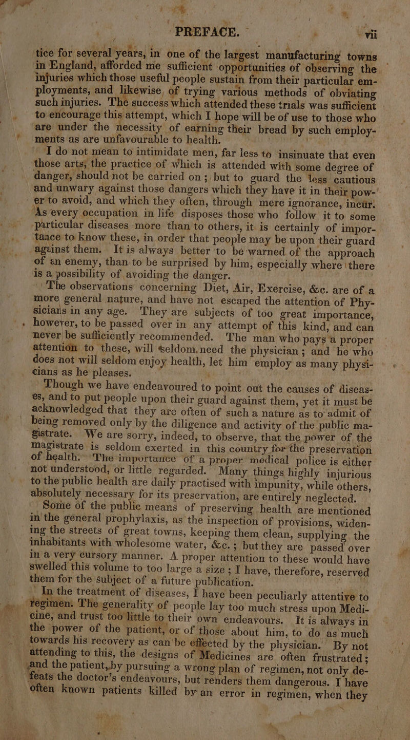 PREFACE. ~ ’ Wi j iy: eae f Ae i ; dy &lt; ) e Cae ¥ tice for several years, in one of the largest manufacturing towns injuries which those useful people sustain from their particular em- ployments, and likewise, of trying various methods of obviating to encourage this attempt, which I hope will be of use to those who ments as are unfavourable to health. | IT do not mean to intimidate men, far less to insinuate that even those arts, the practice of which is attended with some degree of danger, should not be carried on; but to guard the less cautious and unwary against those dangers which they have it in their pow- er to avoid, and which they often, through mere ignorance, inciir: ‘As every occupation in life disposes those who follow it to some tance to know these, in order that people may be upon their guard ageinst them. It is always better to be ‘warned of the approach of «n enemy, than to be surprised by him, especially where ‘there is a possibility of avoiding the danger. : ek -' The observations concerning Diet, Air, Exercise, &amp;c. are of a more general nature, and have not escaped the attention of Phy- sicians in any age. They are subjects of too great importance, however, to be passed over in any attempt of this kind, and can does not will seldom enjoy health, let him employ as many physi- cians as he pleases. M i | | Though we have endeavoured to point out the causes of diseas- és, and to put people upon their guard against them, yet it must be acknowledged that they are often of such a nature as to admit of being removed only by the diligence and activity of the public ma- Zistrate. We are sorry, indeed; to observe, that the power of the magistrate is seldom exerted in this country for the preservation of health. The importance of a proper medical police is either not understood, or little regarded. Many things highly injurious to the public health are daily practised with impunity, while others, absolutely necessary for its preservation, are entirely neglected. Some of the public means of preserving health are mentioned in the general prophylaxis, as the inspection of provisions, widen- inhabitants with wholesome water, &amp;c.+ but they are passed over in a very cursory manner. A proper attention to these would have swelled this volume to too large a size ; I have, therefore, reserved them for the subject of a future publication. : _ In the treatment of diseases, F have been peculiarly attentive to cine, and trust too little ‘to their own endeavours. It is always in the power of the patient, or of those about him, to do as much towards his recovery as can'be effected by the physician. By not attending to this, the designs of J edicines are often frustrated ; and the patient,by pursuing a wrong plan of regimen, not only de- feats the doctor’s endeavours, but renders them dangerous. I have often known patients killed by an error in ‘regimen, when they 3 A 4