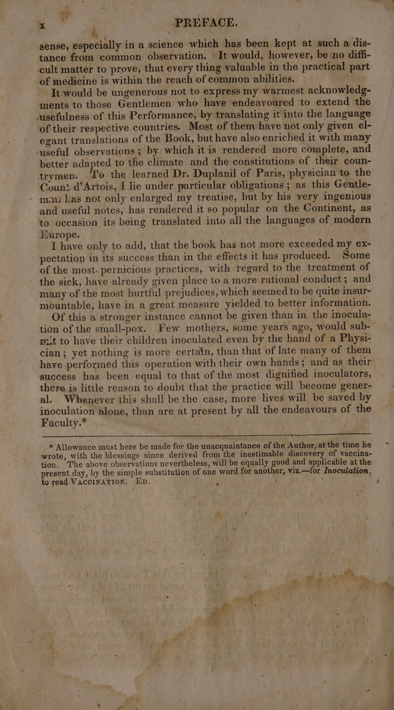 IR RRS 308 PREFACE. sense, especially in a science which has been kept at such a dis- tance from common: observation. It would, however, be no diffi- cult matter to prove, that every thing valuable in the practical par of medicine is within the reach of common abilities. : It would be ungenerous not to express my warmest acknowledg- ments to those Gentlemen who have endeavoured to extend the cusefulness of this Performance, by translating it into the language of their respective countries. Most of them have not only given el- egzant translations of the Book, but have also enriched it with many ‘useful observations; by which it is rendered more complete, and better adapted to the climate and the constitutions of their coun- trymen. ‘To the learned Dr. Duplanil of Paris, physician to the Count d’Artois, I lie under particular obligations ; as this Gentle- maw kas not only enlarged my treatise, but by his very ingenious and useful notes, has rendered it so popular on the Continent, as to occasion its being translated into all the languages of modern Kuurope. | ON eS, aa I have only to add, that the book has not more exceeded my ex- pectation in its success than in the effects it has produced. Some of the most: pernicious practices, with regard to the treatment of the sick, have already given place to a more rational conduct; and many of the most hurtful prejudices, which seemed to be quite insur- mountable, have in a great measure yielded to better information. Of this a stronger instance cannot be given than in the inocula- tion of the small-pox. Few mothers, some years ago, would sub- rt to have their children inoculated even by the hand of a Physi- cian; yet nothing is more certain, than that of late many of them have performed this operation with their own hands ; and as their success has been equal to that of the most dignified inoculators, there is little reason to doubt that the practice will become gener- al. Whenever this shall be the case, more lives will be saved by inoculation alone, than are at present by all the endeavours of the Faculty.* | — * Allowance must here be made for the unacquaintance of the Author, at the time he wrote, with the blessings since derived from the inestimable discovery of vaccina- tion. The above observations nevertheless, will be equally good and applicable at the present day, by the simple substitution of one word for another, viz.—for Inoculation, to read VACCINATION. ED. it : .