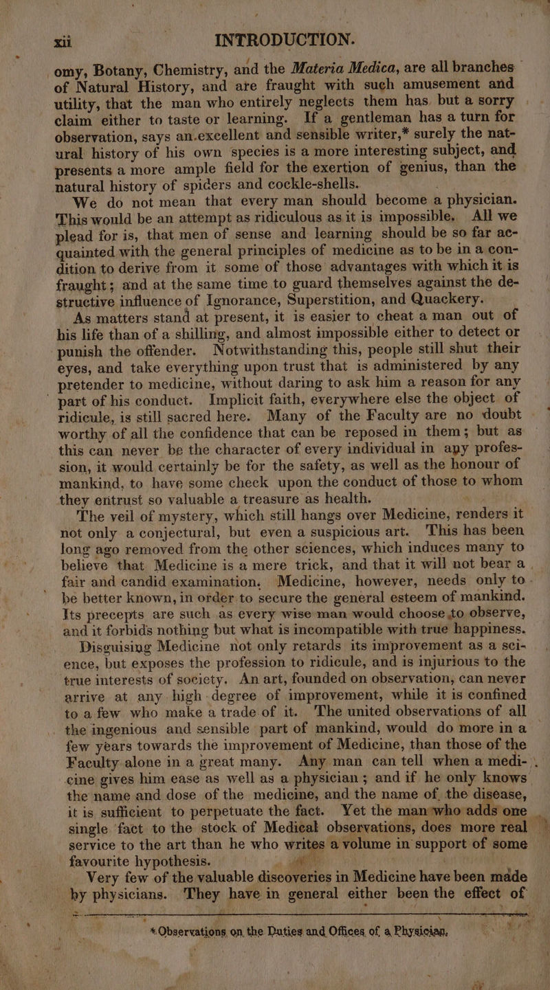 of Natural History, and are fraught with such amusement and utility, that the man who entirely neglects them has. but a sorry claim either to taste or learning. If a gentleman has a turn for observation, says an.excellent and sensible writer,* surely the nat- ural history of his own species is a more interesting subject, and. presents a more ample field for the exertion of genius, than the natural history of spiders and cockle-shells. We do not mean that every man should become a physician. This would be an attempt as ridiculous as it is impossible. All we plead for is, that men of sense and learning should be so far ac- quainted with the general principles of medicine as to be in a con- dition to derive from it some of those advantages with which it is fraught; and at the same time to guard themselves against the de- structive influence of Ignorance, Superstition, and Quackery. As matters stand at present, it is easier to cheat aman out of his life than of a shilling, and almost impossible either to detect or punish the offender. Notwithstanding this, people still shut their eyes, and take everything upon trust that is administered by any pretender to medicine, without daring to ask him a reason for any part of his conduct. Implicit faith, everywhere else the object of ridicule, is still sacred here. Many of the Faculty are no doubt worthy of all the confidence that can be reposed in them; but as this can never be the character of every individual in apy profes- sion, it would certainly be for the safety, as well as the honour of mankind, to have some check upon the conduct of those to whom they eritrust so valuable a treasure as health. : The veil of mystery, which still hangs over Medicine, renders it not only a conjectural, but even a suspicious art. 'This has been long ago removed from the other sciences, which induces many to be better known, in order to secure the general esteem of mankind. Its precepts are such as every wise man would choose to observe, and it forbids nothing but what is incompatible with true happiness. Disguising Medicine not only retards its improvement as a sci- ence, but exposes the profession to ridicule, and is injurious to the ‘true interests of society. An art, founded on observation, can never arrive at any high degree of improvement, while it is confined to a few who make a trade.of it. The united observations of all the ingenious and sensible part of mankind, would do more in a few years towards the improvement of Medicine, than those of the cine gives him ease as well as a physician ; and if he only knows the name and dose of the medicine, and the name of, the disease, it is sufficient to perpetuate the fact. Yet the man‘who adds one service to the art than he who writes a volume in support of some favourite hypothesis. | ea Very few of the valuable discoveries in Medicine have been made _ by physicians. They have in general either been the effect of eye SO eee s + Observations. on the Duties and Offices of a Physician, = | t rr)