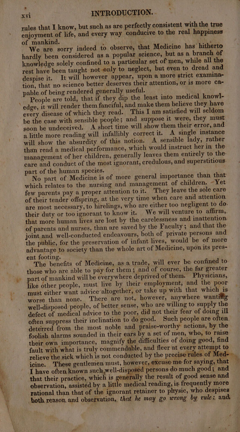 a ee rules that I know, but such as are perfectly consistent with the true enjoyment of life, and every way conducive to the real happiness of mankind. : x oi) i We are sorry indeed to observe, that Medicine has hitherto hardly been considered asa popular science, but as a branch of knowledge solely confined to a particular set of men, while all the _ rest have been taught not only to neglect, but even to dread and despise it. It will however appear, upon a more strict examina- tion, that no science better deserves their attention, or is more Ca- - People are told, that if they dip the least into medical knowl- edge, it will render them fanciful, and make them believe they have every disease of which they read. This I am satisfied will seldom be the case with sensible people; and suppose it were, they must: soon be undeceived. A short time will show them their error, and a little more reading will infallibly correct it. A single instance will show the absurdity of this notion. A sensible lady, rather management of her children, generally leaves them entirely to the: care and conduct of the most ignorant, credulous, and superstitious. part of the human species. No part of Medicine is of more general importance than that which relates to the nursing and management of children. Yet few parents pay a proper attention to it. They leave the sole care of their tender offspring, at the very time when care and attention. are most necessary, to hirelings, who are either too negligent to do. their duty or too ignorant to know it. We will venture to affirm, that more human lives are lost by the carelessness and inattention of parents and nurses, than are saved by the Faculty; and that the: the public, for the preservation of infant lives, would be of more advantage to society than the whole art of Medicine, upon its pres- ent footing. _ : The benefits of Medicine, as a trade, will ever be confined to those who are able to pay for them; and of course, the far greater art of mankind will be everywhere deprived of them. — Physicians, like other people, must live by their employment, and the poor worse than none. ‘There are not, however, anywhere wantitig well-disposed people, of better sense, who are willing to supply the defect of medical advice to the poor, did not their fear of doing ill often suppress their inclination to do good. Such people are often. deterred from the most noble and praise-worthy actions, by the foolish alarms sounded in their ears by a set of men, who, to raise their own, importance, magnify the difficulties of doing good, find fault with what is truly commendable, and fleer at every attempt to relieve the sick which is not conducted by the precise rules.of Med- icine. These gentlemen must, however, excuse me- for saying, that th i mt that their practice, which is generally the result of good sense and observation, assisted by a little medical reading, is. frequently more rational than that of the ignorant retainer to plrysic, who: despises