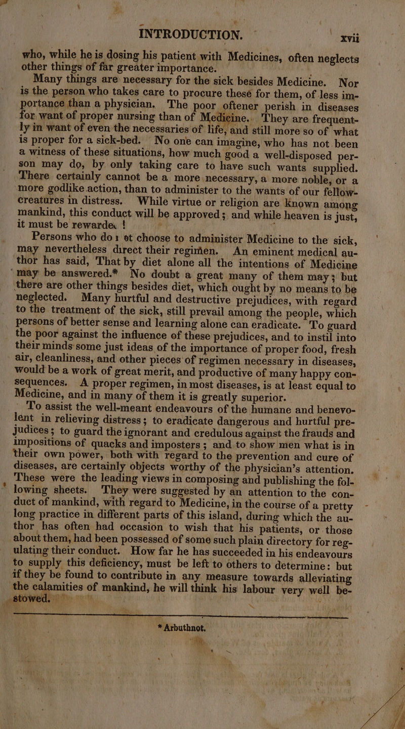 fad other things of far greater importance. , Many things are necessary for the sick besides Medicine. Nor is the person who takes care to procure these for them, of less im- or want of proper nursing than of Medicine.. They are frequent- ly in want of even the necessaries of life, and still more so of what is proper for a sick-bed. No one can imagine, who has not. been a witness of these situations, how much good a well-disposed_ per- son may do, by only taking care to have such wants supplied. There certainly cannot be a more ‘necessary, a more noble, or a creatures in distress.. While virtue or religion are known among mankind, this conduct will be approved; and while heaven is just, it must be rewarde: ! ey 4 Persons who do: et choose to administer Medicine to the sick, may nevertheless direct their regimen. An eminent medical au- thor has said, That by diet alone all the intentions of Medicine there are other things besides diet, which ought by no means to be neglected. Many hurtful and destructive prejudices, with regard to the treatment of the sick, still prevail among the people, which persons of better sense and learning alone can eradicate. To guard the poor against the influence of these prejudices, and to instil into their minds'some just ideas of the importance of proper food, fresh air, cleanliness, and other pieces of regimen necessary in diseases, would be a work of great merit, and productive of many happy con- Sequences. A proper regimen, in most diseases, is at least equal to Medicine, and in many of them it is greatly superior. _ To assist the well-meant endeavours of the humane and benevo- lent in relieving distress; to eradicate dangerous and hurtful pre- judices; to guard the ignorant and credulous against the frauds and impositions of quacks and imposters ; and. to show men what is in their own power, both with regard to the prevention and cure of diseases, are certainly objects worthy of the physician’s attention. These were the leading views in composing and publishing the fol- lowing sheets. They were suggested by an attention to the con- duct of mankind, with regard to Medicine, in the course of a pretty long practice in different parts of this island, during which the au- thor has often had occasion to wish that his patients, or those about them, had been possessed of some such plain directory for reg- ulating their conduct. How far he has succeeded in his endeavours to supply this deficiency, must be left to others to determine: but if they be found to contribute in any measure towards alleviating the calamities of mankind, he will think his labour very well be- Fi pe : 2) * Arbuthnot.