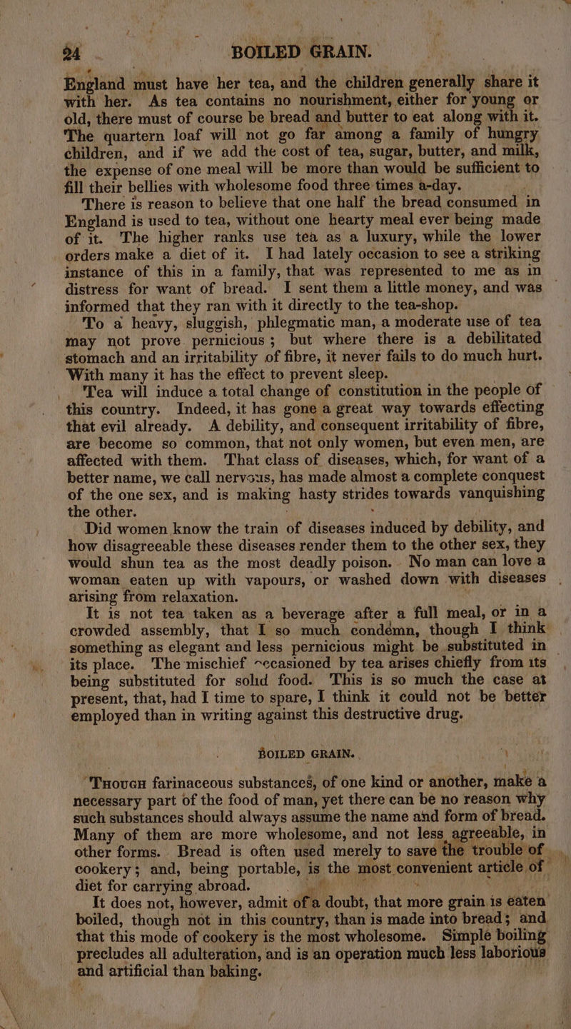 ‘ * ‘a ; . England must have her tea, and the children generally share it with her. As tea contains no nourishment, either for young or old, there must of course be bread and butter to eat along with it. The quartern loaf will not go far among a family of hungry children, and if we add the cost of tea, sugar, butter, and milk, the expense of one meal will be more than would be sufficient to fill their bellies with wholesome food three times a-day. There is reason to believe that one half the bread consumed in England is used to tea, without one hearty meal ever beg made of it. The higher ranks use tea as a luxury, while the lower orders make a diet of it. I had lately occasion to see a striking imstance of this in a family, that was represented to me as in distress for want of bread. I sent them a little money, and was informed that they ran with it directly to the tea-shop. To a heavy, sluggish, phlegmatic man, a moderate use of tea may not prove. pernicious; but where there is a debilitated stomach and an irritability of fibre, it never fails to do much hurt. With many it has the effect to prevent sleep. | Tea will induce a total change of constitution in the people of this country. Indeed, it has gone a great way towards effecting that evil already. A debility, and consequent irritability of fibre, are become so common, that not only women, but even men, are affected with them. 'That class of diseases, which, for want of a better name, we call nervous, has made almost a complete conquest of the one sex, and is making hasty strides towards vanquishing the other. , | _ Did women know the train of diseases induced by debility, and how disagreeable these diseases render them to the other sex, they would shun tea as the most deadly poison. No man can love a woman eaten up with vapours, or washed down with diseases arising from relaxation. | It is not tea taken as a beverage after a full meal, or in a crowded assembly, that I so much condemn, though I think something as elegant and less pernicious might be substituted in | its place. ‘The mischief ~ccasioned by tea arises chiefly from its, being substituted for solid food. This is so much the case at present, that, had I time to spare, I think it could not be better employed than in writing against this destructive drug. | BOILED GRAIN. | 4 “Tuoven farinaceous substances, of one kind or another, make a necessary part of the food of man, yet there can be no reason why such substances should always assume the name and form of bread. Many of them are more wholesome, and not less agreeable, in other forms. Bread is often used merely to save the trouble of _ cookery; and, being portable, is the most convenient article of diet for carrying abroad. ae a Ss It does not, however, admit ote doubt, that more grain is eaten’ boiled, though not in this country, than is made into bread; and that this mode of cookery is the most wholesome. Simple boiling precludes all adulteration, and is an operation much less laborious _ and artificial than baking.