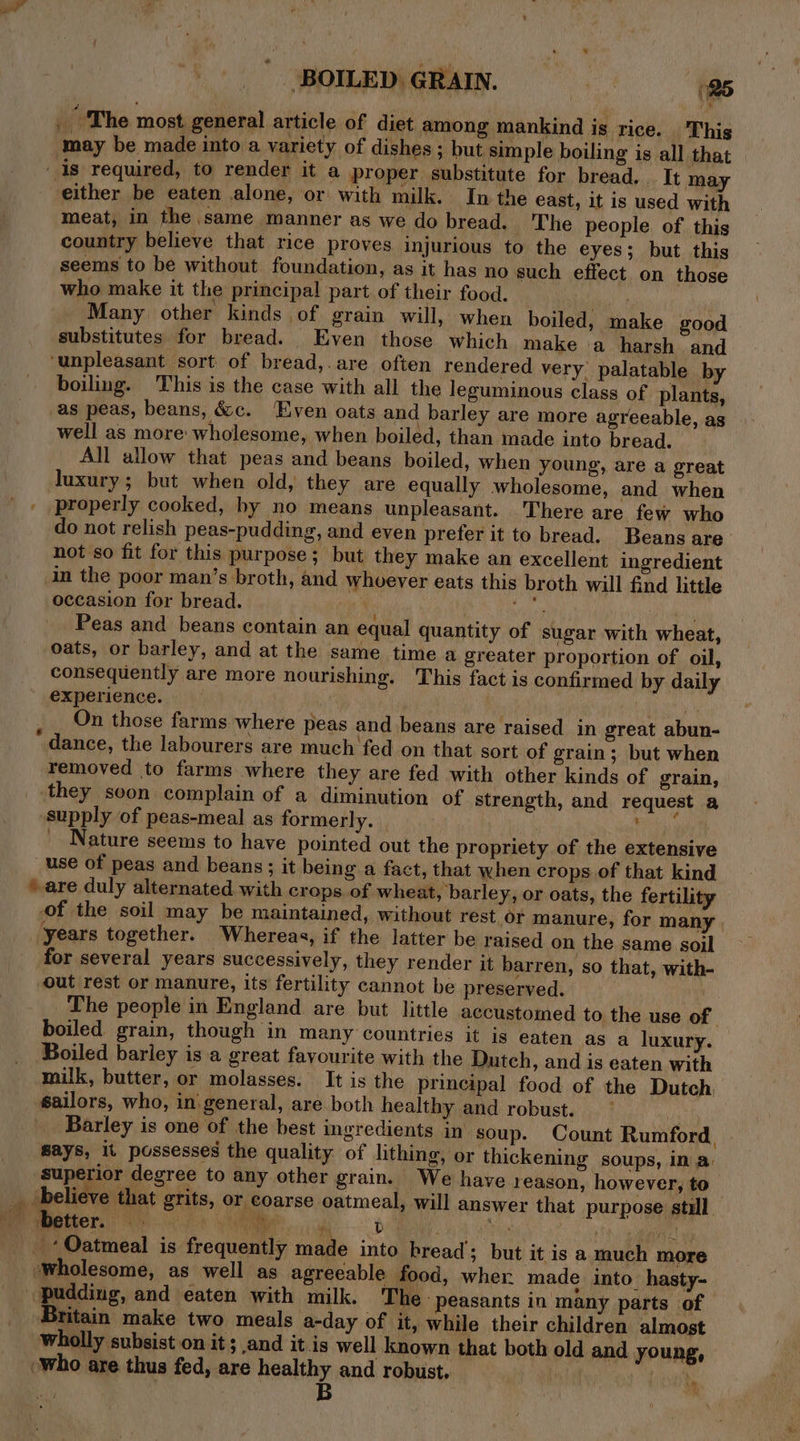 The most general article of diet among mankind is rice. This may be made into a variety of dishes ; but simple boiling is all that meat, in the same manner as we do bread. The people. of this country believe that rice proves injurious to the eyes; but this seems to be without foundation, as it has no such effect on those who make it the principal part of their food. Many other kinds of grain will, when boiled, make good substitutes for bread. Even those which make a harsh and boiling. This is the case with all the leguminous class of plants, as peas, beans, &amp;c. ‘Even oats and barley are more agreeable, as well as more: wholesome, when boiled, than made into bread. All allow that peas and beans boiled, when young, are a great properly cooked, by no means unpleasant. There are few who do not relish peas-pudding, and even prefer it to bread, Beans are’ not so fit for this purpose; but they make an excellent ingredient in the poor man’s broth, and whoever eats this broth will find little occasion for bread. | vie Wr Peas and beans contain an equal quantity of sugar with wheat, oats, or barley, and at the same time a greater proportion of oil, consequently are more nourishing. This fact is confirmed by daily experience. | On hoa On those farms where peas and beans are raised in great abun- removed to farms where they are fed with other kinds of grain, supply of peas-meal as formerly. _ Nature seems to have pointed out the propriety of the extensive for several years successively, they render it barren, so that, with- out rest or manure, its fertility cannot be preserved. The people in England are but little accustomed to the use of. boiled grain, though in many countries it is eaten as a luxury. Boiled barley is a great fayourite with the Dutch, and is eaten with milk, butter, or molasses. It is the principal food of the Dutch sailors, who, in general, are both healthy and robust. O° . rw ‘ ey . . says, it possesses the quality of hithing, or thickening soups, in a: superior degree to any other grain. We have reason, however, to better. wholesome, as well as agreeable food, wher made into_hasty- ‘pudding, and eaten with milk. The peasants in many parts of ‘Britain make two meals a-day of it, while their children almost wholly subsist on it ; and it is well known that both old and young, “who are thus fed, are healthy and robust. | ‘, B