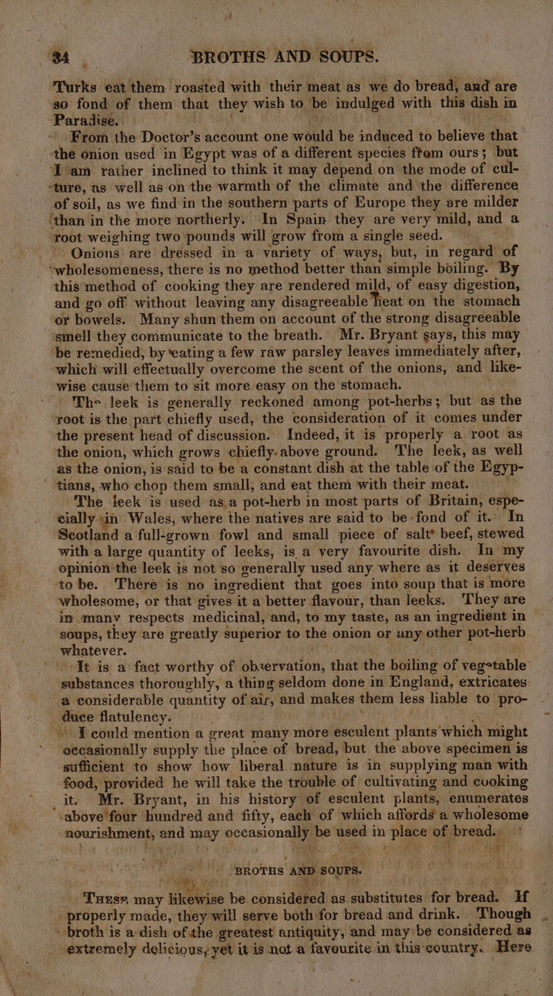 » Se BROTHS AND SOUPS. Turks eat them roasted with their meat as we do bread, and are so fond of them that they wish to be indulged with this dish in Paradise. . 1S Bek 1 FSR i a th . From the Doctor’s account one would be induced to believe that the onion used in Egypt was of a different species ftem ours; but Zam rather inclined to think it may depend on the mode of cul- “ture, as well as on the warmth of the climate and the difference of soil, as we find in the southern parts of Europe they are milder ‘than in the more northerly. In Spain they are very mild, and a root weighing two pounds will grow from a single seed. Onions’ are dressed in a variety of ways, but, in regard of - “~wholesomeness, there is no method better than simple boiling. By this method of cooking they are rendered mild, of easy digestion, and go off without leaving any disagreeable heat on the stomach or bowels. Many shun them on account of the strong disagreeable ‘smell they communicate to the breath. Mr. Bryant says, this may be remedied, by ‘eating a few raw parsley leaves immediately after, which will effectually overcome the scent of the onions, and hke- wise cause them to sit more easy on the stomach. . The leek is generally reckoned among pot-herbs; but as the “root is the part chiefly used, the consideration of it comes under the present head of discussion. Indeed, it is properly a root as the onion, which grows chiefly.above ground. The leek, as well as tke onion, is said to be a constant dish at the table of the Egyp- tians, who chop them small, and eat them with their meat. The jeck is used as a pot-herb in most parts of Britain, espe- cially in Wales, where the natives are said to be-fond of it. In ‘Scotland a full-grown fowl and small piece of salt? beef, stewed with a large quantity of leeks, is a very favourite dish. In my opinion the leek is not so generally used any where as it deserves tobe. There is no ingredient that goes into soup that is more wholesome, or that gives it a better flavour, than leeks. ‘They are im many respects medicinal, and, to my taste, as an ingredient in soups, they are greatly superior to the onion or any other pot-herb whatever. wih i It is a: fact worthy of observation, that the boiling of vegetable’ substances thorcughly, a thing seldom done in England, extricates a considerable quantity of air, and makes them less liable to pro- duce flatulency. mab ET Be ha ~ Tcould mention a great many more esculent plants which might ‘eecasionally supply the place of bread, but the above specimen is sufficient to show how liberal nature is in supplying man with food, provided he will take the trouble of cultivating and cvoking it) Mr. Bryant, in his history of esculent plants, enumerates -above four hundred and fifty, each of which affords a wholesome nourishment, and may occasionally be used in place of bread.’ \ ee by } hee. es y ee _- “BROTHS AND SOUPS. f fe Ae (i ae. ak . Tues» may likewise be considered as substitutes for bread. If _ properly made, they will serve both for bread and drink. Though . \ broth is a-dish of the greatest antiquity, and may be considered as extremely delicious, yet it is not a favourite in this-country. Here