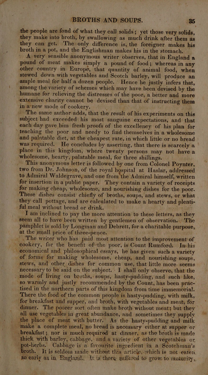 the people are fond of what they call solids; yet those very solids, they make into broth, by swallowing as much drink after them as they can get. The) only difference is, the foreigner makes his broth in a pot, and the Englishman makes his in the stomach. _ A very sensible anonymous writer observes, that in England a pound of meat makes simply a pound of food; whereas in any other country in Europe, that quantity of animal food, when stewed down with vegetables and Scotch barley, will produce an sample meal for half a dozen people. Hence he justly infers that, among the variety of schemes which may have been devised: by the humane for relieving the distresses of the poor, a bétter and more “extensive charity cannot be devised than that of instructing them in a‘new mode of cookery. , : iret fe _ The same author adds, that the result of his experiments on this subject had exceeded his most sanguine expectations, and that each day gave him fresh proofs of the excellency of his plan for ‘teaching the poor and needy to find themselves in a wholesome and palatable diet, at the cheapest rate, in whieh littke or no bread was required. He concludes by asserting, that there is scarcely a place in this kingdom, where twenty persons may not have a wholesome, hearty, palatable meal, for three shillings. (i two from Dr. Johnson, of the royal hospital at Haslar, addressed to Admiral Waldegrave, and one from the Admiral himself, written for insertion in a public paper. They contain a variety of receipts for making cheap, wholesome, and nourishing dishes for the poor. These dishes consist chiefly of broths, soups, and stews, or what they call pottage, and are calculated to make a hearty and plenti- ful meal without bread or drink. — LO ANCHO aT JT am inclined to pay the more attention to these letters, as they seem all to have been written by gentlemen of observation. The at the small price of three-pence. — | _ cookery, for the benefit ofthe poor, is Count Rumford. In-his ~ economical and philosophical essays, he has given such a variety of forms for making wholesome, cheap, and nourishing: soups, stews, and other dishes for common use, that little more. seems necessary to be said on the subject. : I shall only observe, that the . mode: of living on broths, soups, hasty-pudding, and such like, so warmly and justly recommended by the Count, has been prac- tised in the northern parts of this kingdom from time immemorial. There the food of the common people is hasty-pudding, with milk, for breakfast arid supper, and broth, with vegetablés and meat, for all use vegetables in great abundance, and sometimes they supply the place of meat with butter. As the- hasty-pudding and milk make a complete meal, no bread is necessary either at supper or breakfast; nor is much required at dinner, as the broth is made _ thick with barley, cabbage, and a variety of other vegetables or. omaha Cabbage is a favourite ingredient in a Scotehman’s