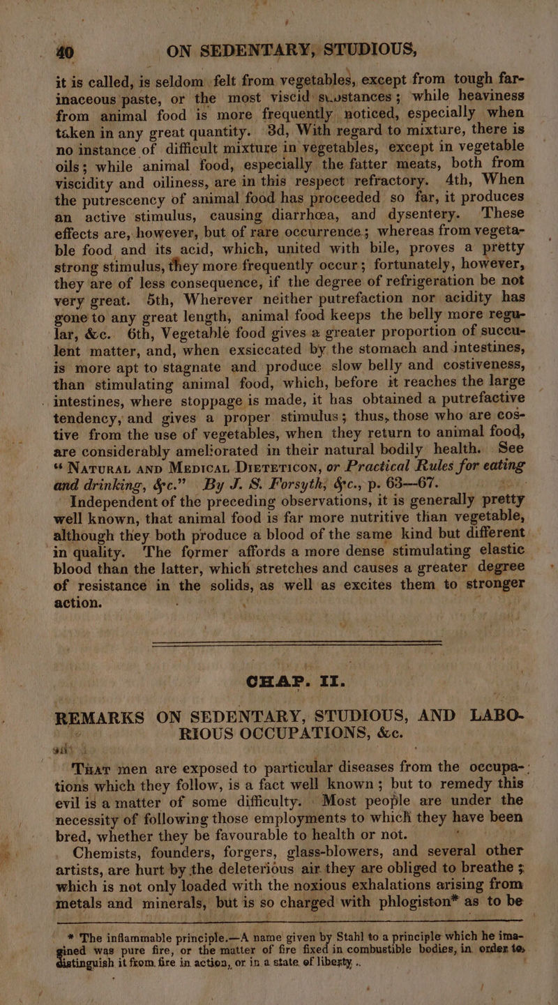 it is called, is seldom felt from, vegetables, except from tough far- inaceous paste, or the most viscid s\.vstances; while heaviness from animal food is more frequently noticed, especially when taken in any great quantity. 3d, With regard to mixture, there is no instance of difficult mixture in vegetables, except in vegetable oils; while animal food, especially the fatter meats, both from viscidity and oiliness, are in this respect refractory. 4th, When the putrescency of animal food has proceeded so far, it produces an active stimulus, causing diarrhea, and dysentery. ‘These effects are, however, but of rare occurrence; whereas from vegeta- ble food and its acid, which, united with bile, proves a pretty strong stimulus, they more frequently occur; fortunately, however, they are of less consequence, if the degree of refrigeration be not very great. 5th, Wherever neither putrefaction nor acidity has gone to any great length, animal food keeps the belly more regu- lar, &amp;c. 6th, Vegetable food gives # greater proportion of suceu- lent matter, and, when exsiccated by the stomach and intestines, is more apt to stagnate and produce slow belly and _ costiveness, than stimulating animal food, which, before it reaches the large tendency, and gives a proper stimulus; thus, those who are cos- tive from the use of vegetables, when they return to animal food, are considerably ameliorated in their natural bodily health. See « NaruraL anp Mepicat Drerericon, or Practical Rules for eating and drinking, &amp;c.” By J. S. Forsyth, §c., p. 63---67. a; Independent of the preceding observations, it is generally pretty well known, that animal food is far more nutritive than vegetable, although they both produce a blood of the same kind but different in quality. The former affords a more dense stimulating elastic blood than the latter, which stretches and causes a greater degree of resistance in the solids, as well as excites them to stronger action. ; 4 | tia: ee CHAP. II. REMARKS ON SEDENTARY, STUDIOUS, AND LABO- ¢ RIOUS OCCUPATIONS, &amp;c. Tar men are exposed to particular diseases from the occupa-: tions which they follow, is a fact well known; but to remedy this evil is a matter of some difficulty. Most people are under the necessity of following those employments to which they have been bred, whether they be favourable to health or not. i Chemists, founders, forgers, glass-blowers, and several other artists, are hurt by the deleterious air. they are obliged to breathe 5 which is not only loaded with the noxious exhalations arising from metals and minerals, but is so charged with phlogiston* as to be 4 * The inflammable principle.—A name given by Stahl to a principle which he ima- . was pure fire, or the matter of fire fixed in combustible bodies, in. order, te, istinguish it from. fire in action, or in. a state, of libexty, .. :