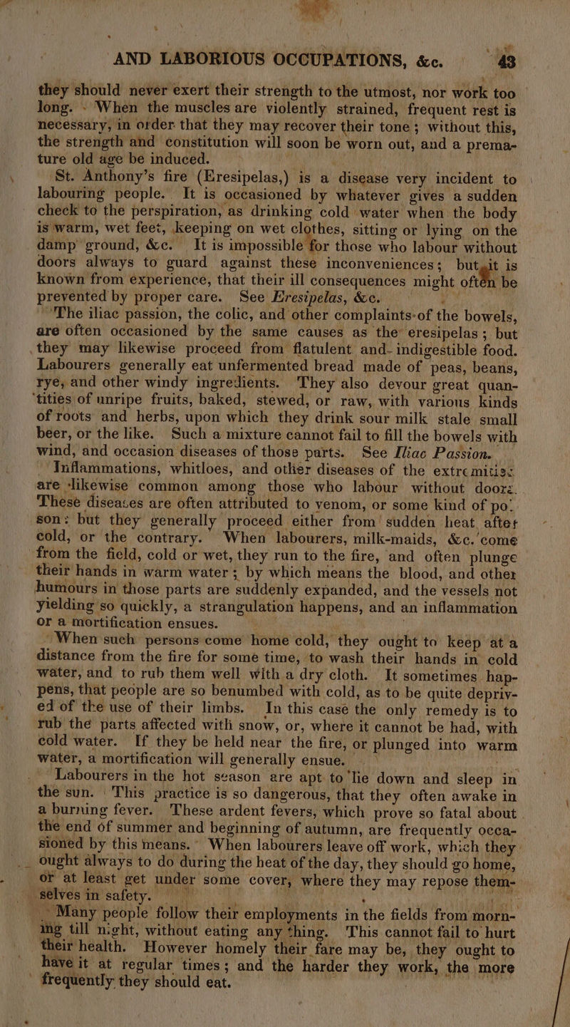 AND LABORIOUS OCCUPATIONS, &amp;c. 43 they should never exert their strength to the utmost, nor work too long. - When the muscles are violently strained, frequent rest is necessary, in order that they may recover their tone ; without this, the strength and constitution will soon be worn out, and a prema- ture old age be induced. Mh ) ‘St. Anthony’s fire (Eresipelas,) is a disease very incident to labouring people. It is occasioned by whatever gives a sudden check to the perspiration, as drinking cold water when the body is warm, wet feet, keeping on wet clothes, sitting or lying on the damp ground, &amp;c. = It is impossible for those who labour without doors always to guard against these inconveniences: but git is known from experience, that their ill consequences might often be prevented by proper care. See Hresipelas, &amp;c. SEG “The iliac passion, the colic, and other complaints-of the bowels, are often occasioned by the same causes as the eresipelas; but they may likewise proceed from flatulent and- indigestible food. Labourers generally eat unfermented bread made of peas, beans, ryé, and other windy ingredients. They also devour great quan- ‘tities of unripe fruits, baked, stewed, or raw, with various kinds of roots and herbs, upon which they drink sour milk stale small beer, or the like. Such a mixture cannot fail to fill the bowels with wind, and occasion diseases of those parts. See Iliac Passion. Inflammations, whitloes, and other diseases of the extre MALL. are ‘likewise common among those who labour without doore. These diseases are often attributed to venom, or some kind of po! son: but they generally proceed either from’ sudden heat. aftet cold, or the contrary. When labourers, milk-maids, é&amp;c.’come from the field, cold or wet, they run to the fire, and often plunge their hands in warm water ; by which means the blood, and other humours in those parts are suddenly expanded, and the vessels not yielding so quickly, a strangulation happens, and an inflammation or a mortification ensues. er i | When such persons come home cold, they ought to keep ‘at a distance from the fire for some time, to wash their hands in cold water, and to rub them well with a dry cloth. It sometimes hap- pens, that people are so benumbed with cold, as to be quite depriv- ed of the use of their limbs. In this case the only remedy is to rub the parts affected with snow, or, where it cannot be had, with cold water. If they be held near the fire, or plunged into warm water, a mortification will generally ensue. — &gt; | ‘edie _ Labourers in the hot season are apt to'lie down and sleep in the sun. This practice is so dangerous, that they often awake in a burning fever. These ardent fevers, which prove so fatal about the end of summer and beginning of autumn, are frequently occa-_ sioned by this means. When labourers leave off work, which they _ ought always to do during the heat of the day, they should go home, or at least get under some cover, where they may repose them- Beerveo we saiety. vo ne Sy f Ni tg Bt _ Many people follow their employments in the fields from morn- ing tll n:ght, without eating anything. This cannot fail to hurt their health. However homely their fare may be, they ought to have it at regular times; and the harder they work, the more - frequently they should eat. i SL a