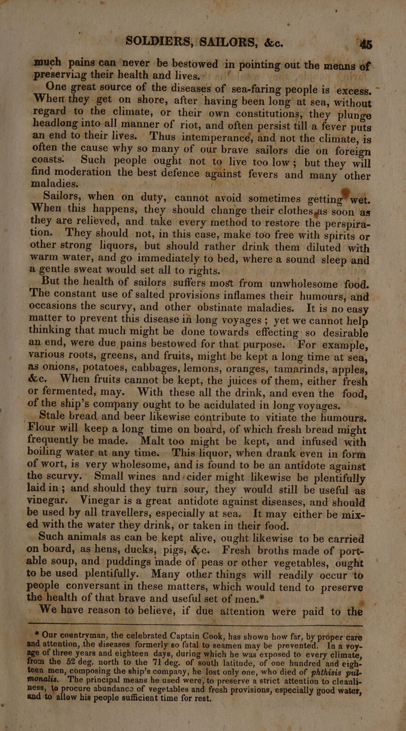 A s much pains can ‘never be bestowed in pointing out the means of* preserviag their health and lives.» .° hg CORTE One great source of the diseases of sea-faring people is excess. ~ When they get on shore, after having been long at sea, without regard to the climate, or their own constitutions, they plunge headlong into all manner of riot, and often persist till a fever puts an end to their lives. Thus intemperance, and not the climate, is often the cause why so many of our brave sailors die on foreign coasts. Such people ought not to live too low; but they will find moderation the best defence against fevers and many other maladies. ey) a AN cs anil _ Sailors, when on duty, cannot avoid sometimes gettingMwel. When this happens, they should change their clothes,as soon as they are relieved, and take every method to restore the perspira- tion. They should not, in this case, make too free with spirits or other strong liquors, but should rather drink them diluted with warm water, and go immediately to bed, where a sound sleep and a gentle sweat would set all to rights. on But the health of sailors suffers most. from unwholesome food. The constant use of salted provisions inflames their humours, and matter to prevent this disease in long voyages ; yet we cannot help thinking that much might be done towards effecting so desirable an end, were due pains bestowed for that purpose. For example, various roots, greens, and fruits, might be kept a long time at sea, as onions, potatoes, cabbages, lemons, oranges, tamarinds, apples, &amp;c. When fruits cannot be kept, the juices of them, either fresh or fermented, may. With these all the drink, and even the food, of the ship’s company ought to be acidulated in long voyages. Stale bread and beer likewise contribute to vitiate the humours. Flour will keep a long time on board, of which fresh bread might frequently be made. Malt too might be kept, and infused with boiling water at any time. This liquor, when drank even in form of wort, is very wholesome, and is found to be an antidote against the scurvy. Small wines and/cider might likewise be plentifally laid in; and should they turn sour, they would still be useful ‘as vinegar. Vinegar is a great antidote against diseases, and should be used by all travellers, especially at sea. It may either be mix- ed with the water they drink, or taken in their food. respon Such animals as can be kept alive, ought likewise to be carried on board, as hens, ducks, pigs, &amp;c. Fresh broths made of port- able soup, and puddings made of peas or other vegetables, ought to be used. plentifully. Many other things will readily occur to people conversant in these matters, which would tend to preserve the health of that brave and useful set of men.* oy We have reason to believe, if due attention were paid to the 123 _ * Our countryman, the celebrated Captain Cook, has shown how far, by proper care and attention, the diseases formerly'so fatal to seamen may be prevented. Ina voy- _ age of three years and eighteen days, during which he was exposed to every climate, - from the 52 deg. north to the 71 deg. of south latitude, of one hundred and eigh- teen men, composing the ship’s company, he lost only one, who died of phthisis pul- monalis.. The principal means he used were; to preserve a strict attention to cleanli- ness, to procure abundance of vegetables and fresh provisions, especially good water, and ‘to allow his people sufficient time for rest.