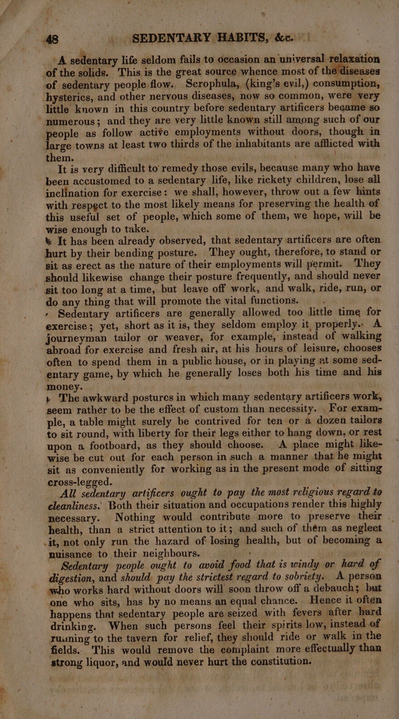 48 | (SEDENTARY HABITS, &amp;.\ | A sedentary life seldom fails to occasion an universal relaxation of the solids. This is the great source whence most of the diseases of sedentary people flow. Scrophula, (king’s evil,) consumption, hysterics, and other nervous diseases, now so common, were very little known in this country before sedentary artificers became so numerous; and they are very little known still among such of our people as follow active employments without doors, though in large towns at least two thirds of the inhabitants are afflicted with them. dish “| : _ It is very difficult to’ remedy those evils, because many who have been accustomed to a sedentary life, like rickety children, lose all inclination for exercise: we shall, however, throw out a few hints with respect to the most likely means for preserving the health of this useful set of people, which some of them, we hope, will be wise enough to take. pet &amp; It has been already observed, that sedentary sartificers are often hurt by their bending posture. They ought, therefore, to stand or sit as erect as the nature of their employments will permit. ‘They should likewise change their posture frequently, and should never sit too long at a time, but leave off work, and walk, ride, run, or do any thing that will promote the vital functions. + Sedentary artificers are generally allowed too little time for exercise; yet, short as it is, they seldom employ it properly.. A journeyman tailor or weaver, for example, instead of walking abroad for exercise and fresh air, at his hours of leisure, chooses often to spend them in a public house, or in playing at some sed- ‘ entary game, by which he generally loses both his time and his money. — } The awkward postures in which many sedentary artificers work, seem rather to be the effect of custom than necessity. . For exam- ple, a table might surely be contrived for ten or a dozen tailors to sit round, with liberty for their legs either to hang down, or rest upon a footboard, as they should choose. A place might like- wise be cut out for each person in such a manner that he might sit as conveniently for working as in the present mode of sitting cross-legged. All sedentary artificers ought to pay the most religious regard to cleanliness.’ Both their situation and occupations render this highly necessary. Nothing would contribute more to preserve their _ health, than a strict attention to it; and such of thém as neglect .it, not only run the hazard of losing health, but of becomimg a nuisance to their neighbours. uaa’ | Sedentary people ought to avoid food that is windy or hard of digestion, and should: pay the strictest regard to sobriety. A person who works hard without doors will soon throw off a debauch; but one who sits, has by no means an equal chance. Hence it often happens that sedentary people are seized with fevers after hard drinking. When such persons feel their spirits low, instead of ruuning to the tavern for relief, they should ride or walk in the fields. This would remove the complaint more effectually than strong liquor, and would never hurt the constitution.