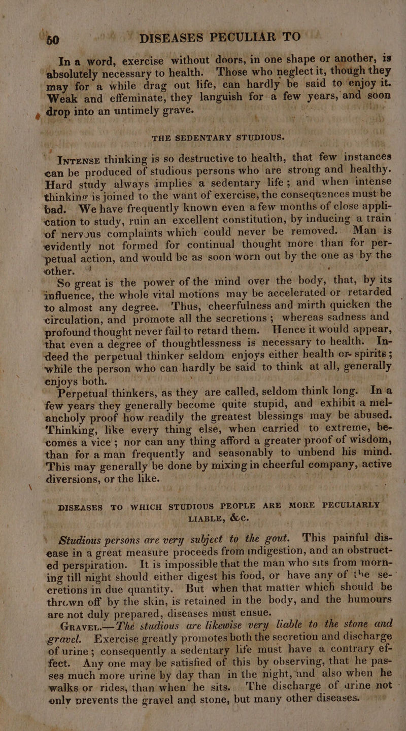 ‘ ‘ ‘absolutely necessary to health. Those who neglect it, though they ‘may for a while drag out life, can hardly be said to ‘enjoy it. Weak and effeminate, they languish for a few years, and soon . CAN Shey: Lye % THE SEDENTARY STUDIOUS. 4 (s ' ‘Inrense thinking is so destructive to health, that few instances can be produced of studious persons who are strong and healthy. Hard study always implies a sedentary life; and when intense thinkine is joined to the want of exercise, the consequences must'be ‘bad. We have frequently known even afew months of close appli- ‘cation to study, ruin an excellent constitution, by inducing a train of nervous complaints which could never be removed. Man is ‘evidently not formed for continual thought more than for per- ‘petual action, and would be as soon'worn out by the one as by the ‘other. * , ' My mia So great is the power of the mind over the body, that, by its influence, the whole vital motions may be accelerated or retarded to almost any degree. Thus, cheerfulness and mirth quicken the circulation, and promote all the secretions ; whereas sadness and profound thought never fail to retard them. Hence it would appear, that even a degree of thoughtlessness is necessary to health. In- deed the perpetual thinker seldom enjoys either health er spirits while the person who can hardly be said to think at all, generally enjoys both. Sas Ae | FOE Pa te BOBS ‘Perpetual thinkers, as they are called, seldom think long. Ina few years they generally become quite stupid, and exhibit a mel- ancholy proof how readily the greatest blessings may be abused. Thinking, like every thing else, when carried to extreme, be- ‘comes a vice; nor can any thing afford a greater proof of wisdom, than for a man frequently and seasonably to unbend his mind. This may generally be done by mixing in cheerful company, active diversions, or the like. . RiRsest ae DISEASES TO WHICH STUDIOUS PEOPLE ARE MORE PECULIARLY . PLIABLE, MCs gs. ac Studious persons are very subject to the gout. This painful dis- ease in a great measure proceeds from indigestion, and an obstruet- ed perspiration. It is impossible that the man who sits from morn- ing till night should either digest his food, or have any of the se- cretions in due quantity. But when that matter which should be thruwn off by the skin, is retained in the body, and the humours are not duly prepared, diseases must ensue. oe Gravev.— The studious are likewise very liable to the stone and gravel. Exercise greatly promotes both the secretion and discharge of urine; consequently a sedentary life must have a contrary ef- fect. Any one may be satisfied of this by observing, that he pas-— ses much more urine by day than in the night, and also when he walks or rides, than when’ he sits. The discharge of urine not - only prevents the gravel and stone, but many other diseases.