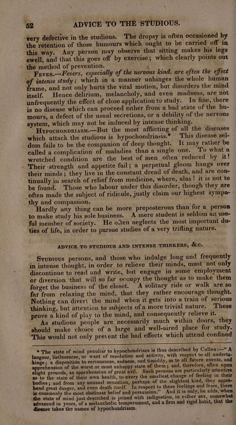 very defective in the studious. The dropsy is often occasioned by the rétention of those humours which ought to be carried off ‘in this way. Any person may observe that sitting makes his legs swell, and that this goes off by exercise; which clearly points out \ the method of prevention. — ae it , BAG - Fever.—-Fevers, especially of the nervous kind, are often the effect ‘of intense study; which in a manner unhinges ‘the whole human frame, and not only hurts the vital motion, but disorders the mind itself. Hence delirium, melancholy, and even madness, are not unfrequently the effect of close application to study. In fine, there is no disease which can proceed either from a bad state of the hu- mours, a defect of the usual secretions, or a debility of the nervous system, which may not be induced by intense thinking. Hypocuonpriasm.—But the most afflicting of all the ‘diseases _ which attack the studious is hypochondriasis.* This disease sel- dom fails to be the companion of deep thought, It may rather be called a complication of maladies than a single one. ‘To what a wretched condition are the best of men often reduced by it! - Their strength and appetite fail; a perpetual gloom hangs over their minds; they live in the constant dread of death, and are con- tinually iu search of relief from medicine, where, alas! it is not to be found. Those who labour under this disorder, though they are “often made the subject of ridicule, justly claim our highest sympa- _ thy and compassion. Na 4a Hardly any thing can be more preposterous than for a person to make study his sole business. A mere student is seldom an use- ful member of society. He o:ten neglects the most important du- ties of life, in order to pursue studies of a very trifling nature. — ADVICE TO STUDIOUS AND INTENSE THINKERS, &amp;c. Sruptous persons, and those who indulge long and frequently in intense thought, in order to relieve their minds, must not only discontinue to read and write, but engage in some employment or diversion ‘that will so far occupy the thought as to make them forget the business of the closet. A solitary ride or walk are so far from relaxing the mind, that they rather encourage thought. © Nothing can divert the mind when it gets into a train of serious thinking, but attention to subjects of a more trivial nature. These _ prove a kind of play to the mind, and consequently relieve it. . As studious people are necessarily much within doors, they ‘should make choice of a large and well-aired place for study. ‘This would not only prevent the bad effects which attend confined . ; { 2 : * The state of mind peculiar to hypochondriacs is thus described by Cullen:—“ A’ languor, listlessness, or want of resolution and activity, with respect to all underta- kings; a disposition to seriousness, sadness, and timidity, as to all future events, and px corked of the worst or. most unhappy state of them; and, therefore, often upon slight grounds, an apprehension of great evil. Such persons are particularly attentive, as to the state of their own health, to every the smallest change of feeling in their bodies ; and from any unusual sensation, perhaps of the slightest kind, they appre- hend great danger, and even death itself. In respect to these feelings and fears, there is commonly the most obstinate belief and persuasion.” And it is only, he adds, when “the state of mind just described is joined with indigestion, in either sex, somewhat advanced in years, of a melancholic temperament, and a firm and rigid habit, that the disease takes the names of hypochondriasm, my ”