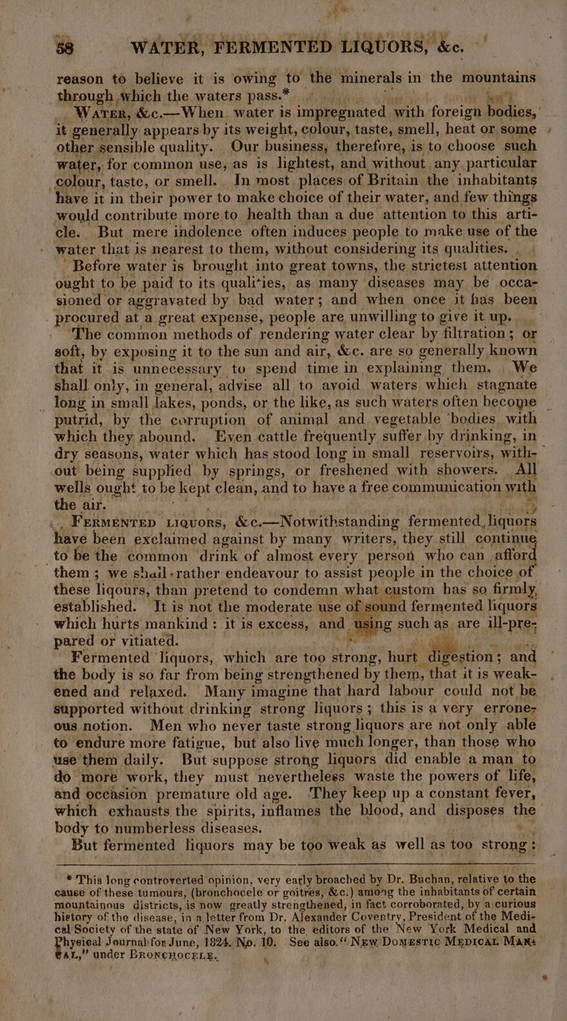 aN ak 58 WATER, FERMENTED LIQUORS, &amp;c. reason to believe it is owing big the minerals i in the mountains through which the waters pass.* ate Daa’ _ Water, &amp;c.—When. water is fay) oo fet with neste bodies, ' it generally appears by its weight, colour, taste, smell, heat or some other sensible quality. Our business, therefore, is to choose such water, for common use, as is lightest, and without. any. particular colour, taste, or smell. In most. places of Britain the inhabitants have it in their power to make choice of their water, and few things would contribute more to health than a due attention to this arti- cle. But mere indolence often induces people to make use of the water that is nearest to them, without considering its qualities. ae Before water is brought into great towns, the strictest attention ought to be paid to its quali*i ies, as many diseases may be occa- sioned or aggravated by bad water; and when once it has been procured at a great expense, people are, unwilling to give it up... ‘The common methods of rendering water clear by filtration; or soft, by exposing it to the sun and air, &amp;c. are so gener ally, known that it, is unnecessary to spend time in explaining them. We shall only, i in general, advise all to avoid waters which stagnate long in small lakes, ponds, or the like, as such waters often become | putrid, by the corruption of animal and vegetable ‘bodies, with which they abound. Even cattle frequently suffer by dr inking, i in dry seasons, water which has stood long in small reservoirs, with-— out being supplied by springs, or freshened with showers. All wells ought to be kept clean, and to have a free communication with the BR i . Frermentep Liquors, &amp;c. “Notwithstanding fermented, Tiquors have been exclaimed against by many writers, they. still continue to be the common drink of almost every person who can. affor. them ; we shail-rather endeavour to assist people in the choice of these liqours, than pretend to condemn what custom has so firmly, established. It is not the moderate use of s&amp; und fer mented liquors which hur ts mankind : it is excess, and using such a6 are ill-pre; pared or vitiated. igs Fermented liquors, which are too strong, hut di estion 3 and the body is so far from being strengthened by them, that it is weak- ened and relaxed. Many imagine that hard labour could not be supported without drinking strong liquors; this is a very errone- ous notion. Men who never taste strong liquors are not only able to endure more fatigue, but also live much longer, than those who use them daily. But suppose strong liquors did enable a man to do more work, they must nevertheless waste the powers of life, and occasion premature old age. They keep up a constant fever, which exhausts the spirits, inflames the blood, and disposes the body to numberless diseases. 6 But fermented liquors may be too Weak as well as too strong : ) * This long controverted opinion, very early broached by Dr. Buchan, ‘relative to the cause of these tumours, (bronchocele or goitres, &amp;c.) among the inhabitants of certain mountainous districts, is now greatly strengthened, in fact ‘corroborated, by a.curious hietory of: the disease, in a letter from Dr, Alexander Coventry, President of the Medi- cal Society of the state of New York, to the, editors of the New York Medical and hysieal Journalifon June, 1824, No. 10: See also.“ New Domestic MepicaL Mant AL,” under BRoneHOCcELE.. \