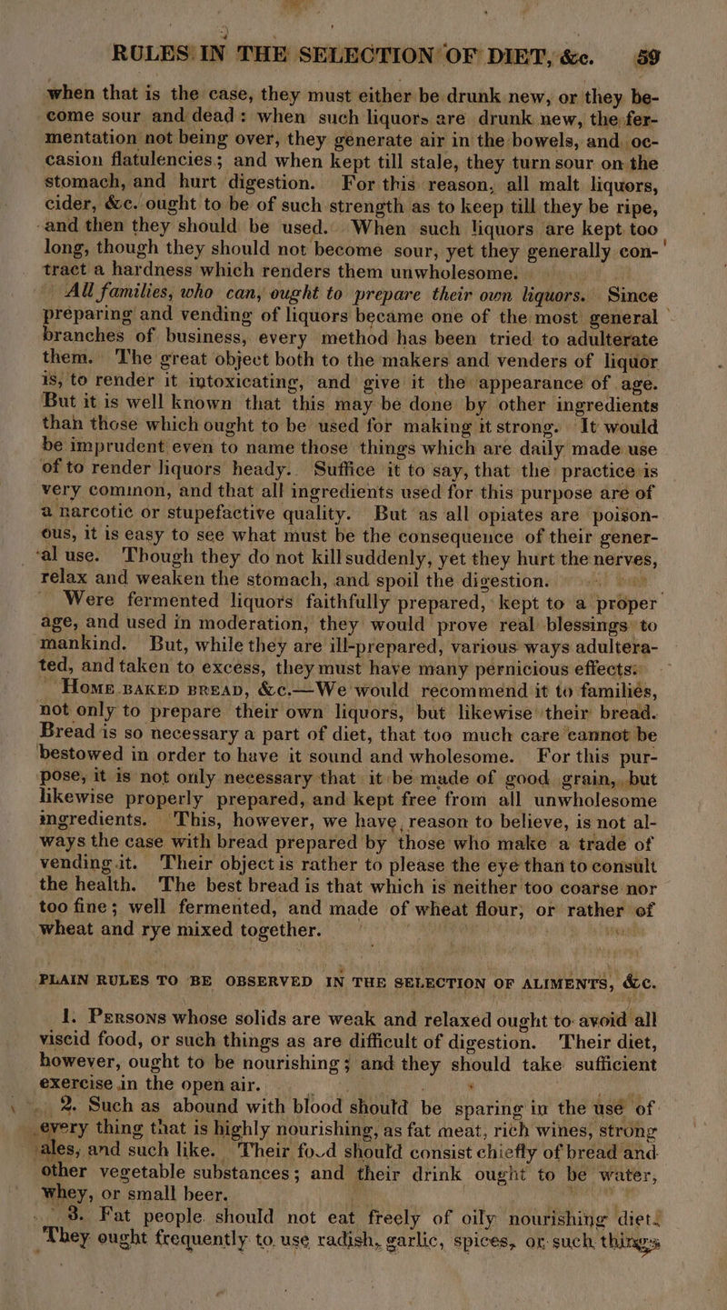 relax and weaken the stomach, and spoil the digestion. vending it. Their object is rather to please the eye than to consult the health. The best bread is that which is neither too coarse nor too fine; well fermented, and made of wheat flour, or rather of wheat and rye mixed together. Oran PANNE ine PLAIN RULES TO BE OBSERVED IN THE SELECTION OF ALIMENTS, &c. 1. Persons whose solids are weak and relaxed ought to: avoid all viscid food, or such things as are difficult of digestion. Their diet, however, ought to be nourishing; and they should take. sufficient exercise in the open air. Pa fa ’ ren _ 2. Such as abound with blood should be sparing in the use of every thing that is highly nourishing, as fat meat, rich wines, strong other vegetable substances; and their drink ought to be water, whey, or small beer. ee acta oat . 3. Fat people. should not eat freely of oily nourishing diet. They ought frequently: to. use radish, garlic, spices, ox: such, things