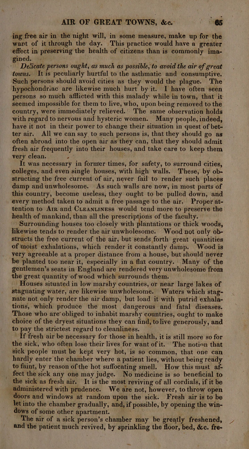 ing free air in the night will, in some measure, make up for the wart of it through the day. This practice would have a greater effect in preserving the health of citizens than is commonly ima- gined. | ida MPM Yi Deticate persons ought, as much as possible, to avoid the air of great towns. It is peculiarly hurtful to the asthmatic and consumptive. Such persons should avoid cities as they would the plague. The hypochondriac are likewise much hurt by it. I have often seen persons so much afilicted with this malady while in town, that it seemed impossible for them to live, who, upon being removed to the country, were immediately relieved.’ he same observation holds with regard to nervous and hysteric women. Many people, indeed, have it not in their power to change their situation in quest of bet- ter air. All we can say to such persons is, that they should go as often abroad into the open air as they can, that they should admit fresh air frequently into their houses, and take care to keep them very clean. ’ res | It was necessary in former times, for safety, to surround cities, colleges, and even single houses, with high walls. These, by ob- structing the free current of air, never fail to render such places damp and unwholesome. As such walls are now, in most parts of this country, become useless, they ought to be pulled down, and ‘every method taken to admit a free passage to the air.. Proper at- tention to Air and CLeanuiness would tend more to preserve the health of mankind, than all the prescriptions of the faculty. ~ Surrounding houses too closely with plantations or thick woods, likewise tends to render the air unwholesome. Wood not only ob- structs the free current of the air, but sends forth great quantities of moist exhalations, which render it constantly damp. Wood is very agreeable at a proper distance from a house, but should never be planted too near it, especially in a flat country. Many of the gentlemen’s seats in England are rendered very unwholesome from the great quantity of wood which surrounds them. | Houses situated in low marshy countries, or near large lakes of stagnating water, are likewise unwholesome. Waters which stag- nate not only render the air damp, but load it with putrid exhala- tions, which produce the most dangerous and fatal diseases. Those who are’ obliged to inhabit marshy countries, ought to make choice of the dryest situations they can find, tolive generously, and to pay the strictest regard to cleanliness. | Tf fresh air be necessary for those in health, it is still more so for the sick, who often lose their lives for want of it. The notion that sick people must be kept very hot, is so common, that one can hardly enter the chamber where a patient lies, without being ready to faint, by reason ofthe hot suffocating smell. How this must af- fect the sick any one may judge. No médicine is so beneficial to the sick as fresh air. It is the most reviving of al] cordials, if it be administered with prudence. We are not, however, to throw open doors and windows at random upon the sick. Fresh air is to be let into the chamber gradually, and, if possible, by opening the win- dows of some other apartment. = | Maiti A ~The air of a sick person’s chamber may be greatly freshened, and the patient much revived, by sprinkling the floor, bed, &amp;c. fre-