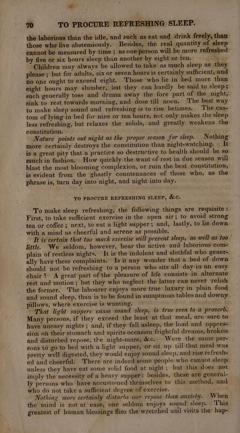 ap’ 70 TO PROCURE REFRESHING SLEEP. the laborious than the idle, and such as eat and drink freely, than those who live abstemiously. Besides, the real quantity of sleep cannot be measured by time ; as one person will be more refreshed by five or six hours sleep than another by eight or ten. ame es ‘Children may always be allowed to take as much sleep as they please ; but for adults, six or seven hours is certainly sufficient, and no one ought to exceed eight. Those ‘who lie in bed more than eight hours may slumber, but they can hardly be said to sleep; such generally toss and dream away the fore part of the night, sink to rest towards morning, and. dose till noon. ‘The best way to make sleep sound and refreshing is to rise betimes. The cus- tom of lying in bed for nine or ten hours, not only makes the sleep less refreshing, but relaxes the solids,.and greatly weakens the: constitution. : is Nature points out night as the proper season for sleep. Nothing more certainly destroys the constitution than night-watching. | It . ig a great pity that a practice so destructive to health should be so much in fashion. How quickly the want of rest in due season will blast the most blooming complexion, or ruin the best constitution, is evident from the ghastly countenances of those who, as the phrase is, turn day into night, and night into day. TO PROCURE REFRESHING SLEEP, &amp;c. To make sleep refreshing, the following things are requisite :. First, to take sufficient exercise in the open air; to avoid strong tea or coffee ; next, 10 eat a light supper; and, lastly, to he down with a mind as cheerful and serene as possible. Le It is certain that too much exercise will prevent sleep, as well as too ' little. We seldom, however, hear the active and laborious com- plain of restless nights. It is the mdolent and slothful who gener- ally have these complaints. Is it any wonder that a bed of down should not be refreshing to a person who sits all day in an easy chair? A great part of the pleasure of life consists: in alternate rest and motion; but they who neglect the latter can never relish the former. The labourer enjoys more true luxury in plain food and sound sleep, than is to be found in sumptuous tables and downy pillows, where exercise is wanting. — — nga $8 That light suppers cause sound sleep, is true even to a proverb. Many persons, if they exceed the least at that meal, are sure to have uneasy nights; and, if they fall asleep, the load and oppres- sion on their stomach and spirits oceasion frightful dreams, broken and disturbed repose, tre night-mare, &amp;c.. Were the same per- sons to go to bed with a light supper, or sit up till that meal was pretty well digested, they would enjoy sound sleep, and rise refresh- ed and cheerful. There are indeed some people who cannot sleep unless they have eat some solid food at night; but this does not imply the necessity of a heavy supper: besides, these are general- ly persons who have accustomed themselves to this method, and who do not take a sufficient degree of exercise. erent Nothing more certainly disturbs our repose than anxiety. When | the mind is not at ease, one seldom enjoys sound’ sleep. ‘This greatest of human blessings flies the wretched and visits the hap-