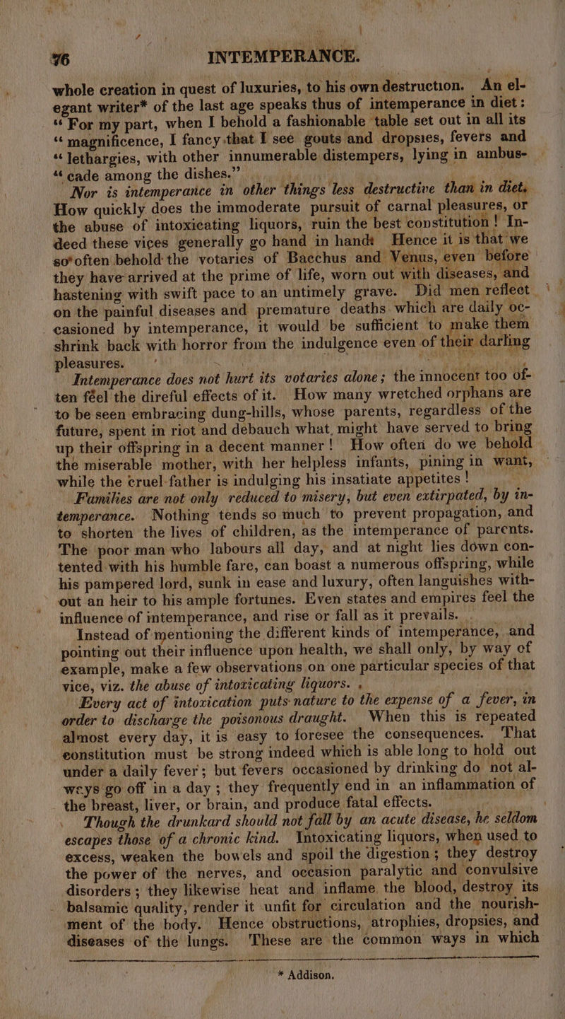 %6 INTEMPERANCE. whole creation in quest of luxuries, to his own destruction. An el- egant writer* of the last age speaks thus of intemperance in diet: ‘‘ For my part, when I behold a fashionable table set out in all its “ magnificence, I fancy that I see gouts and dropsies, fevers and “‘lethargies, with other innumerable distempers, lying in ambus- “©cade among the dishes.” ; ‘Lane Nor is intemperance in other things less destructive than in diet, How quickly does the immoderate pursuit of carnal pleasures, or the abuse of intoxicating liquors, ruin the best constitution ! In- deed these vices generally go hand in handt Hence it is that we so*often behold the votaries of Bacchus and Venus, even before they have arrived at the prime of life, worn out wi h diseases, and hastening with swift pace to an untimely grave. Did men reflect | on the painful diseases and premature deaths which are daily oc- casioned by intemperance, it would be sufficient to make them shrink back with horror from the indulgence even of their darling pleasures. Le ‘ati a idt sede ay Intemperance does not hurt its votaries alone; the innocent too of- ten féel the direful effects of it. How many wretched orphans are to be seen embracing dung-hills, whose parents, regardless of the future, spent in riot and debauch what, might’ have served to bring up their offspring in a decent manner! How often do we behold the miserable mother, with her helpless infants, pining in want, while the cruel father is indulging his insatiate appetites ! Families are not only reduced to misery, but even extirpated, by in- temperance. Nothing tends so much to prevent propagation, and to shorten the lives of children, as the intemperance of parents. The poor man who labours all day, and at night lies down con- tented with his humble fare, can boast a numerous offspring, while his pampered lord, sunk in ease and luxury, often languishes with- out an heir to his ample fortunes. Even states and empires feel the influence of mtemperance, and rise or fall as it prevails. Instead of mentioning the different kinds of intemperance, and pointing out their influence upon health, we shall only, by way of example, make a few observations on one particular species of that vice, viz. the abuse of intoricating liquors. , Every act of intoxication puts nature to the expense of a fever, in order to discharge the poisonous draught. When this is repeated almost every day, it is easy to foresee the consequences. ‘That eonstitution must be strong indeed which is able long to hold out under a daily fever; but fevers occasioned by drinking do not al- cys go off ina day; they frequently end in an inflammation of the breast, liver, or brain, and produce fatal effects. ri . Though the drunkard should not fall by an acute disease, he seldom escapes those of a chronic kind. Intoxicating liquors, when used to excess, weaken the bowels and spoil the digestion ; they destroy the power of the nerves, and occasion paralytic and convulsive disorders ; they likewise heat and inflame the blood, destroy its balsamic quality, render it unfit for circulation and the nourish- ment of the body. Hence obstructions, atrophies, dropsies, and diseases of tlie lungs. These are the common ways in which Gk contr era NS LE ST IIa ETE TS “* Addison.