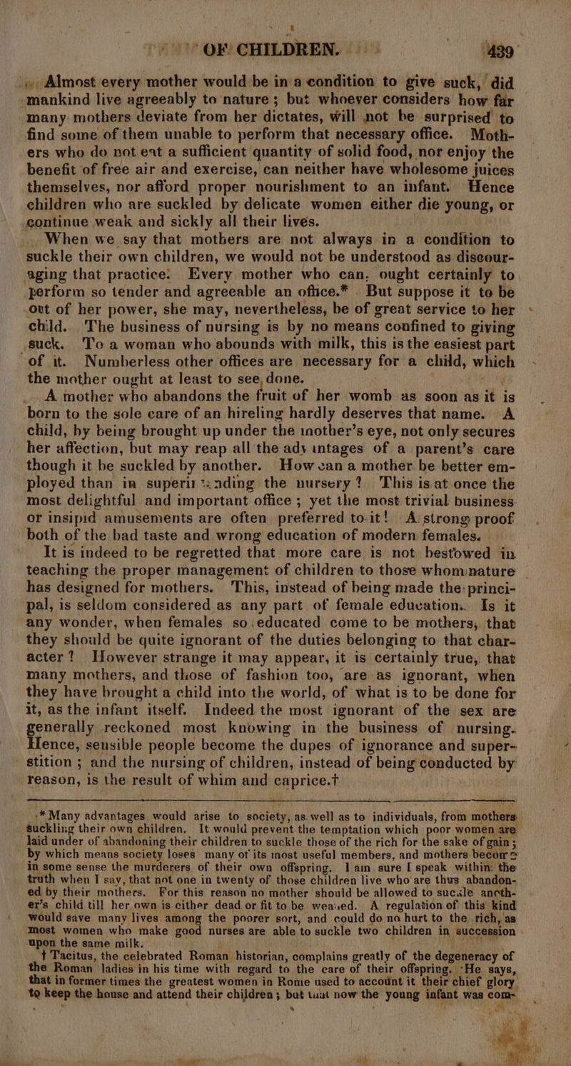 ., Almost every mother would be in a condition to give suck, did mankind live agreeably to nature ; but whoever considers how far many. mothers deviate from her dictates, will not be surprised to find some of them unable to perform that necessary office. Moth- ers who do not eat a sufficient quantity of solid food, nor enjoy the benefit of free air and exercise, can neither have wholesome juices themselves, nor afford proper nourishment to an infant. Hence children who are suckled by delicate women either die young, or continue weak and sickly all their lives. _ When we say that mothers are not always in a condition to suckle their own children, we would not be understood as diseour- aging that practice. Every mother who can, ought certainly to perform so tender and agreeable an oftice.* . But suppose it to be out of her power, she may, nevertheless, be of great service to her child.. The business of nursing is by no means confined to giving suck. 'T’o a woman who abounds with milk, this is the easiest part of it. Numberless other offices are necessary for a child, which the mother ought at least to see, done. 2 46g _. A mother who abandons the fruit of her womb as soon as it is born to the sole care of an hireling hardly deserves that name. A child, by being brought up under the inother’s eye, not only secures her affection, but may reap all the ady intages of a parent’s care though it be suckled by another. How van a mother be better em- ployed than in superii*:ading the nursery? This is.at once the most delightful and important office ; yet the most trivial business. or insipid amusements are often preferred to.it! A. strong proof It is indeed to be regretted that more care is not bestowed in has designed for mothers. This, instead of being made the: princi- pal, is seldom considered as any part of female education... Is it any wonder, when females so.educated come to be mothers;. that they should be quite ignorant of the duties belonging to that char- acter? However strange it may appear, it is certainly true,. that many mothers, and those of fashion too, are as ignorant, when they have brought a child into the world, of what is to be done for it, as the infant itself. Indeed the most ignorant of the sex are generally reckoned most knowing in the business of nursing. Hence, seusible people become the dupes of ignorance and super- stition ; and the nursing of children, instead of being conducted by reason, is the result of whim and caprice.t laid under of abandoning their children to suckle those of the rich for the sake of gain ; by which means society loses many of its most useful members, and mothers becom &amp; in some sense the murderers of their own offspring. lam sure I speak within: the truth when I say, that not one in twenty of those children live who are thus abandon- ed by their mothers. For this reason no mother should be allowed to sucxle ancth- er’s child till! her own is cither dead or fit to be wea.ed. A regulation of this kind would save many lives among the poorer sort, and could do na hurt to the rich, as ‘upon the same milk. ;' &gt; t Tacitus, the celebrated Roman historian, complains greatly of the degeneracy of e Roman ladies in his time with regard to the care of their offspring. -He says, that in former times the greatest women in Rome used to account it their chief glory. to keep the house and attend their children; but tuut now the young infant was com- » , Be \ AY % » ie” ae . ” ‘