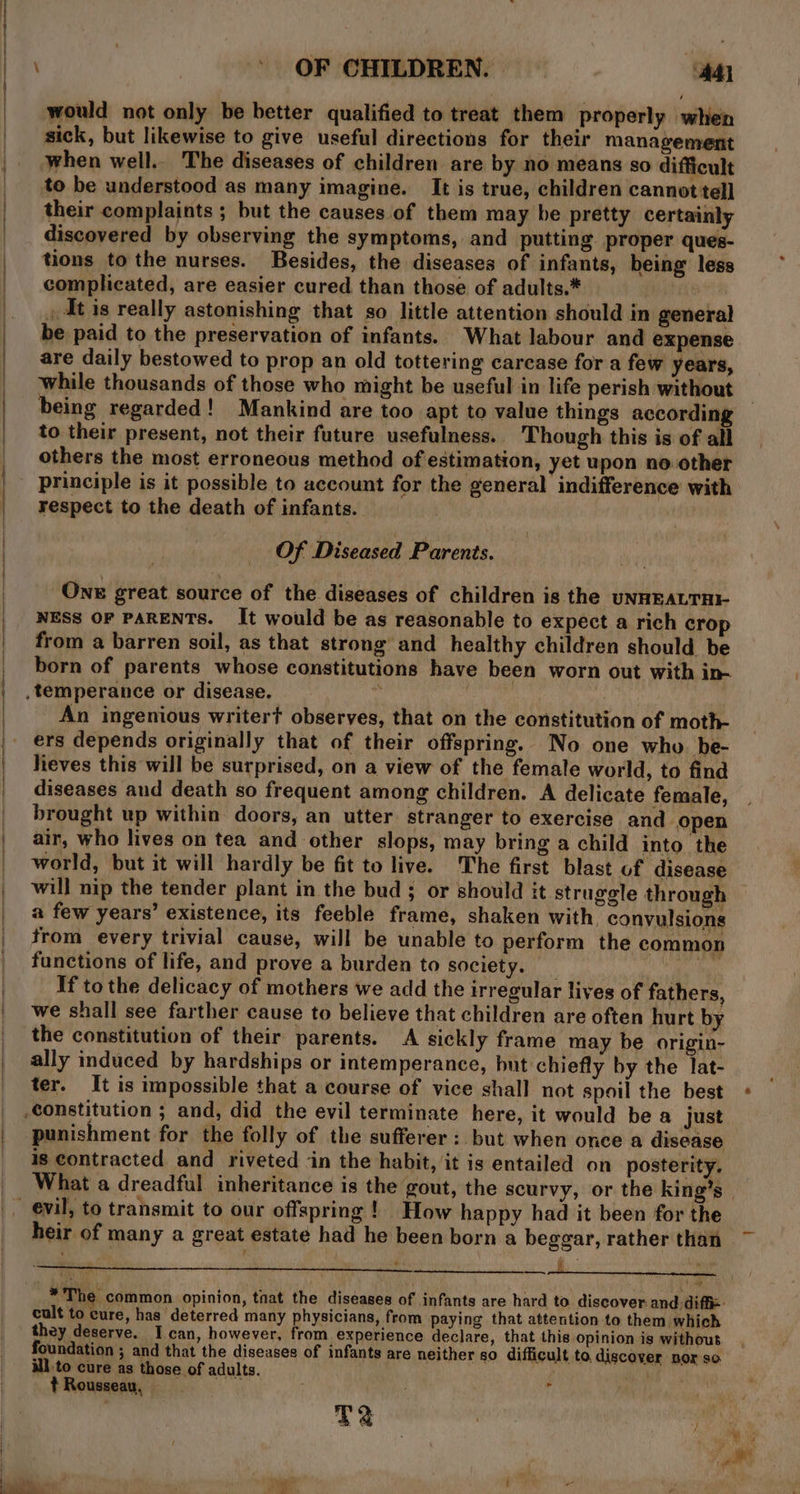 } | | ’ OF CHILDREN. Ad) would not only be better qualified to treat them properly when sick, but likewise to give useful directions for their management when well.. The diseases of children are by no means so difficult to be understood as many imagine. It is true, children cannot tell their complaints ; but the causes of them may be pretty certainly discovered by observing the symptoms, and putting proper ques- tions to the nurses. Besides, the diseases of infants, being less complicated, are easier cured than those of adults.* : , At is really astonishing that so little attention should in general be paid to the preservation of infants. What labour and expense are daily bestowed to prop an old tottering carcase for a few years, while thousands of those who might be useful in life perish without being regarded! Mankind are too apt to value things according to their present, not their future usefulness. Though this is of all others the most erroneous method of estimation, yet upon no. other principle is it possible to account for the general indifference with respect to the death of infants. | Of Diseased Parents. One great source of the diseases of children is the uNHEALTAI- NESS OF PARENTS. It would be as reasonable to expect a rich crop from a barren soil, as that strong and healthy children should. be born of parents whose constitutions have been worn out with in- , temperance or disease. : hi 3 An ingenious writer? observes, that on the constitution of moth- ers depends originally that of their offspring. No one who be- heves this will be surprised, on a view of the female world, to find diseases and death so frequent among children. A delicate female, brought up within doors, an utter stranger to exercise and open air, who lives on tea and other slops, may bring a child into the world, but it will hardly be fit to live. The first blast uf disease will nip the tender plant in the bud ; or should it struggle through a few years’ existence, its feeble frame, shaken with, convulsions from every trivial cause, will be unable to perform the common functions of life, and prove a burden to society. _ el If to the delicacy of mothers we add the irregular lives of fathers, we shall see farther cause to believe that children are often hurt by the constitution of their parents. A sickly frame may be origin- ally induced by hardships or intemperance, but chiefly by the lat- ter. It is impossible that a course of vice shall not spoil the best constitution ; and, did the evil terminate here, it would be a just punishment for the folly of the sufferer : but when once a disease is contracted and riveted ‘in the habit, ‘it is entailed on posterity. heir of many a great estate had he been born a beggar, rather than t ; i 4 : ech ‘ 3 . ie * The common opinion, taat the diseases of infants are hard to discover. and: diffi: cult to cure, has deterred many physicians, from paying that attention to them which they deserve. I can, however, from experience declare, that this opinion is without foundation ; and that the diseases of infants are neither so difficult to, discover nor so ill to cure as those of adults. t Rousseau, - TE ewig eh =