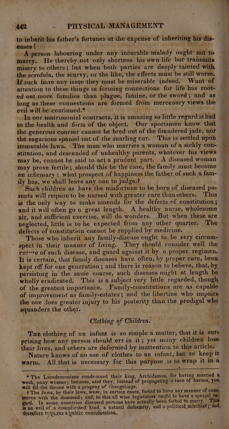 to inherit his father’s fortunes at the expense of inheriting his dis- eases!) gra ahi. Sells NURS were? A person labouring under any incurable malady ought not to marry. He thereby not only shortens his own life but transmits ‘misery to others; but when both parties are deeply tainted with the scrofula, the scurvy, or the like, the effects must be still worse. If such have any issue they must be miserable indeed. Want of attention to these things in forming connections for life has root- ed out more families than plague, famine, or the sword; and as long as these connections are formed from mercenary views the evil: will be continued.* a ont Beene In our matrimonial contracts, it is amazing so little regard is had to the health and form of the object. Our sportsmen know that the generous courser cannot be bred out of the foundered jade, nor the sagacious spaniel out of the snarling cur. This is settled upon &amp; immutable laws... The man who marries a woman of a sickly con- stitution, and descended of unhealthy parents, whatever his views. may be, cannot be said to acta prudent part. A diseased woman ‘may prove fertile; should this be the case, the family must become an infirmary :. what prospect of happiness the father of such a fam- ily has, we shall leave any one to judge.t | 3 ~ Such children as have the misfortune to be born of diseased pa- rents will require to be nursed with greater care than others. This air, and sufficient exercise, will do wonders. But when these are defects of constitution cannot be supplied by medicine. It is certain, that family diseases have often, by proper care, been kept off for one generation; and there is reason to believe, that, by persisting in the same course, such diseases might at length be wholly eradicated. This is a subject very little regarded, though. of improvement as family-estates; and the libertine who impairs squanders the other. ‘ Yd Clothing of Children. — ro TOR i Bei their lives, and others are deformed by inattention to this article. Nature knows of no use of clothes to an infant, but to keep it warm. All that is necessary for this purpose is to wrap It ma Le *The Lacedemonians condemned their king, Archidamus, for having married a. will fill the throne with a progeny. of changelings. sy’ . The Jews, by their laws, were, in certain cases, forbid to have any manner of coms. “merce with the diseased; and, to this.all wise legislators ought to have a pee h ard, In some countries diseased persons have actually been forbid to marry. ‘This is an evil of a complicated kind, a natural deformity, and a political mischief; and, therefore requires a public consideration... Bs ;