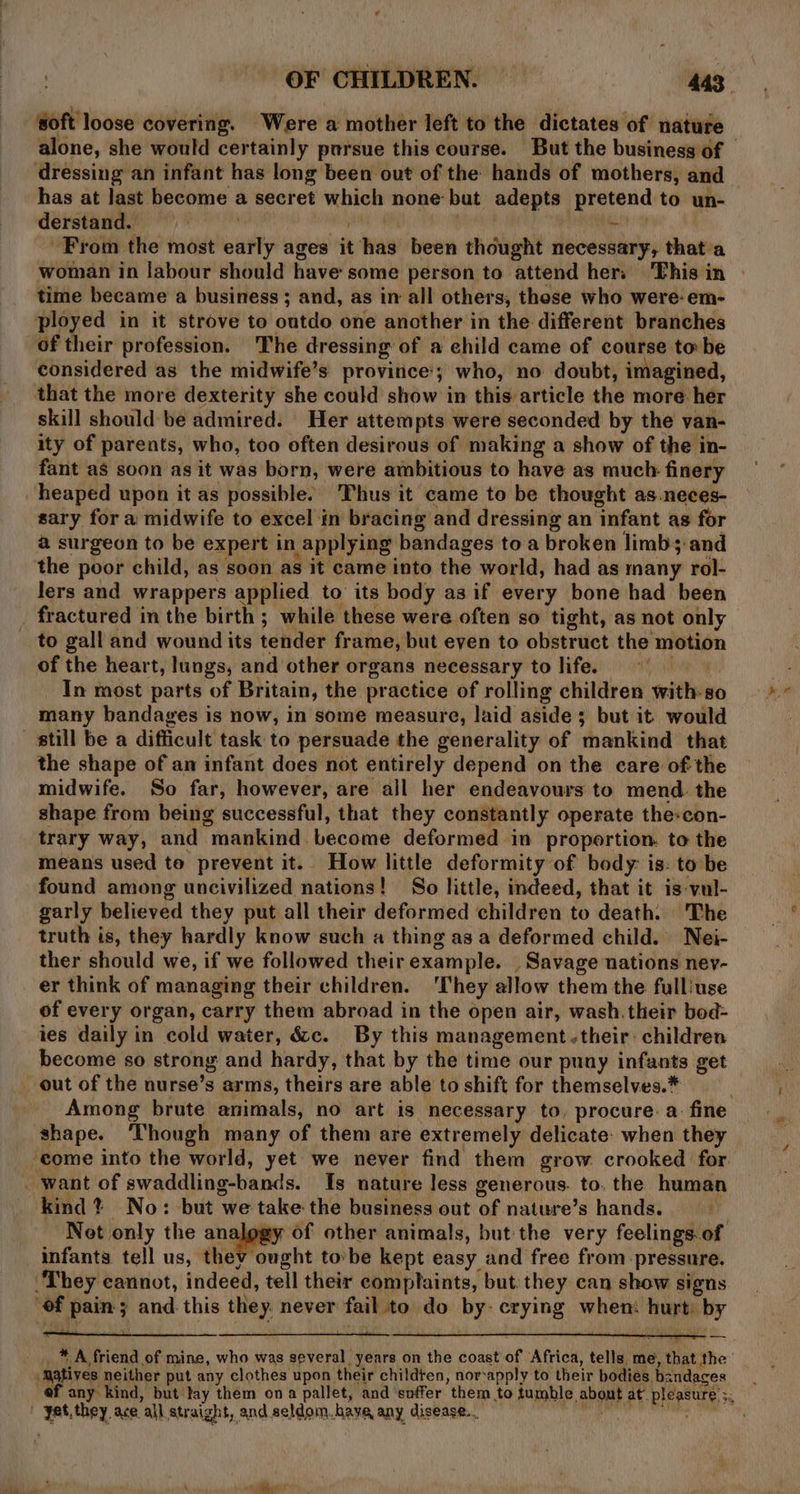 soft loose covering. Were a mother left to the dictates of nature alone, she would certainly pursue this course. But the business of — dressing an infant has long been out of the hands of mothers, and has at last become a secret which none but adepts pretend to un- derstand. Site it : PERNARGCY | From the most early ages it has been thought necessary, that'a woman in labour should have: some person to attend hers This in | time became a business ; and, as in all others, these who were: em- ployed in it strove to outdo one ancther in the different branches of their profession. The dressing of a child came of course to be considered as the midwife’s province; who, no doubt, imagined, that the more dexterity she could show in this article the more her skill should be admired. Her attempts were seconded by the van- ity of parents, who, too often desirous of making a show of the in- fant as soon as it was born, were ambitious to have as much finery heaped upon it as possible. Thus it came to be thought as.neces- sary for a midwife to excel in bracing and dressing an infant as for a surgeon to be expert in applying bandages to a broken limbs and the poor child, as soon as it came into the world, had as many rol- lers and wrappers applied to its body as if every bone had been fractured in the birth ; while these were often so tight, as not only to gall and wound its tender frame, but eyen to obstruct the motion of the heart, lungs, and other organs necessary to life. pon _ In most parts of Britain, the practice of rolling children with-so many bandages is now, in some measure, laid aside; but it would till be a difficult task to persuade the generality of mankind that the shape of an infant does not entirely depend on the care of the midwife. So far, however, are all her endeavours to mend. the shape from being successful, that they constantly operate the-con- trary way, and mankind become deformed in proportion. to the means used to prevent it. How little deformity of body: is: to be found among uncivilized nations! So little, indeed, that it is vul- garly believed they put all their deformed children to death. The truth is, they hardly know such a thing as a deformed child. Nei- ther should we, if we followed theirexample. Savage nations ney- er think of managing their children. ‘They allow them the fulliuse of every organ, carry them abroad in the open air, wash. their bod- ies daily in cold water, &amp;&amp;c. By this management their: children become so strong and hardy, that by the time our puny infants get out of the nurse’s arms, theirs are able to shift for themselves.* Among brute animals, no art is necessary to, procure: a. fine shape. Though many of them are extremely delicate: when they come into the world, yet we never find them grow. crooked for _ want of swaddling-bands. Is nature Jess generous. to. the human kind? No: but we take the business out of nature’s hands. | Net only the analges of other animals, but the very feelings.of infants tell us, they ought tobe kept easy and free from pressure. ‘They cannot, indeed, tell their complaints, but they can show signs ‘of pain; and this they. never fail to do by: crying when: hurt: by _* A friend of mine, who was several, years on the coast of Africa, tells me, that the M3tives neither put any clothes upon their childten, nor-apply to their bodies bandages —__ ef any kind, but tay them ona pallet, and soffer them to tumble about at pleasure. 5. | yet,they ace all straight, and seldom. have any disease... | ahGhdlbil ide '