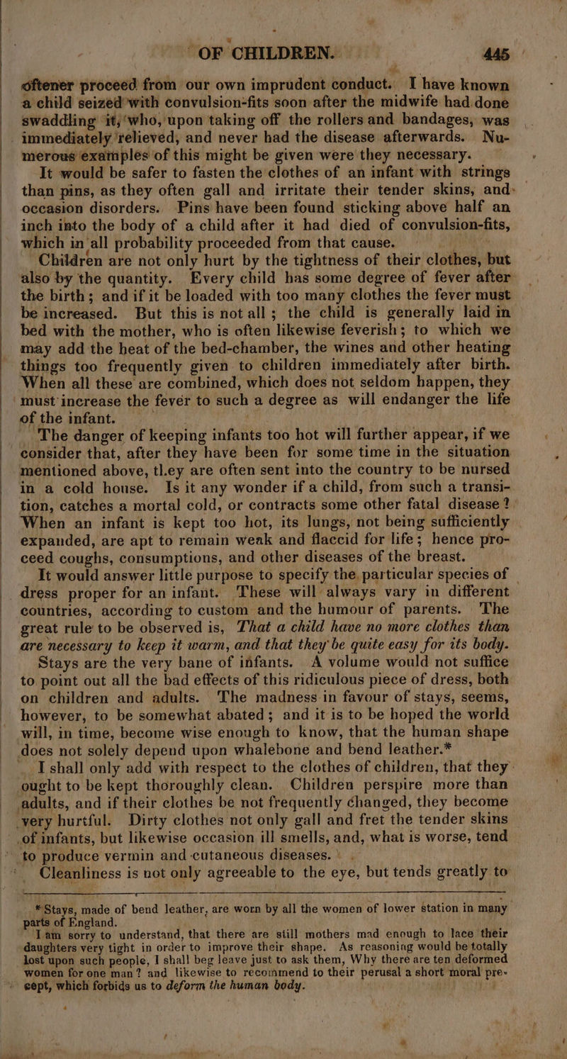 oftener proceed from our own imprudent conduct. I have known a child seized’with convulsion-fits soon after the midwife had done swaddling ‘it;‘who, upon taking off the rollers and bandages, was - immediately ‘relieved, and never had the disease afterwards. Nu- merous examples of this might be given were they necessary. It would be safer to fasten the clothes of an infant with strings than pins, as they often gall and irritate their tender skins, and: — occasion disorders. Pins have been found sticking above half an inch into the body of a child after it had died of convulsion-fits, which in‘all probability proceeded from that cause. Ne Children are not only hurt by the tightness of their clothes, but also by the quantity. Every child has some degree of fever after the birth; and if it be loaded with too many clothes the fever must be increased. But this is not all; the child is generally laid nm — bed with the mother, who is often likewise feverish; to which we may add the heat of the bed-chamber, the wines and other heating things too frequently given to children immediately after birth. When all these are combined, which does not seldom happen, they must increase the fever to such a degree as will endanger the life of the infant. . ut. ‘The danger of keeping infants too hot will further appear, if we consider that, after they have been for some time in the situation mentioned above, tl.ey are often sent into the country to be nursed in a cold house. Is it any wonder if a child, from such a transi- tion, catches a mortal cold, or contracts some other fatal disease? When an infant is kept too hot, its lungs, not being sufficiently expanded, are apt to remain weak and flaccid for life; hence pro- ceed coughs, consumptions, and other diseases of the breast. It would answer little purpose to specify the. particular species of — countries, according to custom and the humour of parents. The great rule to be observed is, That a child have no more clothes than are necessary to keep it warm, and that they be quite easy for its body. Stays are the very bane of infants. A volume would not suffice to. point out all the bad effects of this ridiculous piece of dress, both on children and adults. The madness in favour of stays, seems, however, to be somewhat abated; and it is to be hoped the world will, in time, become wise enough to know, that the human shape does not solely depend upon whalebone and bend leather.* I shall only add with respect to the clothes of children, that they’ ought to be kept thoroughly clean. Children perspire more than adults, and if their clothes be not frequently changed, they become very hurtful. Dirty clothes not only gall and fret the tender skins of infants, but likewise occasion ill smells, and, what is worse, tend to produce vermin and cutaneous diseases. \ - Cleanliness is not only agreeable to the eye, but tends greatly to * Stays, made of bend leather, are worn by all the women of lower station in many parts of England. . Tam sorry to understand, that there are still mothers mad enough to lace their daughters very tight in order to improve their shape. As reasoning would be totally lost upon such people, I shall beg leave just to ask them, Why there are ten deformed women for one man? and likewise to recommend to their perusal a short moral pre- cept, which forbids us to deform the human body.