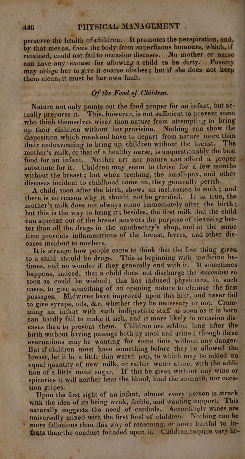 Paka i r ' weet : “446 =——=&lt;i«‘“‘«é PLC MANAGEMENT, preserve the health jofvehildren: It promotes the perspiration, and, by that means, frees the body: from superfluous humours, which, if retained, could not fail to occasion diseases. No mother or nurse can have any’ excuse for allowing a child to be dirty.’ Poverty may oblige her to give it coarse clothes; but if she does, not keep them clean, it must be her own fault. n Of the Food of Children. Nature not only points out the food proper for an infant, but ac- tually prepares it. This, however, is not sufficient to prevent some who think themselves wiser than nature from attempting to bring up their children without her provision. Nothing can show the disposition which mankind have to depart from nature more than | their endeavouring to bring up children without the breast. The mother’s milk, or that of a healthy nurse, is unquestionably the best food for an infant. Neither art nor nature can afford a proper substitute for it. Children may seem to thrive for a few months without the breast ; but when teething, the. small-pox, and other diseases incident to childhood come on, they generally perish. A child, soon after the birth, shows an inclination to suck; and there is no reason why it should not be gratified. It is, true, the mother’s milk does not always come immediately after the birth; but this is the way to bring it; besides, the first milk that the child can squeeze out of the breast answers the purpose of cleansing bet- ter than all the drugs in the apothecary’s shop, and at the same time prevents inflammations of the breast, fevers, and other dis- eases incident to mothers. . It is strange how people came to think that the first thing given to achild should be drugs. This is beginning with medicine be- times, and no wonder if they generally end with it. It sometimes happens, indeed, that a child does not discharge the mecontwm so soon as could be wished; this has induced physicians, in such cases, to give something of an opening nature to cleanse the first passages. Midwives have improved upon this hint, and never fail to give syrups, oils, &amp;c. whether they be necessary or not. Cram- ming an infant with such indigestible stuff as soon as it is born can hardly fail to make it sick, and is more likely to occasion dis- eases than to prevent them. Children are seldom long after the birth without haying passage both by stool and urine ; though these evacuations may be wanting for some time, without any danger. But if children must have something before they be allowed the — breast, let it be a little thin water. pap, to which may be added an — equal quantity of new. milk, or rather water alone, with the addi- tion of a little moist sugar. Tf this be given without any wine or spiceries it will neither heat the blood, load the stomach, nor occa- sion gripes. | La } } Upon, the first sight of an infant, almost every’ person is struck. - with the idea of its being weak, feeble, and wanting support. This naturally suggests the need of cordials. Accordingly wines are ‘aniversally mixed with the first food of children. Nothing can be * more. fallacious than this way of reasoning, or more hurtful to in- fants. than-the conduct, founded. upon, it, Children require very lit~