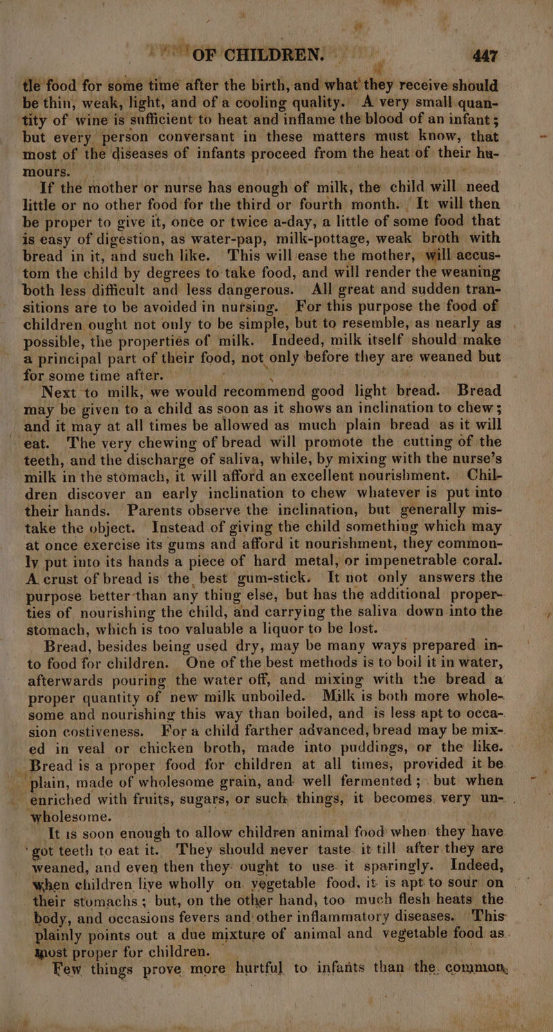 bn aa i gh -'° OF CHILDREN. w 447 tle food for some time after the birth, and what’ they receive should be thin, weak, light, and of a cooling quality. A very small quan- tity of wine is sufficient to heat and inflame the blood of an infant ; but every person conversant in these matters must know, that most of the diseases of infants proceed from the heat of their hu- mours. | a . mich If the mother or nurse has enough of milk, the child will need little or no other food for the third or fourth month. | It will then be proper to give it, once or twice a-day, a little of some food that is easy of digestion, as water-pap, milk-pottage, weak broth with bread in it, and such like. This will ease the mother, will accus- tom the child by degrees to take food, and will render the weaning both less difficult and less dangerous. All great and sudden tran- sitions are to be avoided in nufsing. For this purpose the food of children ought not only to be simple, but to resemble, as nearly as possible, the properties of milk. Indeed, milk itself should make a principal part of their food, not only before they are weaned but for some time after. — i 3 Next to milk, we would recommend good light bread. Bread may be given to a child as soon as it shows an inclination to chew; and it may at all times be allowed as much plain bread as it will eat. The very chewing of bread will promote the cutting of the teeth, and the discharge of saliva, while, by mixing with the nurse’s milk in the stomach, it will afford an excellent nourishment. Chil- dren discover an early inclination to chew whatever is put into their hands. Parents observe the inclination, but generally mis- take the object. Instead of giving the child something which may at once exercise its gums and afford it nourishment, they common- ly put into its hands a piece of hard metal, or impenetrable coral. A crust of bread is' the best 'gum-stick. It not only answers the purpose betterthan any thing else, but has the additional proper- ties of nourishing the child, and carrying the saliva, down into the stomach, which is too valuable a liquor to be lost. Bread, besides being used dry, may be many ways prepared in- to food for children. One of the best methods is to boil it in water, afterwards pouring the water off, and mixing with the bread a proper quantity of new milk unboiled. Milk is both more whole- some and nourishing this way than boiled, and is less apt to occa-. sion costiveness. Fora child farther advanced, bread may be mix-. ed in veal or chicken broth, made into puddings, or the like. Bread is a proper food for children at all times, provided it be. plain, made of wholesome grain, and’ well fermented; but when enriched with fruits, sugars, or such things, it becomes, very un- . wholesome. } Rai aR It 1s soon enough to allow children animal food when. they have ‘got teeth to eat it. They should never taste. it till after.they are weaned, and even then they: ought to use. it sparingly. Indeed, their stomachs; but, on the other hand, too much flesh heats the body, and occasions fevers and other inflammatory diseases. ‘This plainly points out a due mixture of animal and vegetable food as. Most proper for children. he Few. things prove more. hurtful to infants than the. common,