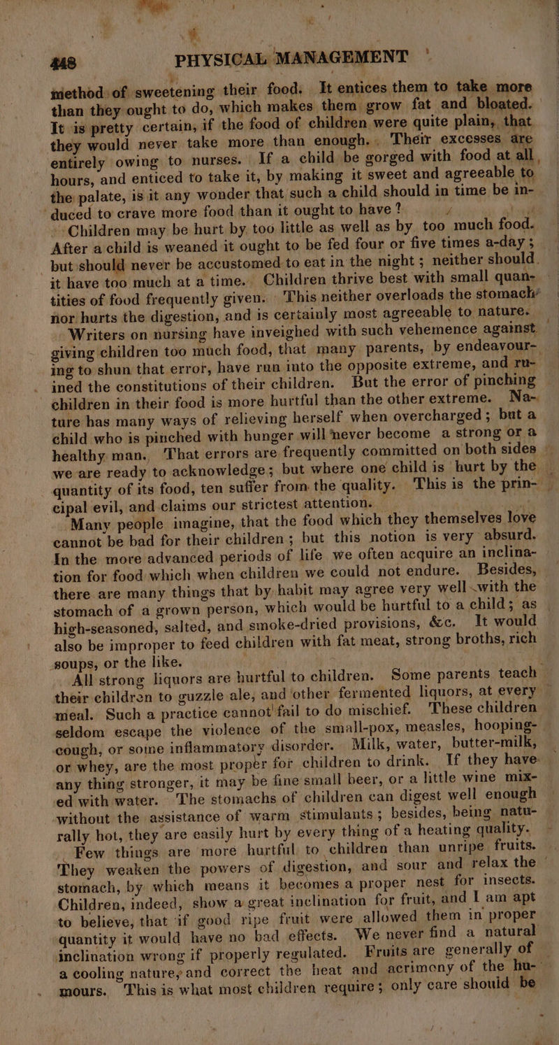 Le nethod of sweetening their food. It entices them to take more than they ought to do, which makes them grow fat and bloated. It is pretty certain, if the food of children were quite plain, that they would never take more than enough. Their excesses are entirely owing to nurses. If a child be gorged with food at all , hours, and enticed to take it, by making it sweet and agreeable to the palate, is it any wonder that such a child should in time be in- ‘duced to crave more food than it ought to have ? y Y sil Children may be hurt by, too little as well as by. too much food. After a child is weanéd it ought to be fed four or five times a-day 5 put should never be accustomed to eat in the night ; neither should. it have too much at a time. Children thrive best. with small quan- tities of food frequently given. This neither overloads the stomach’ ror hurts the digestion, and is certainly most agreeable to nature. Writers on nursing have inveighed with such vehemence against — giving children too much food, that many parents, by endeayvour- ing to shun that error, have ran into the opposite extreme, and ru- ‘ned the constitutions of their children. But the error of pinching children in their food is more hurtful than the other extreme. Na- ture has many ways of relieving herself when overcharged ; but a child who is pinched with hunger will never become a strong or a healthy man. That errors are frequently committed on both sides ~ we are ready to acknowledge; but where one child is hurt by the — quantity of its food, ten suffer from. the quality. This is the prin- _ cipal evil, and claims our strictest attention. bei: Many people imagine, that the food which they themselves love cannot be bad for their children; but this notion is very” absurd. In the more advanced periods of life we often acquire an inclina- tion for food which when children we could not endure. Besides, there are many things that by habit may agree very wellwith the stomach of a grown person, which would be hurtful to a child; as high-seasoned, salted, and smoke-dried provisions, &amp;c, It would also be improper to feed children with fat meat, strong broths, rich soups, or the like. . : | me All strong liquors are hurtful to children. Some parents teach — their children to guzzle ale, and other fermented liquors, at every ~ meal. Such a practice cannot’ fail to do mischief. ‘These children seldom escape the violence of the small-pox, measles, hooping- cough, or some inflammatory disorder. Milk, water, butter-milk, or whey, are the most proper for children to drink. If they have: — any thing stronger, it may be fine small beer, or a little wine mix- ed with water. The stomachs of children can digest well enough without the assistance of warm stimulants ; besides, heing natu- rally hot, they are easily hurt by every thing of a heating quality. Few things are more hurtful to children than unripe fruits. hey weaken the powers of digestion, and sour and relax the © stornach, by which means it becomes a proper nest for insects. Children, indeed, show a great inclination for fruit, and I am apt to believe, that if good ripe fruit were allowed them in proper quantity it would have no bad effects. We never find a natural inclination wrong if properly regulated. Fruits are generally of — a cooling natureyand correct the heat and acrimony of the hu- mours. This is what most children require ; only care should be «