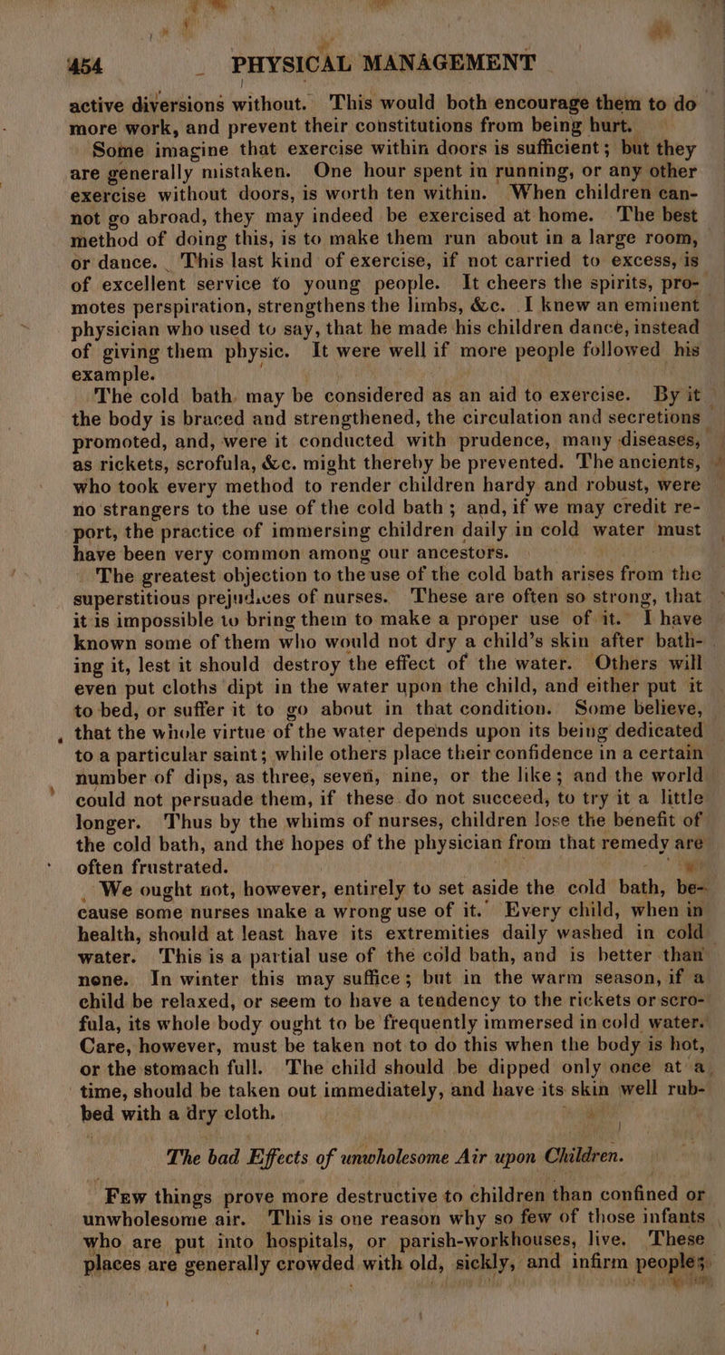 : iad \ pe yy ‘ ae ‘4b4 _ PHYSICAL MANAGEMENT | : active diversions without. This would both encourage them to do more work, and prevent their constitutions from being hurt. Some imagine that exercise within doors is sufficient; but they are generally mistaken. One hour spent in running, or any other exercise without doors, is worth ten within. When children can- not go abroad, they may indeed be exercised at home. The best method of doing this, is to make them run about in a large room, or dance. _ This last kind of exercise, if not carried to excess, is of excellent service to young people. It cheers the spirits, pro- motes perspiration, strengthens the limbs, &amp;c. I knew an eminent | physician who used to say, that he made his children dance, instead of giving them physic. It were well if more people followed his example. a ae } : The cold bath. may be considered as an aid to exercise. By it — the body is braced and strengthened, the circulation and secretions promoted, and, were it conducted with prudence, many diseases, as rickets, scrofula, &amp;c. might thereby be prevented. The ancients, © who took every method to render children hardy and robust, were no strangers to the use of the cold bath ; and, if we may credit re- port, the practice of immersing children daily in cold water must have been very common among our ancestors. | ae The greatest objection to the use of the cold bath arises from the superstitious prejud.ves of nurses. ‘These are often so strong, that it is impossible tv bring them to make a proper use of it. I have known some of them who would not dry a child’s skin after bath- ing it, lest it should destroy the effect of the water. Others will even put cloths dipt in the water upon the child, and either put it to bed, or suffer it to go about in that condition. Some believe, that the whole virtue of the water depends upon its being dedicated to a particular saint; while others place their confidence in a certain number of dips, as three, seven, nine, or the like; and the world could not persuade them, if these do not succeed, to try it a little longer. Thus by the whims of nurses, children Jose the benefit of the cold bath, and the hopes of the physician from that remedy are often frustrated. . RAS oe a ae _ We ought not, however, entirely to set aside the cold bath, be- cause some nurses nake a wrong use of it. Every child, when in health, should at least have its extremities daily washed in cold water. This is a partial use of the cold bath, and is better than nene. In winter this may suffice; but in the warm season, if a child be relaxed, or seem to have a tendency to the rickets or scro- fula, its whole body ought to be frequently immersed in cold water. Care, however, must be taken not to do this when the body is hot, or the stomach full. The child should be dipped only once at a_ time, should be taken out immediately, and have its skin well rub- bed with a dry cloth. a ae } ‘The bad Effects of unwholesome Air upon Children. Few things prove more destructive to children than confined or unwholesome air. This is one reason why so few of those infants | who are put into hospitals, or parish-workhouses, live. ‘These places are generally crowded with old, sickly, and infirm peoples, : ’ i. his ? 1 Ry, '