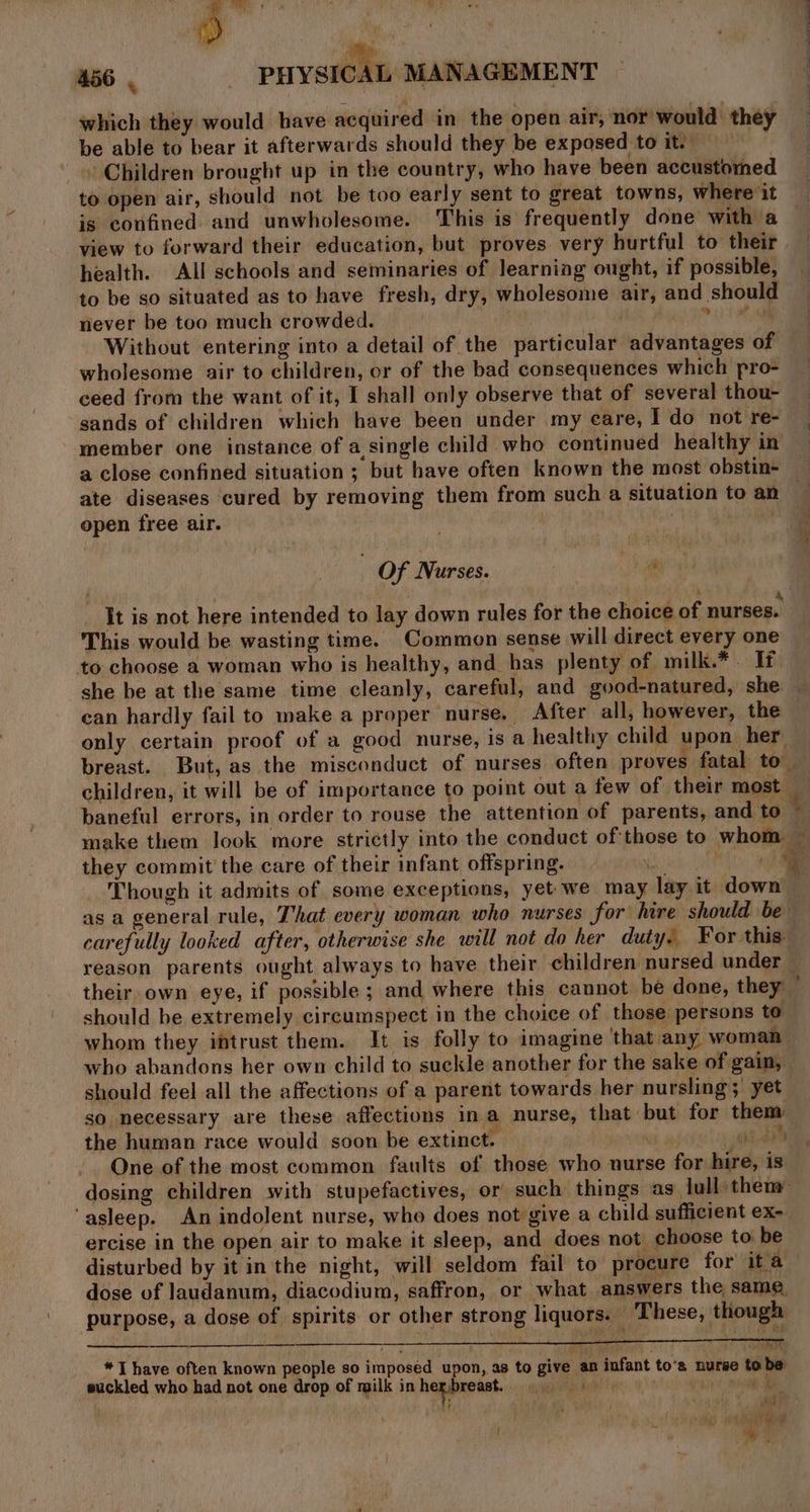 which they would have acquired in the open air, nor would they be able to bear it afterwards should they be exposed to it. | » Children brought up in the country, who have been accustomed to open air, should not be too early sent to great towns, where it is confined and unwholesome. This is frequently done with a view to forward their education, but proves very hurtful to their health. All schools and seminaries of learning ought, if possible, to be so situated as to have fresh, dry, wholesome air, and should never be too much crowded. | Phe Without entering into a detail of the particular advantages of wholesome air to children, or of the bad consequences which pro- ceed from the want of it, I shall only observe that of several thou- sands of children which have been under my eare, I do not re- member one instance of a single child who continued healthy in a close confined situation ; but have often known the most obstin- ate diseases cured by removing them from such a situation to an open free air. fi : Of Nurses. It is not here intended to lay down rules for the choice of nurses. This would be wasting time. Common sense will direct every one to choose a woman who is healthy, and has plenty of milk.*. If she be at the same time cleanly, careful, and good-natured, she ean hardly fail to make a proper nurse. After all, however, the only certain proof of a good nurse, is a healthy child upon her breast. But, as the misconduct of nurses often proves fatal: to” children, it will be of importance to point out a few of their most they commit the care of their infant offspring. pak 7 Though it admits of some exceptions, yet we may lay it down as a general rule, That every woman who nurses for hire should be carefully looked after, otherwise she will not do her duty. For this reason parents ought always to have their children nursed under their own eye, if possible; and where this cannot be done, they should be extremely circumspect in the choice of those persons to whom they intrust them. It is folly to imagine that any woman who abandons her own child to suckle another for the sake of gain, should feel all the affections of a parent towards her nursling; yet so necessary are these affections in a nurse, that but for them the human race would soon be extinct. | ghee One of the most common faults of those who nurse for hire, is dosing children with stupefactives, or such things as lull then ‘asleep. An indolent nurse, who does not give a child sufficient ex- ercise in the open air to make it sleep, and does not choose to be disturbed by it inthe night, will seldom fail to procure for ita dose of Jaudanum, diacodium, saffron, or what answers the same. purpose, a dose of spirits or other strong liquors. These, though _ ‘| eg *T have often known people so imposed upon, as to give an infant to's nurae tobe suckled who had not one drop of milk in hep breast. epee ed ee L j wy W , yh atv