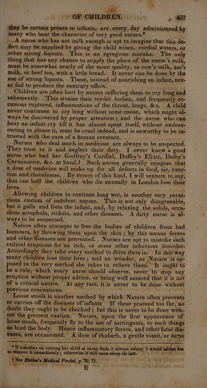 they be certain poison to infants, are every, day administered by many who bear the character,of very good nurses.* Mv _. A nurse who has not milk enough is apt to imagine that this de- fect may be suppliedyby giving the child wines, cordial waters, or other strong liquors. - This. is an egregious mistake. The only ‘thing that has any chance to supply the place of the nurse’s milk, must be somewhat nearly of the same quality, as cow’s milk, ass’s milk, or beef tea, with a little bread. It never can be done by the use of strong liquors. These, instead of nourishing an infant, nev- er fail to produce the contrary effect. | AY 4a Bae of ‘Children are often hurt by nurses suffering them, to cry long and vehemently. This strains their tender bodies, and frequently oc- _ casions ruptures, inflammations of the throat, lungs, &amp;c. A child never continues to cry long without some cause, which might al-_ ‘ways be discovered by proper attention; and the nurse who can. hear an infant cry till it has almost spent itself, without endeay- . ouring to please it, must be cruel indeed, and is unworthy to be in- trusted with the care of a human creature. rel Nurses who deal much in medicine are always to be suspected. They trust to it and neglect their duty.. I never knew a good nurse who had her Godfrey’s Cordial, Daffey’s Elixir, Dalby’s Carminative, &amp;c. at hand.t Such nurses generally imagine that a dose of medicine will make up for all defects in food, air, exer- cise and cleanliness. By errors of this kind, I will venture to ‘say, that one half: the children who die annually in London lose their liyes, ein hai | ‘i : Si iolhe _ Allowing children to continue long wet, is another very perni- . cious. custom of indolent nurses.. This is not only disagreeable, ut it galls and frets the infant, and, by relaxing the solids, occa- sions scrophula, rickets, and other diseases. A dirty nurse is. al- ways to be suspected. 4 at ae ‘ Nature often attempts to free the. bodies of children from bad humours, by throwing them upon the skin; by this means fevers and other diseases are prevented. . Nurses are apt to mistake such critical eruptions for an itch, or some other infectious disorder. Accordingly they take every method to drive them in: In this way many children lose their lives; and no wonder, as Nature is op- posed in the very method she takes to relieve them. It ought to be a rule, which every nurse should observe, never to stop any eruption without proper advice, or being well assured that it is aot of a critical nature. At any rate, itis never to be done: without previous evacuations. _ \ K SOLER) kere tC ere Loose stools is another method by which Nature often prevents or carries off the diseases of'infants If these proceed too far, no doubt they ought to be checked ; but this is never to be done with- out the greatest caution. Nurses, upon the first appearance of loose stools, frequently fly to the use of astringents, or such things as bind the body. Hence inflammatory fevers, and other futal dis- €ases, are occasioned. A dose of rhubarb, a gentle vomit, or some. HY Se _ * If amother on visiting her child at nurse finds it always asleep, I would advise het to remove it immediately ; otherwise it will soon sleep its last. © fs See Bother er’s Medical Pocket, p.10, 71. ‘en 4 7 ca &gt; ee hae tii es Fabs  ta i TThe ke F AWS PR HRA