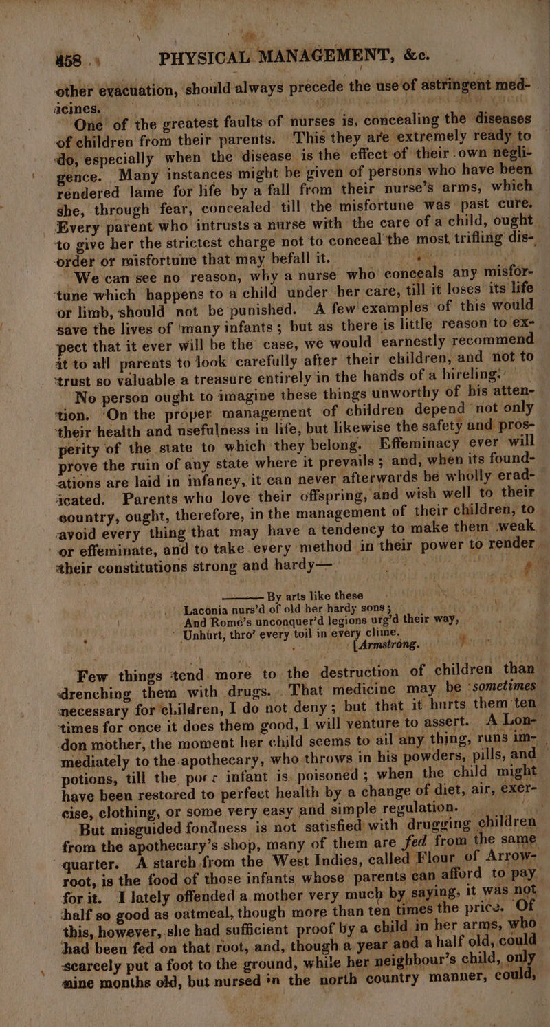 mA ‘es 458 PHYSICAL MANAGEMENT, &amp;c. other evacuation, should always precede the use of astringent med- | acines. ve abled oculde 7 EERE PREG KA One’ of the greatest faults of nurses is, concealing the diseases of children from their parents. This they are extremely ready to do, especially when the disease is the effect of their own negli- gence. Many instances might be given of persons who have been rendered lame for life by a fall from their nurse’s arms, which she, through fear, concealed till, the misfortune was past cure. Every parent who intrusts a nurse with the care of a child, ought to give her the strictest charge not to conceal’ the most. trifling’ dis- order or misfortune that may befall it. | oA RELY We can see no reason, why a nurse who conceals any misfor- ‘tune which happens to a child under her care, till it loses its life or limb, should not be‘punished. A few examples of this would save the lives of ‘many infants ; but as there is little reason to ex- pect that it ever will be the case, we would earnestly recommend it to all parents to look carefully after their children, and not to trust so valuable a treasure entirely in the hands of a hireling. No person ought to imagine these things unworthy of his atten- tion. ‘On the proper management of children depend ‘not only ‘their health and usefulness in life, but likewise the safety and pros- perity of the state to which they belong. Effeminacy ever will prove the ruin of any state where it prevails ; and, when its found- ations are laid in infancy, it can never afterwards be wholly erad- geated. Parents who love their offspring, and wish well to their gountry, ought, therefore, in the management of their children, to avoid every thing that may have a tendency to make them weak. or effeminate, and to take every method in their power to render ‘their constitutions strong and hardy— Ponds Sin ae By arts like these Laconia nurs’d of old her hardy sons; — And Rome’s unconquer’d legions urg’d their way, ‘ ‘ Unhart, thro’ every toil in every clime. ;' _: LArmstrong. } Few things tend. more to the destruction of children than drenching them with drugs. That medicime may. be ‘sometimes — necessary for children, I do not deny; but that it hurts them ‘ten times for once it does them good, I will venture to assert. A Lon- don mother, the moment her child seems to ail any thing, runs im- | mediately to the apothecary, who throws in his powders, pills, and — potions, till the porr infant is poisoned ; when the child might have been restored to perfect health by a change of diet, air, exer- cise, clothing, or some very easy and simple regulation. But misguided fondness is not satisfied with drugging children from the apothecary’s shop, many of them are fed from the same quarter. A starch from the West Indies, called Flour of Arrow- root, is the food of those infants whose parents ean afford to pay for it. I lately offended a mother very much by saying, it was not half so good as oatmeal, though more than ten times the price. O this, however, she had sufficient proof by a child in her arms, who_ had been fed on that root, and, though a year and a half old, could scarcely put a foot to the ground, while her neighbour’s child, aug nine months old, but nursed in the north country manner, could,