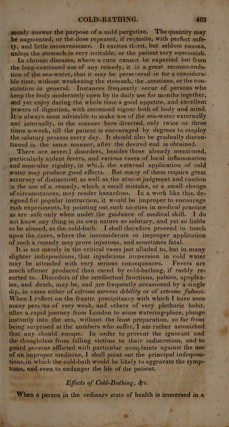 “monly answer the purpose of a mild purgative. ‘The quantity may be augmented, or the dose repeated, if requisite, with perfect safe- » ty, and little inconvenience. It excites thirst, but seldom nausea, unless the stomach is:very irritable, or the patient very squeamish. In chronic diseases, where a cure cannot be expected but from the long-continued use of any remedy, it is a great recommenda- tion of the sea-water, that it may be persevered:in for a considera- ble time, without weakening the stomach, the .utestines, or the con- stitution in general. Instances frequently occur of persons who keep the body moderately open by its daily use for months together, and yet enjoy during the whole time a good appetite, and excellent powers of digestion, with increased vigour both of body and mind. It's always most advisable to make use of the sea-water externally and internally, in the manner here directed, only twice or three times a-week, till) the patient is encouraged by degrees to employ the salutary process every day. It should also be gradually discon- tinued in the same manner, after the desired end is obtained. There are severc] disorders, besides those already mentioned, particularly ardent fevers, and various cases of local inflammation _ and muscular rigidity, in whicl the external application of cold water may produce good effects. But many of them require great accuracy of distinction, as well as the utmost judgment and caution in the use of a remedy, which. a small mistake, or a small change signed for popular instruction, it would be improper to encourage rash experiments, by pointing out such niceties in medical practice as are safe only when under the guidance of medical skill. I. do not know any thing in its own nature so salutary, and yet so liable to be abused, as the. cold-bath. I shall therefore proceed'to touch upon the cases, where the inconsiderate or improper application of\such a remedy may prove injurious, and sometimes fatal. It is not merely in the critical cases just alluded to, ‘but in many slighter indispositions, that injudicious immersion in cold water much oftener produced than. cured by cold-bathing, if rashly. re- sorted to. Disorders of the intellectual functions, palsies, apoplex- ies, and death, may be, and are frequently occasioned by a single dip, in cases either of extreme nervous debility or of extreme fulness. many pers ‘ns of very weak, and others of very plethoric habit, after a,rapid journey from London to some watering-place, plunge: instantly into the sea, without the least preparation, so far from being surprised at the numbers who suffer, I am rather astonished: that. any should. escape. In ordeér to prevent the ignorant and of an. improper medicine, I shall point, out the principal indisposi- tions, in which the cold-bath would be likely to aggravate the Bib toms, and even to endanger the life of the patient. a ai it ‘waesy i Sis) peti «« Eaffects of Cald-Bathing, §c. _, When a person in the ordinary state of health is immersed in a: *,
